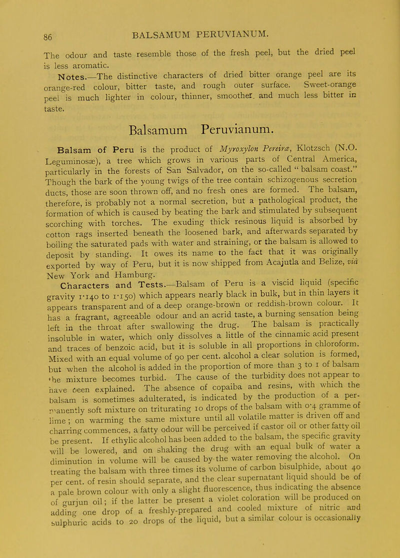 The odour and taste resemble those of the fresh peel, but the dried peel is less aromatic. Notes.—The distinctive characters of dried bitter orange peel are its orange-red colour, bitter taste, and rough outer surface. Sweet-orange peel is much lighter in colour, thinner, smoother, and much less bitter in taste. Balsamum Peruvianum. Balsam of Peru is the product of Myroxylon Peveircs, Klotzsch (N.O. Legummosce), a tree which grows in various parts of Central America, particularly in the forests of San Salvador, on the so-called  balsam coast. Though the bark of the young twigs of the tree contain schizogenous secretion ducts, those are soon thrown off, and no fresh ones are formed. The balsam, therefore, is probably not a normal secretion, but a pathological product, the formation of which is caused by beating the bark and stimulated by subsequent scorching with torches. The exuding thick resinous liquid is absorbed by cotton rags inserted beneath the loosened bark, and afterwards separated by boiling the saturated pads with water and straining, or the balsam is allowed to deposit by standing. It owes its name to the fact that it was originally exported by way of Peru, but it is now shipped from Acajutla and Belize, via New York and Hamburg. Characters and Tests.—Balsam of Peru is a viscid liquid (specific gravity 1-140 to 1-150) which appears nearly black in bulk, but in thin layers it appears transparent and of a deep orange-brown or reddish-brown colour. It has a fragrant, agreeable odour and an acrid taste, a burning sensation being left in the throat after swallowing the drug. The balsam is practically insoluble in water, which only dissolves a little of the cinnamic acid present and traces of benzoic acid, but it is soluble in all proportions in chloroform. Mixed with an equal volume of 90 per cent, alcohol a clear solution is formed, but when the alcohol is added in the proportion of more than 3 to i of balsam ^he mixture becomes turbid. The cause of the turbidity does not appear to have 6een explained. The absence of copaiba and resins, with which the balsam is sometimes adulterated, is indicated by the production of a per- n.anently soft mixture on triturating 10 drops of the balsam with 0-4 gramme of lime; on warming the same mixture until all volatile matter is driven off and charring commences, a fatty odour will be perceived if castor oil or other fatty oil be present. If ethylic alcohol has been added to the balsam, the specific gravity will be lowered, and on shaking the drug with an equal bulk of water a diminution in volume will be caused by the water removmg the alcohol. On treating the balsam with three times its volume of carbon bisulphide, about 40 per cent, of resin should separate, and the clear supernatant liquid should be of a pale brown colour with only a slight fluorescence, thus indicating the absence of^ruriun oil; if the latter be present a violet coloration will be produced on adding one drop of a freshly-prepared and cooled mixture of nitric and sulphuric acids to 20 drops of the liquid, but a similar colour is occasionally