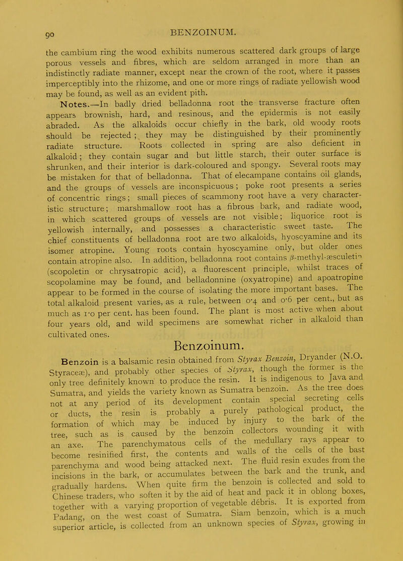 go BENZOINUM. the cambium ring the wood exhibits numerous scattered dark groups of large porous vessels and fibres, which are seldom arranged in more than an indistinctly radiate manner, except near the crown of the root, where it passes imperceptibly into the rhizome, and one or more rings of radiate yellowish wood may be found, as well as an evident pith. Notes.—In badly dried belladonna root the transverse fracture often appears brownish, hard, and resinous, and the epidermis is not easily abraded. As the alkaloids occur chiefly in the bark, old woody roots should be rejected ; they may be distinguished by their prominently radiate structure. Roots collected in spring are also deficient in alkaloid; they contain sugar and but little starch, their outer surface is shrunken, and their interior is dark-coloured and spongy. Several roots may be mistaken for that of belladonna. That of elecampane contains oil glands, and the groups of vessels are inconspicuous; poke root presents a series of concentric rings; small pieces of scammony root have a very character- istic structure; marshmallow root has a fibrous bark, and radiate wood, in which scattered groups of vessels are not visible; Uquorice root is yellowish internally, and possesses a characteristic sweet taste. The chief constituents of belladonna root are two alkaloids, hyoscyamme and its isomer atropine. Young roots contain hyoscyamine only, but older ones contain atropine also. In addition, belladonna root contains ^-methyl-ffisculetm (scopoletin or chrysatropic acid), a fluorescent principle, whilst traces of scopolamine may be found, and belladonnine (oxyatropine) and apoatropine appear to be formed in the course of isolating the more important bases. The total alkaloid present varies, as a rule, between 0-4 and o-6 per cent., but as much as ro per cent, has been found. The plant is most active when about four years old, and wild specimens are somewhat richer in alkaloid than cultivated ones. Benzoinum. Benzoin is a balsamic resin obtained from Styvax Benzoin, Dryander (N.O. StyracecE), and probably other species of Styrax, though the former is the only tree definitely known to produce the resin. It is indigenous to Java and Sumatra, and yields the variety known as Sumatra benzoin. As the tree does not at any period of its development contain special secreting ee ls or ducts, the resin is probably a purely pathological product the formation of which may be induced by injury to the bark of the tree, such as is caused by the benzoin collectors wounding it with an axe. The parenchymatous cells of the medullary rays appear to become resinified first, the contents and walls of the cells of the bast parenchyma and wood being attacked next. The f^uid resin exudes from the incisions in the bark, or accumulates between the bark and the trunk and gradually hardens. When quite firm the benzoin is collected and sold to Chinese traders, who soften it by the aid of heat and pack it m oblong boxes, together with a varying proportion of vegetable debris. _ It is exported from Padang on the west coast of Sumatra. Siam benzoin, which is a much superior article, is collected from an unknown species of Styrax, growing m