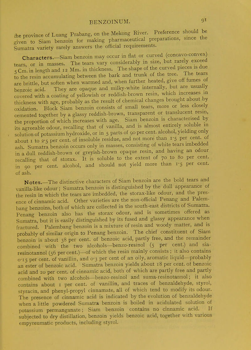 fhe province of Luang Prabang, on the Mekong River. Preference shouW be criven to Siam benzoin for making pharmaceutical preparations, since the Sumatra variety rarely answers the official requirements. Characters—Siam benzoin may occur in flat or curved (concavo-convex) tears, or in masses. The tears vary considerably in size, but rarely exceed . Cm. in length and 12 Mm. in thickness. The shape of the curved pieces is due to the resin accumulating between the bark and trunk of the tree. The tears are brittle, but soften when warmed and, when further heated, give off fumes of benzoic acid. They are opaque and milky-white internally, but are usually covered with a coating of yellowish or reddish-brown resm, which increases m thickness with age, probably as the result of chemical changes brought about by oxidation. Block Siam benzoin consists of small tears, more or less closely cemented together by a glassy reddish-brown, transparent or translucent resin, the proportion of which increases with age. Siam benzoin is characterised by its agreeable odour, recalling that of vanilla, and is almost entirely soluble m solution of potassium hydroxide, or in 5 parts of 90 per cent, alcohol, yielding only about I to 2-5 per cent, of insoluble residue, and not more than 1-5 per cent of ash Sumatra benzoin occurs only in masses, consisting of white tears imbedded in a dull reddish-brown or greyish-brown opaque resin, and having an odour recalling that of storax. It is soluble to the extent of 70 to 80 per cent, in 90 per cent, alcohol, and should not yield more than 1-5 per cent, of ash. Notes.—The distinctive characters of Siam benzoin are the bold tears and vanilla-like odour ; Sumatra benzoin is distinguished by the dull appearance of the resin in which the tears are imbedded, the storax-like odour, and the pres- ence of cinnamic acid. Other varieties are the non-official Penang and Palem- ban<^ benzoins, both of which are collected in the south-east districts of Sumatra. Penlng benzoin also has the storax odour, and is sometimes offered as Sumatra, but it is easily distinguished by its fused and glassy appearance when fractured. Palembang benzoin is a mixture of resin and woody matter, and is probably of similar origin to Penang benzoin. The chief constituent of Siam benzoin is about 38 per cent, of benzoic acid, partly free, and the remainder combined with the two alcohols—benzo-resinol (5 per cent.) and sia- resinotannol (56 per cent.)—of which the resin mainly consists ; it also contains 0-15 per cent, of vanillin, and 0-3 per cent of an oily, aromatic liquid—probably an ester of benzoic acid. Sumatra benzoin yields about 18 per cent, of benzoic acid and 20 per cent, of cinnamic acid, both of which are partly free and partly combined with two alcohols—benzo-resinol and suma-resinotannol; it also contains about i per cent, of vanillin, and traces of benzaldehyde, styrol, styracin, and phenyl-propyl cinnamate, all of which tend to modify its odour. The presence of cinnamic acid is indicated by the evolution of benzaldehyde when a little powdered Sumatra benzoin is boiled in acidulated solution of potassium permanganate; Siam benzoin contains no cinnamic acid. If subjected to dry distillation, benzoin yields benzoic acid, together with various empyreumatic products, including styrol.