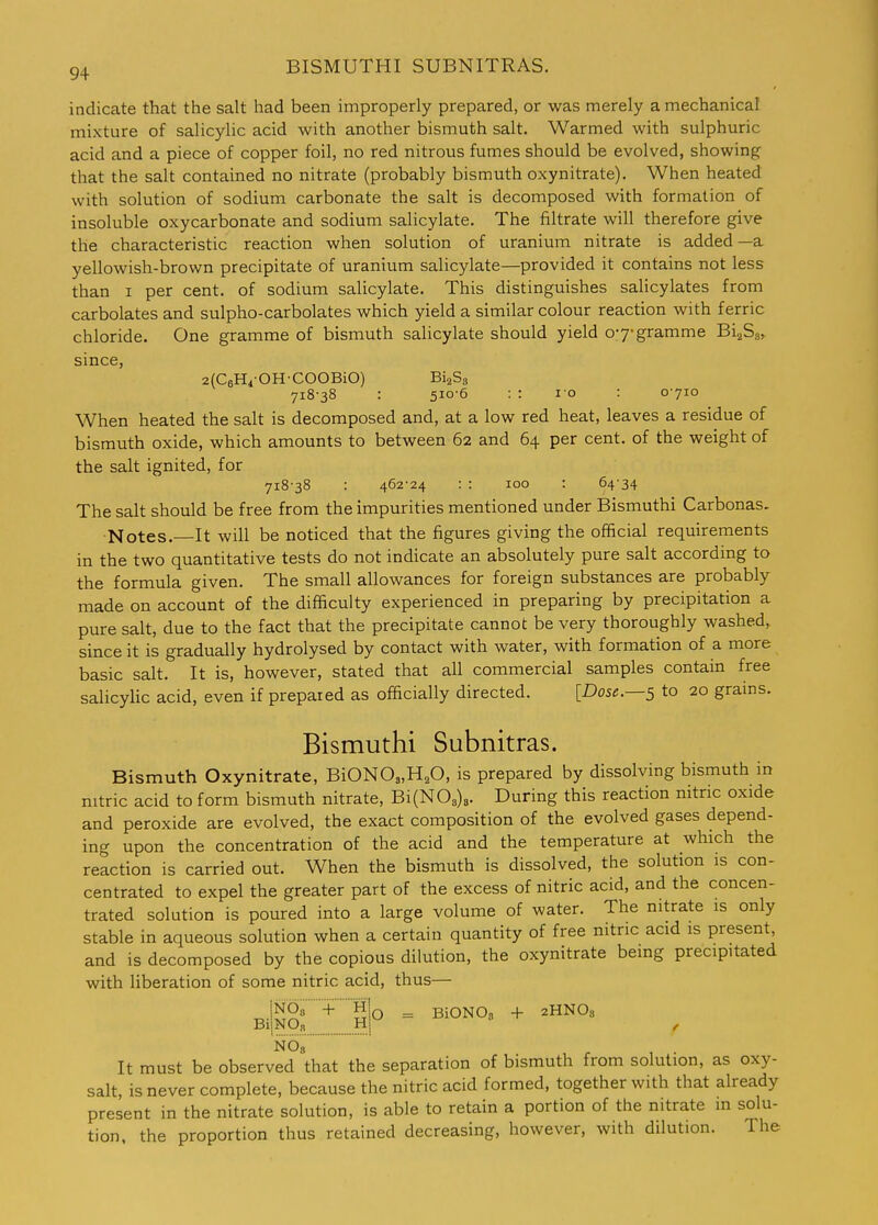 indicate that the salt had been improperly prepared, or was merely a mechanical mixture of salicylic acid with another bismuth salt. Warmed with sulphuric acid and a piece of copper foil, no red nitrous fumes should be evolved, showing that the salt contained no nitrate (probably bismuth oxynitrate). When heated with solution of sodium carbonate the salt is decomposed with formation of insoluble oxycarbonate and sodium salicylate. The filtrate will therefore give the characteristic reaction when solution of uranium nitrate is added—a yellowish-brown precipitate of uranium salicylate—provided it contains not less than I per cent, of sodium salicylate. This distinguishes salicylates from carbolates and sulpho-carbolates which yield a similar colour reaction with ferric chloride. One gramme of bismuth salicylate should yield o-y-gramme BijSa, since, zfCgHi-OHCOOBiO) BiaSg 718-38 : 510-6 : : 10 : 0-710 When heated the salt is decomposed and, at a low red heat, leaves a residue of bismuth oxide, which amounts to between 62 and 64 per cent, of the weight of the salt ignited, for 718-38 : 462-24 : : 100 : 64-34 The salt should be free from the impurities mentioned under Bismuthi Carbonas. Notes.—It will be noticed that the figures giving the official requirements in the two quantitative tests do not indicate an absolutely pure salt according to the formula given. The small allowances for foreign substances are probably made on account of the difficulty experienced in preparing by precipitation a pure salt, due to the fact that the precipitate cannot be very thoroughly washed, since it is gradually hydrolysed by contact with water, with formation of a more basic salt. It is, however, stated that all commercial samples contain free salicylic acid, even if prepared as officially directed. [Dose.—s to 20 grams. Bismuthi Subnitras. Bismuth Oxynitrate, BiONOs.H.O, is prepared by dissolving bismuth in nitric acid to form bismuth nitrate, Bi(N03)8. During this reaction nitric oxide and peroxide are evolved, the exact composition of the evolved gases depend- ing upon the concentration of the acid and the temperature at which the reaction is carried out. When the bismuth is dissolved, the solution is con- centrated to expel the greater part of the excess of nitric acid, and the concen- trated solution is poured into a large volume of water. The nitrate is only stable in aqueous solution when a certain quantity of free nitric acid is present, and is decomposed by the copious dilution, the oxynitrate being precipitated -with liberation of some nitric acid, thus— ^jNOa+H|q ^ BiONOn + zHNOs BijNOi, Hj / NOs It must be observed that the separation of bismuth from solution, as oxy- salt, is never complete, because the nitric acid formed, together with that already present in the nitrate solution, is able to retain a portion of the nitrate in solu- tion, the proportion thus retained decreasing, however, with dilution. The