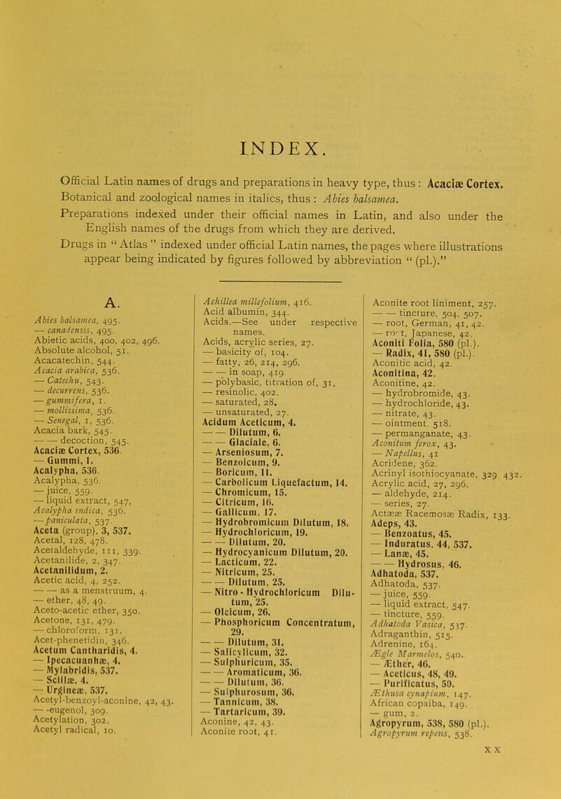 INDEX. OflScial Latin names of drugs and preparations in heavy type, thus: Acaciae Cortex. Botanical and zoological names in italics, thus : Abies balsamea. Preparations indexed under their ofhcial names in Latin, and also under the English names of the drugs from which they are derived. Drugs in Atlas indexed under official Latin names, the pages where illustrations appear being indicated by figures followed by abbreviation (pi.)- A. Abies balsamea, 495. — canadensis, 495. Abietic acids, 400, 402, 496. Absolute alcohol, 51. Acacatechin, 544. Acacia arabica, 536. — Catechu, 543. — decurrens, 536. — gummifera, i. — mollissima, 536. — Senegal, i, 536. Acacia bark, 545. decoction, 545. Acaciae Cortex, 536. — Gummi, 1. Acalypha, 536. Acalypha, 536. — juice, 559. — liquid extract, 547, Acalypha indica, 536. —paniculata, 537. Aceta (group), 3, 537. Acetal, 128, 478. Acetaldehyde, in, 339. Acetanilide, 2, 347. Acetanilidum, 2. Acetic acid, 4, 252. as a menstruum, 4, — ether, 48, 49. Aceto-acetic ether, 350. Acetone, 131, 479. — chioro.''orin, 131. Acet-phenetidiii, 346. Acetum Cantharidls, 4. — Ipecacuanha:, 4. — Mylabridis. 537. — Scillae. 4. — Urgineai, 537. Acetyl-benzoyl-aconine, 42, 43. eugenol, 309. Acetylation, 302. Acetyl radical, 10. Achillea millefolium, 416. Acid albumin, 344. Acids.—See under respective names. Acids, acrylic series, 27. — basicity of, 104. — fatty, 26, 214, 296. in soap, 419. — pblybasic, titration of, 31, — resinolic, 402. — saturated, 28, — unsaturated, 27. Acidum Aceticum, 4. Dilutum, 6. Glaciale, 6. — Arseniosum, 7. — Benzoicum, 9. — Boricuin, II. — Carbolicum Liquefactum, 14. — Chromicum, 15. — Citricum, 1(5. — Gallicuni, 17. — Hydrobroinicuni Dilutum, 18. — Hydrochloricuin, 19. Dilutum, 20. — Hydrocyanicum Dilutum, 20. — Lacticum, 22. — Nitricum, 25. Dilutum, 25. — Nitro - Hydrochloricum Dilu- tum, 25. — Olcicum, 26. — Phosphoricum Concentratum, 29. Dilutum, 31. — Salicylicum, 32. — Sulphuricum, 35. Aromaticum, 36. — — Dilutum, 36. — Sulphurosum, 36. — Tannicum, 38. — Tai taricum, 39. Aconine, 42, 43. Aconite root, 41. Aconite root liniment, 257. tincture, 504, 507. — root, German, 41, 42. —■ ro' t, Japanese, 42. Aconiti Folia, 580 (pi.). — Radix, 41, 580 (pi.). Aconitic acid, 42. Aconitina, 42. Aconitine, 42. — hydrobromide, 43. — hydrochloride, 43. — nitrate, 43. — ointment, 518. — permanganate, 43. Aconiimn ferox, 42- — Napellus, 41 Acridene, 362. Acrinyl isothiocyanate, 329. 43 Acrylic acid, 27, 296. — aldehyde, 214. — series, 27. Actseas Racemosas Radix, 133. Adeps, 43. — Benzoatus, 45. — Induratus, 44, 537. — Lanae, 45. Hydrosus, 46. Adhatoda, 537. Adhatoda, 537. — juice, 559. — liquid extract, 547. — tincture, 559. Adhatoda Vasica, 557. Adraganthin, 515. Adrenine, i6.(. Mgle Marmelos, 540. — ^ther, 46. — Aceticus, 48, 49. — Purificatus, 50. Mthusa cynapium, 147. African copaiba, 149. — gum, 2. Agropyrum, 538, 580 (pi.). Agropyrum rcpens, 538.