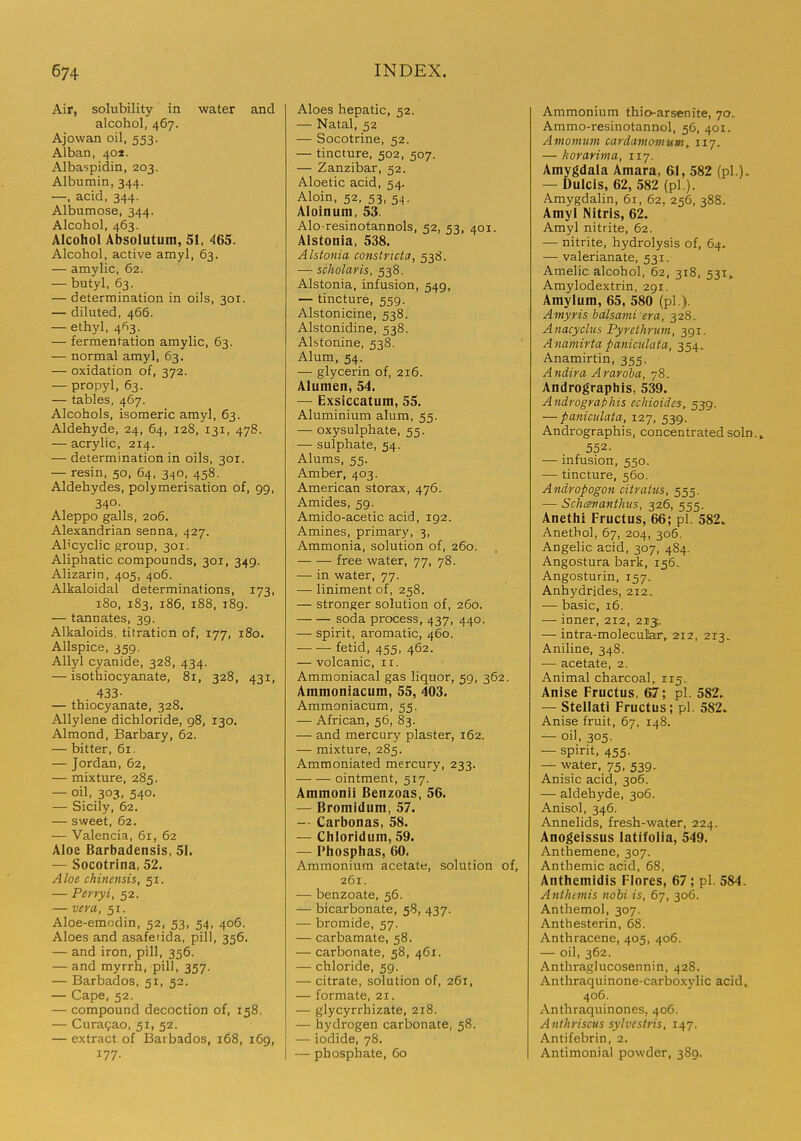 Air, solubility in water and alcohol, 467. Ajowan oil, 553. Alban, 401. Albaspidin, 203. Albumin, 344. —, acid, 344. Albumose, 344. Alcohol, 463. Alcohol Absolutum, 51, 46S. Alcohol, active amyl, 63. — amylic, 62. — butyl, 63. — determination in oils, 301. — diluted, 466. — ethyl, 463. — fermentation amylic, 63. — normal amyl, 63. — oxidation of, 372. — propyl, 63. — tables, 467. Alcohols, isomeric amyl, 63. Aldehyde, 24, 64, 128, 131, 478. — acrylic, 214. — determination in oils, 301. — resin, 50, 64, 340, 458. Aldehydes, polymerisation of, 99, 340- Aleppo galls, 206. Alexandrian senna, 427. Al'cyclic group, 301. Aliphatic compounds, 301, 349. Alizarin, 405, 406. Alkaloidal determinations, 173, 180, 183, 186. 188, 189. — tannates, 39. Alkaloids, titration of, 177, 180. Allspice, 359. Allyl cyanide, 328, 434. — isothiocyanate, 81, 328, 431, 433- — thiocyanate, 328. Allylene dichloride, 98, 130. Almond, Barbary, 62. — bitter, 61. — Jordan, 62, — mixture, 285. — oil, 303, 540. — Sicily, 62. — sweet, 62. — Valencia, 61, 62 Aloe Barbadensis, 51. — Socotrina, 52. Aloe chinensis, 51. — Perryi, 52. — vera, 51. Aloe-emodin, 52, 53, 54, 406. Aloes and asafetida, pill, 356. — and iron, pill, 356. — and myrrh, pill, 357. — Barbados, 51, 52. — Cape, 52. — compound decoction of, 158. — Curagao, 51, 52. — extract of Barbados, 168, 169, 177. Aloes hepatic, 52. — Natal, 52 — Socotrine, 52. — tincture, 502, 507. — Zanzibar, 52. Aloetic acid, 54. Aloin, 52, 53, 54. Aloinum, 53. Alo-resinotannols, 52, 53, 401. Alstonia, 538. Alstonia constricta, 538. — scholar is, 538. Alstonia, infusion, 549, — tincture, 559. Alstonicine, 538. Alstonidine, 538. Alstonine, 538. Alum, 54. — glycerin of, 216. Alumen, 54. — Exsiccatum, 55. Aluminium alum, 55. — oxysulphate, 55. — sulphate, 54. Alums, 55. Amber, 403. American storax, 476. Amides, 59. Amido-acetic acid, 192. Amines, primary, 3, Ammonia, solution of, 260. free water, 77, 78. — in water, 77. — liniment of, 258. — stronger solution of, 260. soda process, 437, 440. — spirit, aromatic, 460. fetid, 455, 462. — volcanic, 11. Ammoniacal gas liquor, 59, 362. Ammoniacum, 55, 403. Ammoniacum, 55. — African, 56, 83. — and mercury plaster, 162. — mixture, 285. Ammoniated mercury, 233. — — ointment, 517. Ammonii Benzoas, 56. — Bromidum, 57. — Carbonas, 58. — Chloridum, 59. — Phosphas, 60. Ammonium acetate, solution of, 261. — benzoate, 56. — bicarbonate, 58, 437. — bromide, 57. — carbamate, 58. — carbonate, 58, 461. — chloride, 59. — citrate, solution of, 261, — formate, 21. — glycyrrhizate, 218. — hydrogen carbonate, 58. — iodide, 78. — phosphate, 60 Ammonium thio-arsenite, 70- Ammo-resinotannol, 56, 401. Amomum cardamomum, 117. — korarima, 117. Amygdala Amara, 61, 582 (pi.). — Dulcls, 62, 582 (pi.). Amygdalin, 61, 62, 256, 388. Amyl Nitris, 62. Amyl nitrite, 62. — nitrite, hydrolysis of, 64. — valerianate, 531. Amelic alcohol, 62, 318, 531,. Amylodextrin, 291. Amylum, 65, 580 (pi.). Amyris balsami era, 328. Anacyclus Pyrethrum, 391. Ananiirta paniculata, 354. Anamirtin, 355. Andira Araroha, 78. Andrographis, 539. Andrographis echioides,. 539. — paniculata, 127, 539. Andrographis, concentrated soln.» 552. — infusion, 550. — tincture, 560. Andropogon citratus, 555. — Schcevantlms, 326, 555. Anethi Fructus, 66; pi. 582. Anethol, 67, 204, 306. Angelic acid, 307, 484. Angostura bark, 156. Angosturin, 157. Anhydrides, 212.. — basic, 16. — inner, 212, 213. — intra-molecular, 212, 213. Aniline, 348. — acetate, 2. Animal charcoal, 115. Anise Fructus, ; pi. 582. — Stellati Fructus; pi. 582. Anise fruit, 67, 148. — oil, 305. — spirit, 455. — water, 75, 539. Anisic acid, 306. — aldehyde, 306. Anisol, 346. Annelids, fresh-water, 224. Anogeissus latifolia, 549. Anthemene, 307. Anthemic acid, 68, Anthemidis Flores, 67; pi. 584. Antheinis nobi is, 67, 306. Anthemol, 307. Anthesterin, 68. Anthracene, 405, 406. — oil, 362. Anthraglucosennin, 428. Anthraquinone-carboxylic acid, 406. Anthraquinones, 406. Antlii'iscus sylvestris, 147. Antifebrin, 2. Antimonial powder, 389.