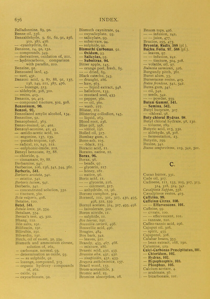 Belladonnine, 89, 90. Benne oil, 556. Benzaldehyde, 9, 61, 62, gr, 256, 310, 387, 476. cyanhydrin, 62. Benzene, 14, 92, 152. — compounds, 349. —■ derivatives, oxidation of, 211. — hydrocarbons, comparison with paraffin, 210. Benzine, 92. Benzoated lard, 45. — suet, 431. Benzoic acid, 9, 87, 88, 91, 137, 138, 149, 211, 387, 476. lozenge, 515. — aldehyde, 308, 310. — resins, 403. Benzoin, 90, 403. — compound tincture, 502, 508. Benzoinum, 90. Benzol, 92, Benzolated amylic alcohol, 134. Benzoline, 92. Benzophenol, 363. Benzo-resinol, 91, 402. Benzoyl-aconine, 42, 43. amido-acetic acid, 10. ecgonine, 137, 139. pseudo tropine, 137. — radical, 10, 140, 212. sulphonic-imide, 212. Benzyl benzoate, 87, 88. — chloride, 9. — cinnamate, 87, 88. Berbamine, 541. Berberine, 106, 236, 541, 544, 561. Berberis, 541. Berberis aristata, 541. — asiatica, 541. Berberis lyciiim, 541. Berberis, 541. — concentrated soluiion, 552. — tincture, 560. Beta vulgaris, 408. Betaine, 120. Betel, 541. Betula lenta, 32, 554. Betulase, 554. Bevan's test, 45, 322. Bhang, 112. Bile salts, 191. Bilifuscin, 191. Bilirubin, 191. Bilverdin, 191. Birch, oil of sweet, 32, 554. Bismuth and ammonium citrate, solution of, 262, — carbonate, normal, 93. — determination as oxide, 93. as sulphide, 92. — lozenge, compound, 5T5. — organic hydroxy - compounds of, 262. — oxide, 93. — oxycarbonate, 92. Bismuth oxynitrate, 94. — oxysalicylate, 93. — salicylate, 93. — subnirrate, 94. — sulphide, 92. Bismuthl Carbonas, 92. — Oxidum, 93. — Salicylas, 93. — Subnitras, 94. Bitter apple, 145. — orange peel, fresh, 85. dried, 85. Black catechu, 543. — draught, 286. — haw, 563. liquid extract, 548. — hellebore, 133. — mustard seed, 433. — pepper, 360. oil, 360. — wash, 277. Blister, 162. Blistering collodion, 145. — liquid, 263. Blood root, 236. Blue pill, 358. — vitriol, 156. Boiled oil, 317. Bombay gum, i. Bone-ash, 105. black, 115. Boracic acid, 11. Borates, native, 11. Borax, 96. Borax, 96. — beads, 97. — glycerin, 217. — honey, 281. — native, 96. Boric acid, 11. glycerin, 216. ointment, 517. — anhydride, 12, 96. Borneo camphor, 324. Borneol, in, 321, 327, 430,495, 498, 522, 539 Bornyl acetate, 324, 327, 495, 498. — isovalerate, 522. Boron nitride, 11. — sulphide, 11. Bos taurus, 191. Boswellia carlerii, 496. Boswellic acid, 496. Bougies, 484. Box bark, 342. — leaves, 521. Brandy. 455, 467, 468. — mixture, 286. Brassic acid, 432, 433. Brassica alba, 431, 432. — sinapioides, 431, 433. Brayera anthclmintica, 157. Brazil wood, 153. Brom-acetanilide, 3. Bromic acid, 25. Bromine absorption, 28. Broom tops, 426. infusion, 242. juice, 477. Brucine, 295, 473. Bryoniae, Radix, 588 (pi). Buchu, Folia, 97, 588 (pL). — leaves, 97. infusion, 242. tincture, 504, 508. — volatile, oil, 97. Bulnesia sarmienti, 326. Burgundy pitch, 361. Burnt alum, 55. Burseracese resins, 403. Butea frondosa, 541, 542. Butea gum, 541. — oil, 542. — seeds, 542. powder, 559. Buteae Gummi, 541. — Semina, 542. Butyl butyrate, 307. chloral, 98. Buty-chioral Hydras, 98. Butyl chloral hydrate, 98, 130. — toluene, 289. Butyric acid, 215, 532. — aldehyde, 98, 308. — fermentation, 23. Butyrin, 299. Buxine, 342. Buxiis sempervirens, 219, 342, 521. c. Cacao butter, 331. Cade oil, 307. Cadinene, in, 155, 205, 307, 313, 314, 318. 324, 541. Casalpinia Sappan, 558. Caesalpineas resins, 403. Caffcina, 99. Caffeinae Citras, 100. Effervescens, 101. Cafieine, 99. — citrate, 100. effervescent, loi, — tannate, 100. Caffeo-tannic acid, 296. Cajuput oil, 30S. — spirit, 455. Cajuputol, 308. Calabar beans, 353. — bean extract, i6S, 190, Calamine, 529. Calci-Carbonas Priccipitatus, 101. — Chiorldum, 102. — Hydras, 102. — Hypophosphis, 103. — Phosphas, 105. Calcium acetate, 4. — arabinate, 56. — bicarbonate, loi.