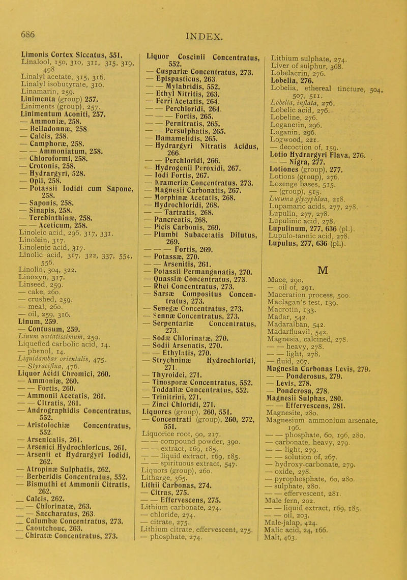 Limonis Cortex Siccatus, 551. Linalool, 150, 310, 311. 315, 319, 498 Linalyl acetate, 315, 316. Linalyl isobutyrate, 310. Linamarin, 259. Linimenta (group) 257. Liniments (group), 257. Linimentum Aconiti, 257. — Ammoniie, 258. — Belladonnse, 258. — Calcis, 258. — Camphorae, 258. Ammoniatum, 258. — Chloroformi, 258. — Crotonis, 258. — Hydrargyri, 528. — Opii, 258. — Potassii lodidi cum Sapone, 258. — SapoDis, 258. — Sinapis, 258. — Terebinthinae, 258. Aceticum, 258. Linoleic acid, 296, 317, 331. Linolein, 317. Linolenic acid, 317. Linolic acid, 317, 322, 337, 554, 556. Linolin, 304, 322. Linoxyn, 317. Linseed, 259. — cake, 260. — crushed, 259. — meal, 260. — oil, 259, 316. Linum, 259. — Contusum, 259. Linum usitatissimiim, 259. Liquefied carbolic acid, 14. — phenol, 14. Liquidamhar orientalis, 475. — Styraciflua, 476. Liquor Acidi Chromici, 260. — Ammonias, 260. Fortis, 260. — Ammonii Acetatis, 261. Citratis, 261. — Andrographidis Concentratus, 552. — Aristolochiae Concentratus, 552. — Arsenlcalis, 261. — Arsenic! Hydrochloricus, 261. — Arsenii et Hydrargyri lodidi, 262. — Atropinae Sulphatis, 262. — Berberidis Concentratus, 552. — Bismutlii et Ammonii Citratis, 262. _ Calcis, 262. _ — Chlorinatae, 263. — Saccliaratus, 263. Calumbac Concentratus, 273. _ Caoutcliouc, 263. _ Chirata: Concentratus, 273. Liquor Coscinii Concentratus, 552. — Cuspariffi Concentratus, 273. — Eplspasticus, 263. Mylabridis, 552. — Ethyl Nitritis, 263. — Ferri Acetatis, 264. Perchloridi, 264. — Fortis, 265. Pernitratis, 265. Persulphatis, 265. — Hamamelidis, 265. — Hydrargyri Nitratis Acidus, 266. Perchloridi, 266. Hydrogenii Peroxidi, 267. — lodi Fortis, 267. — lirameriae Concentratus. 273. — Magnesii Carbonatis, 267. — Morphinae Acetatis, 268. — Hydrochloridi, 268. Tartratis, 268. — Pancreatis, 268. — Picis Carbonis, 269. — Plumbi Subaceiatis Dilutus, 269. Fortis, 269. — Potassae, 270. Arsenitis, 261. — Potassii Permanganatis, 270. — Quassiae Concentratus, 273. — Rhei Concentratus, 273. — Sarsae Compositus Concen- tratus, 273. — Senegas Concentratus, 273. — Sennae Concentratus, 273. — Serpentariae Concentratus, 273. — Sodas Chlorinatae, 270. — Sodii Arsenatis, 270. Ethylatis, 270. — Strychninae Hydrochloridi, 271. — Thyroidei, 271. — Tinosporae Concentratus, 552. — Toddaliae Concentratus, 552. — Trinitrini, 271. — Zinci Chloridi, 271. Liquores (group), 260, 551. — Concentrati (group), 260, 272, 551. Liquorice root, 90, 217. compound powder, 390. extract, 169, 185. -; liquid extract, 169, 185. spirituous extract, 547. Liquors (group), 260. Litharge, 365. Lithii Carbonas, 274. — Citras, 275. — — Effervescens, 275. Lithium carbonate, 274. — chloride, 274. — citrate, 275. Lithium citrate, effervescent, 275. — phosphate, 274. Lithium sulphate, 274. Liver of sulphur, 368. Lobelacrin, 276. Lobelia, 276. Lobelia, ethereal tincture, 504, 507. 511- Lobelia, inflata, 276. Lobelic acid, 276. Lobeline, 276. Loganeiin, 296. Loganin, 296. Logwood, 221. — decoction of, 159. Lotio Hydrargyri Flava, 276. Nigra, 277. Lotiones (group), 277. Lotions (group), 276. Lozenge bases, 515. — (group), 515. Lvcuma glycyphlcea, 218. Lupamaric acids, 277, 278. Lupulin, 277, 278. Lupulinic acid, 278. Lupulinum, 277, 636 (pi.). Lupulo-tannic acid, 278. Lupulus, 277, 636 (pi.). M Mace, 290. — oil of, 291. Maceration process, 500. Maclagan's test, 139. Macrotin, 133. Madar, 542. Madaralban, 542. Madarfluavil, 542. Magnesia, calcined, 27S. heavy, 278. light, 278. — fluid, 267. Magnesia Carbonas Levis, 279. — — Ponderosus, 279. — Levis, 278. — Ponderosa, 278. Magnesii Sulphas, 280. Effervescens, 281. Magnesite, 280. Magnesium ammonium arsenate, 196. phosphate, 60, 196, 280. — carbonate, heavy, 279. light, 279. solution of, 267. — hydroxy-carbonate, 279. — oxide, 278. — pyrophosphate, 60, 2S0. — sulphate, 280. effervescent, 2S1. Male fern, 202. liquid extract, 169, 185. oil, 203. Male-jalap, 424. Malic acid, 24, 166. Malt, 463.