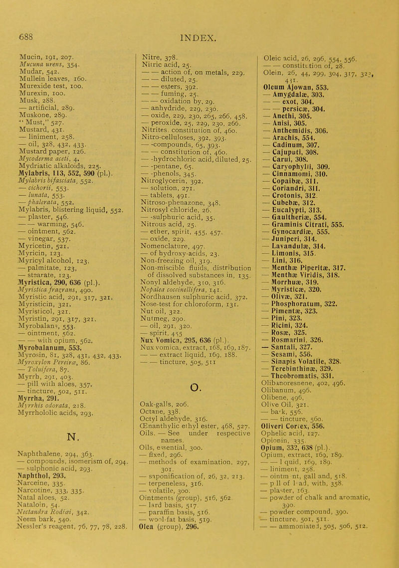 Mucin, igi, 207. Mucuna ureiis, 354. Mudar, 542. Mullein leaves, 160. Murexide test, 100. Murexin, 100. Musk, 288. — artificial, 289. Muskone, 289. ■ Must, 527. Mustard, 431. — liniment, 258. — oil, 328, 432, 433. Mustard paper, 126. Mycoderma aceti, 4. Mydriatic alkaloids, 225. Jttylabris, 113, 552, 590 (pi.). Mylabvis bifasciata, 552. — cichorii, 553. — lunata, 553. — phalcrata, 552. Mylabris, blistering liquid, 552. — plaster, 546. warming, 546. — ointment, 562. — vinegar, 537. Myricetin, 521. Myricin, 123. Myricyl alcohol, 123. — palmitate, 123, — stsarate, 123. Myristica, 290, 636 (pi.). Myristica fras;rans, 490. Myristic acid, 291, 317, 321. Myristicin, 321. Myristicol, 321. Myristin, 291, 317, 321. Myrobalans, 553. — ointment, 562. with opium, 562. Myrobalanum, 553. Myrosin, 81, 328, 431, 432, 433. Myroxyloii Pereircs, 86. — Toluifera, 87. Myrrh, 291, 403. — pill with aloes, 357. ■— tincture, 502, 511. Myrrha, 291. M)rrhis odorata, 218. Myrrhololic acids, 293. N. Naphthalene, 294, 363. — compounds, isomerism of, 294. — sulphonic acid, 293. Naphthol, 293. Narceine, 335. Narcotine, 333, 335. Natal aloes, 52. Nataloin, 54. Nectandra Rodiai, 342. Neem bark, 540. 2>lessler's reagent, 76, 77, 78, 228. Nitre, 378. Niiric acid, 25. action of, on metals, 229. diluted, 25. esiters, 392. fuming, 25. oxidation by, 29. — anhydride, 229, 230. — oxide, 229, 230, 265, 266, 458. — peroxide, 25, 229, 230, 266. Nitrites, constitution of, 460. Nitro-celluloses, 392, 393. compounds, 65, 393. constitution of, 460. hydrochloric acid, diluted, 25. pentane, 65. phenols, 345. Nitroglycerin, 392. — solution, 271. — tablets, 491. Nitroso-phenazone, 348. Nitrosyl chloride, 26. — -sulphuric acid, 35. Nitrous acid, 25. — ether, spirit, 455, 457. — oxide, 229. Nomenclature, 497. — of hydroxy-acids, 23. Non-freezing oil, 319. Non-miscible fluids, distribution of dissolved substances in, 135. Nonyl aldehyde, 310, 316. Nopalea coccinellifera, 141. Nordhausen sulphuric acid, 372. Nose-test for chloroform, 131. Nut oil, 322. Nutmeg, 290. — oil, 291, 320. — spirit. 455 Nux Vomica, 295, 636 (pi.). Nux vomica, extract, 168,169,187. extract liquid, 169. 188. tincture, 505, 511 o. Oak-galls, 206. Octane, 338. Octyl aldehyde, 316. CEnanthylic eihyl ester, 468, 527. Oils. — See under respective names. Oils, essential, 300. — fixed, 296. — methods of examination, 297, 301. — saponification of, 26, 32, 213. — terpeneless, 316. — volatile, 300. Ointments (group), 516, 562 — lard basis, 517 — paraffin basis, 516. — wool-fat basis, 519. Olea (group), 296. Oleic acid, 26, 296, 554, 556. ■ constitLtion of, 28. Olein, 26. 44, 299, 304, 317, 32^, Oleum AJowan, 553. — Amygdalae, 303. exot, 304. persicae, 304. — Anethi, 305, — Anisi, 305. — Anthemidis, 306. — Arachis, 554. — Cadinum, 307. — Cajuputi, 308. — Carul, 308. — Caryophylli, 309. — Cinnamomi, 310. — Copaibae, 311. — Corlandri, 311. — Crotonis, 312. — Cubebae, 312. — Eucalypti, 313. — Gaultheriae, 554. — Graminis Citrati, 555. — Gynocardiae, 555. — Juniperi, 314. — Lavandulae, 314. — Limonis, 315. — Lini, 316. — Menthae Piperitae, 317. — Menthje Viridis, 318. — Morrhuae, 319. — Myristicae, 320. — Olivae, 321. — Phosphoratum, 322. — Pimentae, 323. — Pint, 323. — Ricini, 324. — Rosae, 325. — Rosmarini, 326. — Santali, 327. — Sesami, 556. — Sinapis Volatile, 328. — Terebinthinffi, 329. — Theobromatis, 331. Olibanoresnene, 402, 496. Olibanum, 496. Olibene, 496, Olive Oil, 321. — ba-k, 556. tincture, 560. Oliveri Coriex, 556. Ophelic acid, 127. Opionin, 335. Opium, 332, 638 (pi ). Opium, extract, i6g, 189. — — 1 quid, 169, 189. — liniment, 25S. — ointm nt, gall and, 518. — p 11 of 1 ad, with, 358. — plaster, 163, — powder of chalk and aromatic, 390 ■ — powder compound, 390. — tincture, 501, 511. ammoniateJ, 505, 506, 512.