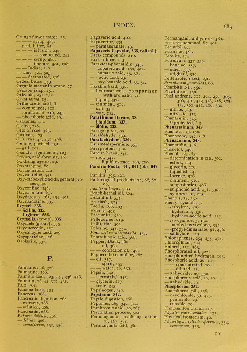 68g Orange flower water, 75. syrup, 4S7. — peel, bitter, 85. infusion, 242. compound, 242. syrup, 487. — tincture, 501, 50S. —■ — Indian, 540. — wine, 524, 525. detannated, 526. Ordeal beans, 353. Organic matter in water, 77. Orizaba jalap, 251. Orizabin, 251, 252. Oryza saliva, 65. Ortho-acetic acid, 6. — compounds, 210. — formic acid, 216, 245. — phosphoric acid, 29. Osazones, 411. Oscine, 238. Otto of rose, 325. Ouabain, 473. Ovis aries, 45, 430, 498. Ox bile, purified, 191. — gall, igr. Oxalates, ignition of, 125. Oxides, acid-forming, 16. Oxidising agents, 29. Oxyatropine, 8g. Oxycannabin, 112. Oxycantbine, 541. Oxy-carboxylic acids, general pro- cess, 32. Oxyconiine, 148. Oxycoumarin, 83. Oxydases, 2, 165, 254, 405. Oxynarcotine, 335. Oxymel, 335. — Sclllae, 335. — Urgineae, 556. Oxymella (group), 335. Oxymels (group), 335. Oxyquercetin, 521. Oxysalicylic acid, 209. Oxysparteine, 426. Ozokerite, 337. P. Palmarosa oil, 326 Palmatine, 106. Palmitic acid, 323, 331, 336, 556. Palmitin, 26, 44, 317, 431. Palo, 561. Panama bark, 394. Pancreas, 268. Pancreatic digestion, 2C8. — extracts, 268. — solution, 268. Pancreatin, 268. Papaver dubinm, 406. — Rhceas, 406, — somniferum, 332, 336. • Papaveric acid, 406. Papaverine, 335. — permanganate, 43. Papaveris Capsuls, 336, 640 (pi ). Para- compounds, 210, Para rubber, 113. Para-acet-phenetidin, 345. — -copaivic acid, 150, 402. cumaric acid, 53, 387. lactic acid, 23. I — -oxy-benzoic acid, 33, 34. Paraffin hard, 337. ; —hydrocarbons, comparison with aromatic, 21. — liquid, 337. — ointment, 517. — soft, 336. — wax, 124. Paraffinum Durum, 33. — Liquidum, 337. — Molle, 338. Paraguay tea, 99. Paraldehyde, 339. Paraldehydum, 339. Paramenispermine, 355. Parapeptone, 342. Pareira brava, 341. — root, 341. liquid extract, 169, 189. Pareirae Radix, 341, 641 (pi ), 642 (pi.). Panlhn. 395, 421. Pathological products, 78, 86, 87, go. PaulUnia Cupana, 99. Peach-kernel oil, 304. ; Peanut oil, 554. ! Pearlash, 374. Pectin, 166, 493. Pectose, 493. ' Peetumba, 53g. I Pelletierine, 219. ' Pellitorine, 392. ! Pelosine, 342, 554. Pentaclethra macrophylla, 354. Pentathionic acid, 368. Pepper, Black, 360. oil, 360. confection of, 146. Peppermint camphor, 282. — oil, 317. spirit. 455. water, 76, 539. Pepsin, 342. —  crystals, 343. — glycerin, 217. — scale, 343. Pepsinogen, 342. Pepsinum, 342. Peptic digestion, 268. Peptones, 269, 342, 344. Perchromic acid, 50, 267. Percolation process, 302. Permanganate, oxidising action of, 267, 381. Permanganic acid, 380. j Permanganic anhydride, 380, i Peru-resinotannol, 87, 401. i Peruviol, 87, Pessaries, 484. Petolite, 274. Petroleum, 337, 339. — benzine, 337, — ether, 337. — origin of, 339. Pettenkofer's test, 191. PeiKedantim graveolens, 66. Pharbitls Nil, 550. Pharbitisin, 550. Phellandrene, in, 204, 257, 305, 306, 310, 3 r3, 316, 318,323, 324, 360, 422, 496, 534. — nitrite, 313. — nitrosite, 313. Phenacetin, 345. —  protected, 3. Phenacetinum, 345. i Phenates, 13, 150. Phenazone, 347, 348. Phenazonum, 348. Phenetidin, 346. Phenetol, 346. Phenol, 12, 363. — determination in oils, 302. — esters, 414. — glycerin, 216. — liquefied, 14. j — lozenge, 516. — ointment, 517. — suppositories, 486. — sulphonic acid, 451, 530. — synthesis of, 213. Phenols, 14, 150. Phenyl cyanide, 3. —■ -ethylene, 476. hydrazine, 350. hydroxy-acetic acid, 227. — iso-cyanide, 3, 130. methyl-pyrazolone, 351. propyl-cinnamate, 91, 476. — salicylate, 413. Phlobaphenes, 254, 255, 278. Phloroglucin, 544. I Phlorol, 151, 363. I Phosphorated oil, 322. Phosphoretted hydrogen, 105. Phosphoric acid, 29, 104. concentrated, 29. diluted, 31. — anhydride, 29, 352. Phosphorous acid, 29, 104. — anhydride, 29. Phosphorus, 352. Phosphorus, pill, 358. — oxychloride, 39, 413. I — pentoxide, 29. — trioxide, 29. Photosantonic a' id, 417. Physeter niacrocefhalus, 125. Physical isomerism, 40. Physosligma cylindrospeymum, 354. — venenosum, 353. YY