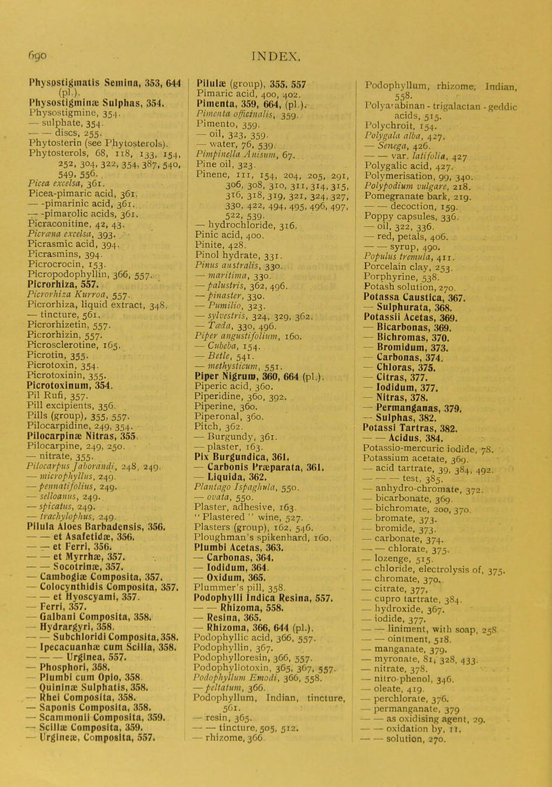 Physpstiginatis Seinina, 353, 644 (pi.). Physostigminae Sulphas, 354. Physostigmine, 354, — sulphate, 354. — — discs, 255. Phytosterin (see Phytosterols). Phytosterols, 68, 118, 133, 154, 252. 304, 322, 354, 387, 540, 549. 556. Picea excelsa, 361. Picea-pimaric a,cid, 361, pimarlnic acid, 361. — -pimarolic acids, 361. Picraconitine, 42, 43. Picrcsna excelsa, 393. Picrasmic acid, 394. Picrasmins, 394. Picrocrocin, 153. Picropodophyllin, 366, 557. Picrorhiza, 557. Picrorkiza Kurroa, 557. Picrorhiza, liquid extract, 348. — tincture, 561. Picrorhizetin, 557. Picrorhizin, 557. Picrosclerotine, 165. Picrotin, 355. Picrotoxin, 354. Picrotoxinin, 355. Picrotoxinum, 354. Pil Rufi, 357. Pill excipients, 356. Pills (group), 355, 557. Pilocarpidine, 249, 354. Pilocarpinae Nitras, 355. Pilocarpine, 249, 250. — nitrate, 355. Pilocarpus Jaboraiicli, 248, 249. — microphylltis, 249. — peiinatifoliiis, 249. — selloaiiiis, 249. — spicatiis, 249. — ti'achylophus, 249. Pilula Aloes Barbadensis, 356. et Asafetidae, 356. — — et Ferri, 356. et Myrrhae, 357. Socotrinae, 357. — Cambogiae Composita, 357. — Colocynthidls Composita, 357. et Hyoscyami, 357. — Ferri, 357. — Galbani Composita, 358i — Hydrargyri, 358. Subchloridi Composita, 358. — Ipecacuanhae cum Scilla, 358. Urginea, 557. — Phosphori, 3S8. — Plumb! cum Oplo, 358 — Quininae Sulphatis, 358. — Rhei Composita, .358. — Saponis Composita, 358. — Scammonii Composita, 359. — Scilla; Composita, 359. — Urgineie, Composita, 557. Pilulae (group), 355. 557 Pimaric acid, 400, 402. Pimenta, 359, 664, (pi ), Pimcnta officinalis, 359. i Pimento, 359. — oil. 323. 359- — water, 76, 539. Pimpinelki Anisum, 67. j Pine oil, 323. Pinene, iii, 154, 204, 205, 291, 306,308,310,311,314,315, 316,318,319,321,324,327, ! 330, 422, 494, 495, 496, 497, 522, 539. — hydrochloride, 316. Pinic acid, 400. Pinite, 428. \ Pinol hydrate, 331, Pinus aiistralis, 330. I — maritima, 330. — pabistris, 362, 496. — pinaster, 330. j — Pumilio, 323. — sylvcstris, 324, 329, 362. — Tada, 330, 496. Piper angustifolinm, 160. I — Citbeba, 154. . — Betle, 541. — methysiicum, 551. Piper Nigrum, 360, 664 (pi ). Piperic acid, 360. Piperidine, 360, 392. Piperine, 360. Piperonal, 360. Pitch, 362. — Burgundy, 361. i — plaster, 163. Pix Burgundica, 361. — Carbonis Praeparata, .361. — Liquida, 362. Plantago Jspaghtda, 550. — ovaia, 550. Plaster, adhesive, 163. Plastered  wine, 527. Plasters (group), 162, 546. Ploughman's spikenhard, 160. Plumbi Acetas, 363. — Carbonas, 364. — lodidum, 364. — Oxidum, 365. Plummer's pill, 358. Podophylli Indica Resina, 557. — — Rhizoma, 558. — Resina, 365. — Rhizoma, 366, 644 (pi.). Podophyllic acid, 366, 557. Podophyllin, 367. Podophylloresin, 366, 557. Podophyllotoxin, 365, 367, 557. Podophyllum Emodi, 366, 558. — peltatum, 366. Podophyllum, Indian, tincture, 5G1. - resin, 365. tincture, 505, 512. I —rhizome, 3C6. Podophyllum, rhizome, Indian, 558. Polya'abinan - trigalactan -geddic acids, 515. I'olychroit, 154. Poly gala alba, 427. — Senega, 426. var. latifolia, 427 Polygalic acid, 427. Polymerisation, 99, 340. Polypodium vulgare, 218. Pomegranate bark, 219. decoction, 159. Poppy capsules, 336. — oil, 322, 336. — red, petals, 406. ; syrup, 490. j Populus tremula, ^11. I Porcelain clay, 253. Porphyrine, 538.' Potash solution, 270, Potassa Caustica, 367. — Sulphurata, 368. Potassii Acetas, 369. — Bicarbonas, 369. — Bichromas, 370. — Bromidum, 373. — Carbonas, 374. — Chloras, 375. — Citras, 377. : — lodidum, 377. I — Nitras, 378. — Permanganas, 379. — Sulphas, 382. Potassi Tartras, 382. Acidus, 384. i Potassio-mercuric iodide, 7S. Potassium acetate, 369. — acid tartrate, 39, 384, 492. test, 385. — anhydro-chromate, 372. — bicarbonate, 369. — bichromate, 200, 370. — bromate, 373. — bromide, 373. — carbonate, 374. — — chlorate, 375, — lozenge, 515. — chloride, electrolysis of, 375. — chromate, 370, — citrate, 377, — cupro tartrate, 384. — hydroxide, 367. I — iodide, 377, I — — liniment, with soap, 25S oinlment, 518. — manganate, 379. — myronate, 8ij 328, 433. — nitrate, 378. — nitro-phenol, 346. — oleate, 419. — perchlorate, 376. — permanganate, 379 as oxidising agent, 29. oxidation by, i r. solution, 270.