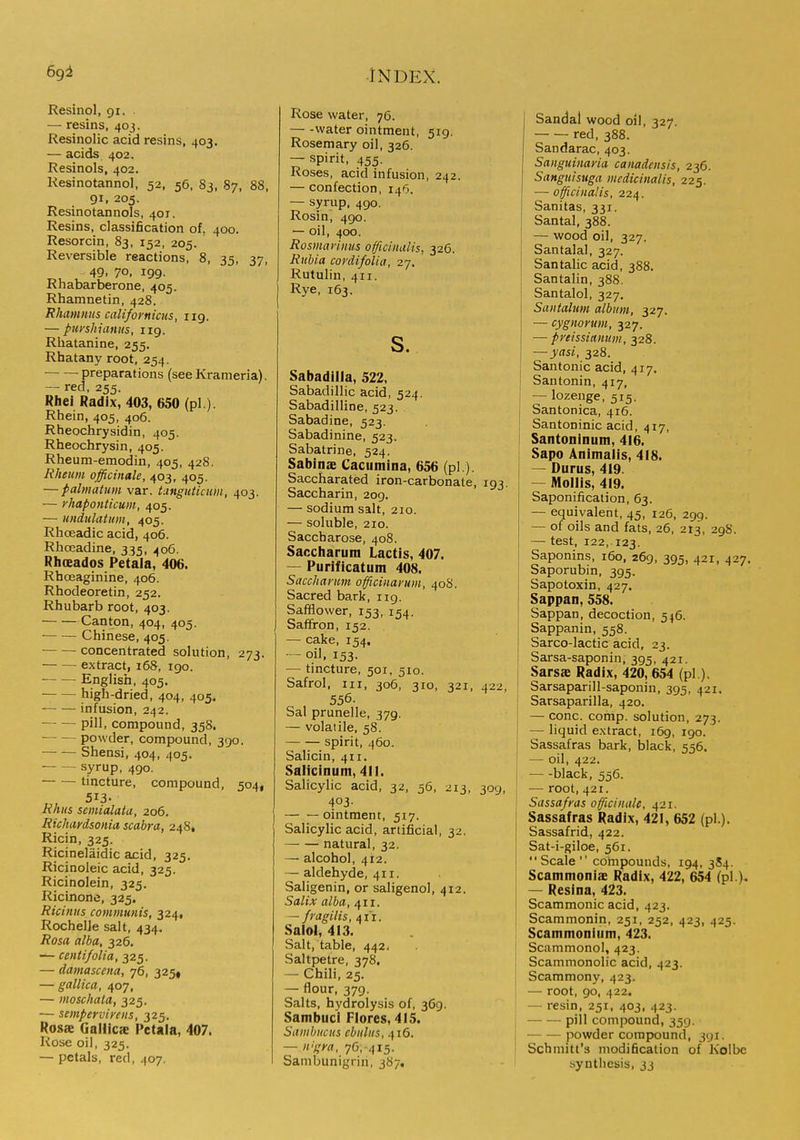 Resinol, 91. . — resins, 403. Resinolic acid resins, 403. — acids 402. Resinols, 402. Resinotannol, 52, 56, 83, 87, 88, 91, 205. Resinotannols, 401. Resins, classification of, 400. Resorcin, 83, 152, 205. Reversible reactions, 8, 35, 37, 49, 70, 199. Rhabarberone, 405. Rhamnetin, 428. Rhamnus califomiciis, 119. — punhianus, 119. Rliatanine, 255. Rhatany root, 254. ■ preparations (see Krameria). — red, 255. Rhei Radix, 403, 650 (pi ). Rhein, 405, 406. Rheochrysidin, 405. Rheochrysin, 405. Rheum-emodin, 405, 428. Rheum officinale, 403, 405. — palmatim var. Ltnguiicum, 403. — yhaponticum, 405. — undulatum, 405. Rliceadic acid, 406. Rhoeadine, 335, 406. Rhsados Petala, 406. Rhoeaginine, 406. Rhodeoretin, 252. Rhubarb root, 403. Canton, 404, 405. ■ Chinese, 405. concentrated solution, 273. extract, 168, 190. English, 405. high-dried, 404, 405. infusion, 242. ■ pill, compound, 35S. powder, compound, 390. Shensi, 404, 405. ■ syrup, 490. tincture, compound, 504, 513- Rhus semialatu, 206. Richardsonia scabra, 248* Ricin, 325. Ricinelaidic acid, 325. Ricinoleic acid, 325. Ricinolein, 325. Ricinone, 325. Ricinus communis, 324, Rochelle salt, 434. Rosa alba, 326. — centifolia, 325. — damascena, 76, 325« — gallica, 407, — moschata, 325. — semperviyens, 325. Rosae Galllcae Petala, 407. Rose oil, 323. — petals, red, 407. Rose water, 76. water ointment, 519. Rosemary oil, 326. — spirit, 455. Roses, acid infusion, 242. — confection, 146. — syrup, 490. Rosing 490. — oil, 400. Rosmarinus officinalis, 326. Rubia cordifolia, 27. Rutulin, 411. Rye, 163. s. Sabadiila, 522, Sabadillic acid, 524. Sabadilline, 523. Sabadine, 523. Sabadinine, 523. Sabatrine, 524. Sabins Cacumina, 656 (pi ). Saccharated iron-carbonate, 193. Saccharin, 209. — sodium salt, 210. — soluble, 210. Saccharose, 408. Saccharutn Lactis, 407. — Purificatum 408. Saccharum officinai'um, 408. Sacred bark, 119. SafHower, 153, 154. Saffron, 152. — cake, 154. — oil, 153. — tincture, 501, 510. Safrol, III, 306, 310, 321, 422, 556. Sal prunelle, 379. — volatile, 58. spirit, 460. Salicin, 411. Salicinum, 411. Salicylic acid, 32, 56, 213, 309, 403- ointment, 517. Salicylic acid, artificial, 32. natural, 32. — alcohol, 412. — aldehyde, 411. Saligenin, or saligenol, 412. Salix alba, 411. ^ f ragilis, 411. Salol, 413. Salt, table, 442. Saltpetre, 378. — Chili, 25. — flour, 379. Salts, hydrolysis of, 369. Sambuci Flores, 415. Sambucus cbulus, 416. — n!gya, 76, 415. Sambunigrin, 387, Sandal wood oil, 327. red, 388. Sandarac, 403. Sanguinana canadensis, 236. Sanguisiiga mcdicinalis, 225. — officinalis, 224. Sanitas, 331. Santal, 388. — wood oil, 327. Santalal, 327. Santalic acid, 388. Santalin, 388. Santalol, 327. Santahm album, 327. — cygnorum, 327. — pyeissimum, 328. — yasi, 328. Santonic acid, 417. Santonin, 417, — lozenge, 515. i Santonica, 416. Santoninic acid, 417, ! Santoninum, 416. Sapo Animalis, 418. I — Durus, 419. — Mollis, 419. Saponification, 63. — equivalent, 45, 126, 299. — of oils and fats, 26, 213, 29S. — test, 122, 123. Saponins, 160, 269, 395, 421, 427. Saporubin, 395. Sapotoxin, 427. Sappan, 558. Sappan, decoction, 546. Sappanin, 558. Sarco-lactic acid, 23. Sarsa-saponin, 395, 421. Sarsffi Radix, 420, 654 (pi.). Sarsaparill-saponin, 395, 421. Sarsaparilla, 420. — cone. comp. solution, 273. — liquid extract, 169, 190. Sassafras bark, black, 556. — oil, 422. black, 556. — root, 421. Sassafras officinale, 421. Sassafras Radix, 421, 652 (pi.). Sassafrid, 422. Sat-i-giloe, 561.  Scale  compounds, 194, 3S4. Scammonis Radix, 422, 654 (pi ). — Resina, 423. Scammonic acid, 423. Scammonin, 251, 252, 423, 425. Scammonium, 423. Scammonol, 423. Scammonolic acid, 423. Scammony, 423. — root, 90, 422. — resin, 251, 403, 423. pill compound, 359. powder compound, 391. Schmitt's modification of Kolbe synthesis, jj
