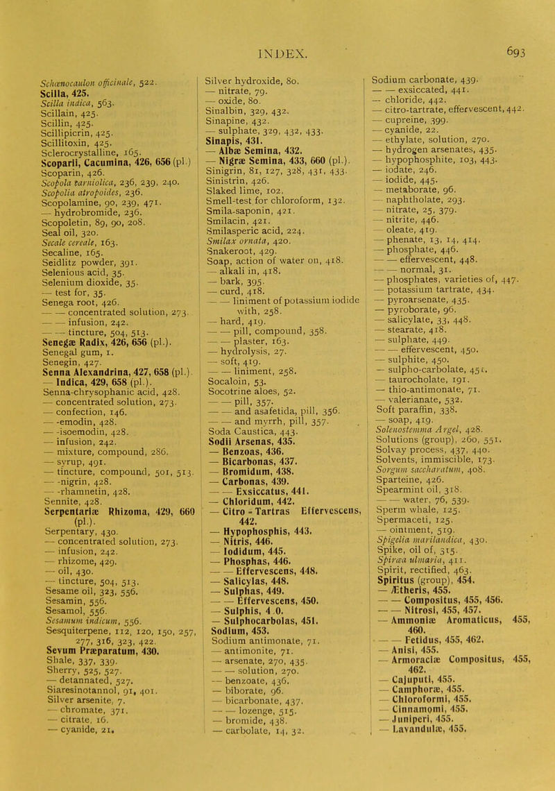 Schwnocaiilon officinale, 522. Scilla, 425. Scilhi indicu, 563. Scillain, 425. Scillin, 425. Scillipicrin, 425. Scillitoxin, 425. Sclerocrystalline, 165. Scoparii, Cacumina, 426, 656 (pi) Scoparin, 426. ScopoUi tarnioUcii, 236, 239, 240. ScopoUa atropoides, 236. Scopolamine, 90, 239, 471. — hydrobromide, 236. Scopoletin, 89, 90, 208. Seal oil, 320. Secale cereale, 163. Secaline, 165. Seidlitz powder, 391. Selenious acid, 35. Selenium dioxide, 35. — test for, 35. Senega root, 426. concentrated solution, 273. infusion, 242. tincture, 504, 513. Senegs Radix, 426, 656 (pi ). Senegal gum, i. Senegin, 427. Senna Alexandrina, 427, 658 (pi.) — Indica, 429, 658 (pi ). Senna-chrysophanic acid, 428. — concentrated solution, 273. — confection, 146. ■ emodin, 428. — -isoemodin, 428. •— infusion, 242. — mixture, compound, 286. — syrup, 491. — tincture, compound, 501, 513. nigrin, 428. — -rhamnetin, 428. Sennite, 428. Serpentariie Rhizonia, 429, 660 (pi.). Serpentary, 430. — concentrated solution, 273. — infusion, 242. — rhizome, 429. — oil, 430. ~ tincture, 504, 513. Sesame oil, 323, 556. Sesamin, 556. Sesamol, 556. Sesamum indicum, 556. Sesquiterpene, 112, 120, 150, 257, 277. 316, 323, 422. Sevum Praeparatum, 430. Shale. 337, 339. Sherry, 525, 527. — delannated, 527. Siaresinotannol, 91, 401. Silver arsenite, 7. — chromate, 371. — citrate, iG. — cyanide, 21. Silver hydroxide, 80. — nitrate, 79. — oxide, 80. Sinalbin, 329, 432, Sinapine, 432. — sulphate, 329, 432, 433. Sinapis, 431. — Albae Semina, 432. — Nigrae Semina, 433, 660 (pi ). Sinigrin, 81, 127, 328, 431, 433. Sinistrin, 426. Slaked lime, 102. Smell-test for chloroform, 132. 1 Smila-saponin, 421. ' Smilacin, 421. ' Smilasperic acid, 224. Smilax ornaia, 420. i Snakeroot, 429. j Soap, action of water on, 418. I — alkali in, 418. — bark, 395. — curd, 418. liniment of potassium iodide with, 258. [ — hard, 419. I — .— pill, compound, 358. I plaster, 163. I — hydrolysis, 27. — soft, 419. ■ liniment, 258. Socaloin, 53, Socotrine aloes, 52. pill. 357- — .— and asafetida, pill, 356. and myrrh, pill, 357. Soda Caustica, 443. Sodii Arsenas, 435. — Benzoas, 436. — Bicarbonas, 437. — Bromidum, 438. — Carbonas, 439. Exsiccatus, 441. — Cliloriduni, 442. — Citro = Tartras Effervesceus, 442. — Hypophosphis, 443. — Nitris, 446. — lodidum, 445. — Piiosphas, 446. Effervescens, 448. — Salicylas, 448. — Sulphas, 449. Effervescens, 450. — Suiphis, 4 .0. — Sulphocarbolas, 451. Sodium, 453. Sodium antimonate, 71. — antimonite, 71. — arsenate. 270, 435. solution, 270. — benzoate. 43G. — biborate, 96. — bicarbonate, 437. lozenge, 515. — bromide, 438. — carbolate, 14. 32. Sodium carbonate, 439. exsiccated, 441. — chloride, 442. — citro-tartrate, effervescent, 442. — cupreine, 399. — cyanide, 22. — ethylate, solution, 270. — hydrogen arsenates, 435. — hypophosphite, 103, 443. — iodate, 246. — iodide, 445. — metaborate, 96. — naphtholate, 293. — nitrate, 25, 379. — nitrite, 446. — oleate, 419. — phenate, 13, 14, 414. j — phosphate, 446. [ effervescent, 448. normal, 31. —• phosphates, varieties of, 447. [ — potassium tartrate, 434. — pyroarsenate, 435. — pyroborate, 96. } — salicylate, 33, 448. — stearate, 418. I — sulphate, 449. effervescent, 450. — sulphite, 450. — sulplio-carbolate, 451. — taurocholate, 191. — thio-antimonate, 71. — valerianate, 532. Soft paraffin, 338. 1 — soap, 419. Soleiiostcmma Ai'gel, 428. Solutions (group), 260, 551. Solvay process, 437, 440. Solvents, immiscible, 173. Sorgiiiii saccharatuni, 408. Sparteine, 426. Spearmint oil, 318. water, 76, 539. Sperm whale, 125. Spermaceti, 125, i — ointment, 519. Spigclia maiilandica, 430. Spike, oil of, 515. Spiraa tdiiiayia, 411. Spirit, rectified, 463. Spiritus (group), 454. — /Ctheris, 455. Compositus, 455, 456. Nitrosi, 455, 457. — Ammoniae Aromaticus, 455, 460. Fetidus, 455, 462. — Anisi, 455. — Armoraciie Compositus, 455, 462. — Cajuputi, 455. — Camphorae, 455. — Chloroformi, 455. — Cinnamomi, 455. — Juniperi, 455. — Lavandula:, 455.