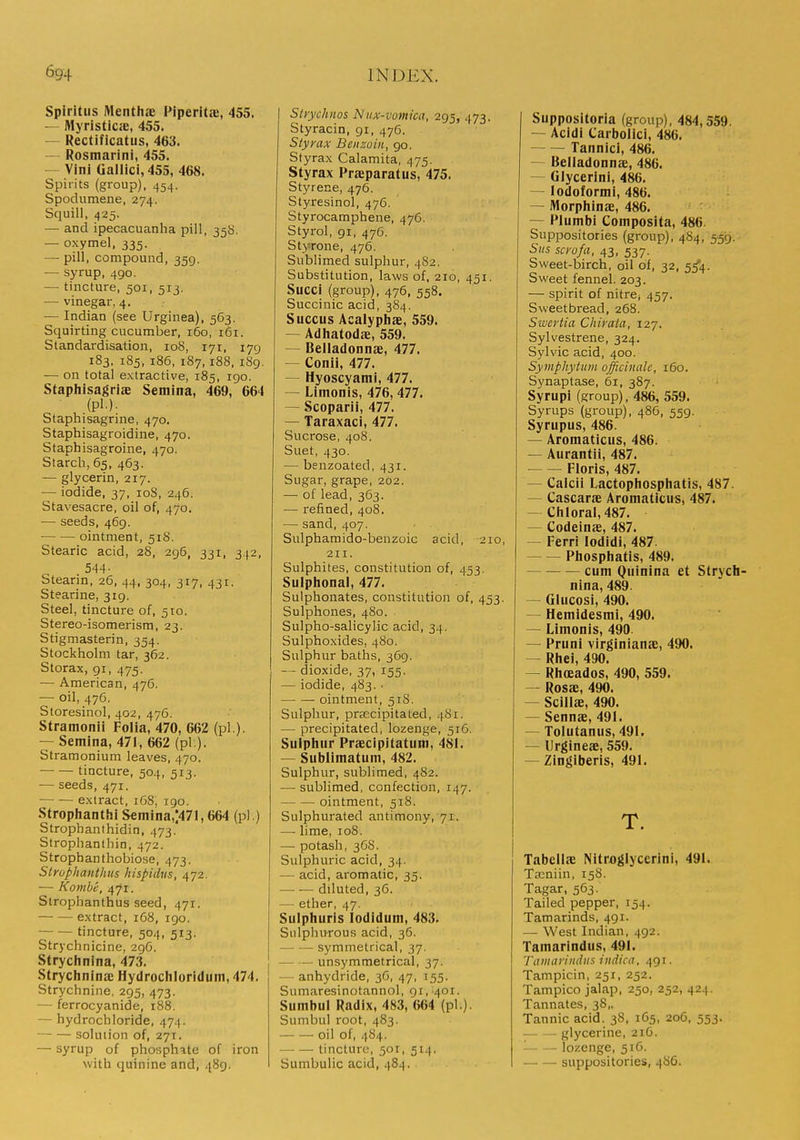 Spiritiis Menthae Piperitic, 455. — Myristicie, 455. — Rectificatus, 463. — Rosmarini, 455. — Vini Gallici, 455, 468. Spirits (group), 454. Spodumene, 274. Squill, 425. — and ipecacuanha pill, 35S. — oxymel, 335. — pill, compound, 359. — syrup, 490. — tincture, 501, 513. — vinegar, 4. — Indian (see Urginea), 563. Squirting cucumber, 160, 161. Standardisation, 108, 171, 179 183. 185, 186, 187,188, 189. — on total extractive, 185, igo. Staphisagriae Semina, 469, 664 (pi.). Staphisagrine, 470. Staphisagroidine, 470. Staphisagroine, 470. Starch, 65, 463. — glycerin, 217. — iodide, 37, loS, 246. Stavesacre, oil of, 470. — seeds, 469. ointment, 518. Stearic acid, 28, 296, 331, 342, Stearin, 26, 44, 304, 317, 431. Stearine, 319. Steel, tincture of, 510. Stereo-isomerism, 23. Stigmasterin, 354. Stockholm tar, 362. Storax, 91, 475. — American, 476. — oil, 476. Storesinol, 402, 476. Stramonii Folia, 470, 662 (pi ). — Semina, 471, 662 (pi:). Stramonium leaves, 470. —• — tincture, 504, 513. — seeds, 471. extract, 168, 190. Stroplianthi S€niina,;471,664 (pi ) Strophanthidin, 473. Strophanthin, 472. Strophanthobiose, 473. Slrophanthtts hispidus, 472. — Kombe, 471. Slrophanthus seed, 471. extract, 168, 190. tincture, 504, 513. Strychnicine, 2gG. Strychnina, 473. StryclinlnaE Hydrocliloriduni, 474. Strychnine, 295, 473. — ferrocyanide, 188. — hydrochloride, 474. solution of, 271. — syrup of phosphate of iron with quinine and, 489. Strychnos Niix-votnica, 295, 473. Styracin, gi, 476. Styyax Benzoin, go. Styrax Calamita, 475. Styrax Praiparatus, 475. Styrene, 476. Styresinol, 476. Styrocamphene, 476. Styrol, gi, 476. Stjnrone, 476. Sublimed sulphur, 482. Substitution, laws of, 210, 451. Succi (group), 476, 558. Succinic acid, 384. Succus Acalyphae, 559. — Adliatodae, 559. — Belladonnae, 477. — Conii, 477. — Hyoscyami, 477. — Limonis, 476, 477. — Scoparii, 477. — Taraxaci, 477. Sucrose, 408. Suet, 430. — benzoated, 431. Sugar, grape, 202. — of lead, 363. — refined, 408. — sand, 407. Sulphamido-benzoic acid, 210, 211. Sulphites, constitution of, 453. Sulplional, 477. Sulphonates, constitution of, 453. Sulphones, 480. Sulpho-salicylic acid, 34. Sulphoxides, 480. Sulphur baths, 369. — dioxide, 37, 155. — iodide, 483. ■ ointment, 518. Sulphur, prEecipitated, 481. — precipitated, lozenge, 516. Sulphur Praecipltatum, 481. — Sublimatum, 482. Sulphur, sublimed, 482. — sublimed, confection, 147. ointment, 518. Sulphurated antimony, 71. —■ lime, 108. — potash, 36S. Sulphuric acid, 34. — acid, aromatic, 35. — — diluted, 36. —• ether, 47. Sulphuris lodidum, 483. Siilplnirous acid, 36. symmetrical, 37. — unsymmetrical, 37. — anhydride, 3G, 47, 155. Sumaresinotannol, 91,401. Sumbul Radix, 483, 664 (pi.) Sumbul root, 483. oil of, 4S4. —■ —• tincture, 501, 514. Sumbulic acid, 484. Suppositoria (group), 484,559. — Acidi Carbolic!, 486. Tannici, 486. — Belladonnae, 486. — Glycerlni, 486. — lodoformi, 486. — Morphinae, 486. — Plumbi Composita, 486 Suppositories (group), 4S4, 559. Siis scrofa, 43, 537. Sweet-birch, oil of, 32, 5^4. Sweet fennel. 203. — spirit of nitre^ 457. Sweetbread, 268. Swertia Chirata, 127. Sylvestrene, 324. Sylvic acid, 400. Symphytum officinale, 160. Synaptase, 61, 387. Syrupi (group), 486, 559. Syrups (group), 48C, 559. Syrupus, 486. — Aromaticus, 486. — Aurantii, 487. Floris, 487. — Calcii Lactophosphatis, 487. — Cascarae Aromaticus, 487. — Cliloral,487. — Codeinae, 487. — Ferri lodidi, 487 Pliosphatls, 489, cum Quinina et Strych- nina, 489. — Glucosi, 490. — Hemidesmi, 490. — Limonis, 490. — Pruni virginianae, 490. — Rhei, 490. — Rhoeados, 490, 559. — Rosas, 490. — Scillae, 490. — Sennae, 491. — Tolutanus, 491. — Urgineae, 559. — Zingiberis, 491. T. Tabcllae Nitrflglyccrini, 491. Ta:niin, 158. Tagar, 563. Tailed pepper, 154. Tamarinds, 491. — West Indian, 492. Tamarindus, 491. 'ramarindiis indictr. 491. Tampicin, 251, 252. Tampico jalap, 250, 252, 424. Tannates, 38,, Tannic acid. 38, 1C5, 206, 553. glycerine, 21G. ■ lozenge, 516. suppositories, 486.