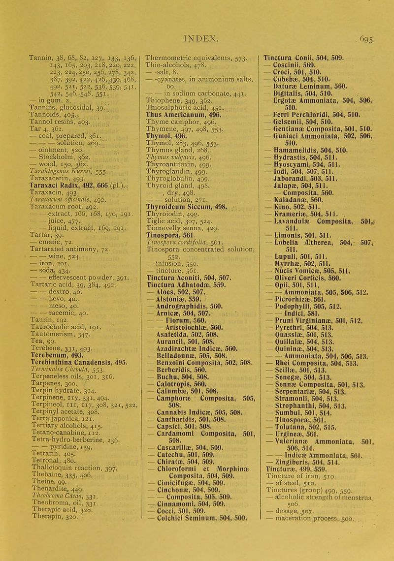 Tannin, 38, 6S, 82, 127, 133, 136, 143, 165, 203, 218,220, 222, 223, 224,250, 256, 27S, 342, 3S7, 392, 422, 426. 430, 468, 492, 521, 522, 536, 539, 541, 542, 546, 54S, 551.. —.in gum, 2. Tannins, glucosidal, 39..' Tannoids, 405.-. Tannol resins, 403. Tar 4, 362. — coal, prepared, 361. solution, 269. — ointment, 520. — Stockholm, 362. — wood, 150, 362. Taraktogenits Kursii, 555. Taraxacerin, 493. Taraxaci Radix, 492, .660 (pi ). Taraxacin, 493. Taraxacum officinale, 492. Taraxacum root, 492. extract, 166, 168, 170, 191. juice, 477. liquid, extract, 169, 191. Tartar, 39. — emetic, 72. Tartarated antimony, 72. wine, 524. — iron, 201. — soda, 434. effervescent powder, 391. Tartaric acid, 39, 384, 492. dextro, 40. lasvo, 40.. meso, 40. — — racemic, 40. Taurin, 192. Taurocholicacid, 19T. Tautomerism, 347. Tea, 99. Terebene, 331, 493. Terebenum, 493. Terebinthina Canadensis, 495. Tci minalia Chehula, 553. Terpeneless oils, 301, 31C. Tarpenes, 300., Terpin hydrate, 314. Terpinene. 117, 331, 494. Terpineol, in, 117, 308, 321, 522. Terpinyl acetate, 30S. Terra japonica, 121. Tertiary alcohols, 415. Tetano-canabine, 112. Tetra-hydro-berberine, 23(5. pyridine, 139, Tetrarin, 405. Telronal, 480. Thalleioquin reaction, 397. Thebaine, 335, 40C. Theine, 99. Thenardite, 449. Thcnhi oma Cacao, 331. Theobroma, oil, 331. Therapic acid, 320. Therapin, 320. Thermometric equivalents, 573. Thio-alcohols, 478. salt, 8. cyanates, in ammonium salts, 60. in sodium carbonate, 441. Thiophene, 349, 362. Thiosulphuric acid, 451. Tlius Americanum, 496. Thyme camphor, 496. Thymene, 497, 498, 553. Thymol, 496. Thymol, 283. 496, 553. Thymus gland, 268. Thymus vulgaris, 496. Thyroantitoxin, 499. Thyroglandin, 499. Thyroglobulin, 499. Thyroid gland, 49S. , dry, 498. solution, 271. Thyroideum Sicciim, 498. Thyroiodin, 490. Tiglic acid, 307, 524. Tinnevelly senna, 429. Tinospora, 561. Tinospora cordifolia, 561. Tinospora concentrated solution, 552. — infusion, 550. — tincture, 561. Tinctura Aconiti, 504, 507. rinctura Adhatodfe, 559. — Aloes, 502, 507. — Alstonise, 559. — Andrographidis, 560. — Arnicae, 504, 507. Florum, ii60. Arlstolochia:, 560. — Asafetida, 502, 508. — Aurantil, 501, 508. — Azadirachtae Indicae, 560, — Belladonna;, 505, 508. — Benzoini Composita, 502, 508. — Berberidis, 560. — Buchu, 504, 508. — Calotropis, 560. — Calumbae, 501, 508. CamphoriE Composita, 505, 508. — Cannabis Indicae, 505, 508. — Cantharidls, 501, 508. — CapsicI, 501, 508. — Cardamom! Composita, 501, 508. — Cascarillae, 504, 509. — Catechu, 501, 509. — Chiratie, 504, 509. Chloroformi et Morphina' Composita, 504, 509. — CImlclfugae, 504, 509. — CInclionae, 504, 509. — — Composita, 505, 509. — Cinnamomi, 504, 509. — Cocci, .501, 509. — Colchici Seminum, .504, .'iOO. Tinctura Conii, 504, 509. — Cosclnii, 560. — CrocI, 501, 510. Cubebie, 504, 510. Daturx Leminum, 560. — Digitalis, 504, 510. — Ergotae Ammonlata, 504, 506, 510. — Ferri Perchloridi, 504, 510. — Gelsemii, 504, 510. — Gentianae Composita, 501, 510. — Guaiaci Ammoniata, 502, 506, 510. — Hamamelldis, 504, 510. ~ Hydrastis, 504, 511. — Hyoscyami, 504, 511. — lodi, 504, 507, 511, — Jaborandi, 503, 511. — Jalapae, 504,511. Composita, 560. — Kaladanae, 560. — Kino, 502, 511. — Krameriae, 504, 511. — Lavandulae Composita, 501,>i 511. — Limonis, 501, 511. — Lobelia i^therea, 504, 507, 511. — Lupuli, 501, 511. - Myrrhae, 502, 511. — Nucis Vomicae, 505, 511. — Oliveri Corticis, 560. — Opii, 501, 511, Ammonlata, 505, 506, 512. — Picrorhizae, 561. — Podophylli, 505, 512. Indici, 581. — Pruni Vlrglnianae, 501, 512. — Pyrethri, 504, 513. — Quasslae, 501, 513. — Quillaiae, 504, 513. — Quininae, 504, 513. Ammoniata, 504, 506, 513. — Rhei Composita, 504, 513. — Scillae, 501, 513. — Senegje, 504, 513. ~ Sennie Composita, 501, 513. - Serpentaria:, 504, 513. — Stramonii, 504, 513. — StrophanthI, 504, 513. — Sumbul, 501, 514. — Tinosporffi, 561. Tolutana, 502, 515. — Urgineae, 561. — Valerianie Ammoniata, .501, 506, 514. Indicx Ammoniata, 561. — Zingiberis, 504, 514. Tinctura;, 499, 559. Tincture of iron, 510. — of steel, 510. Tinctures (group) 499, 559. — alcoholic strength of menstrua, 50C. — dosage, ,507. — maceration process, 500.