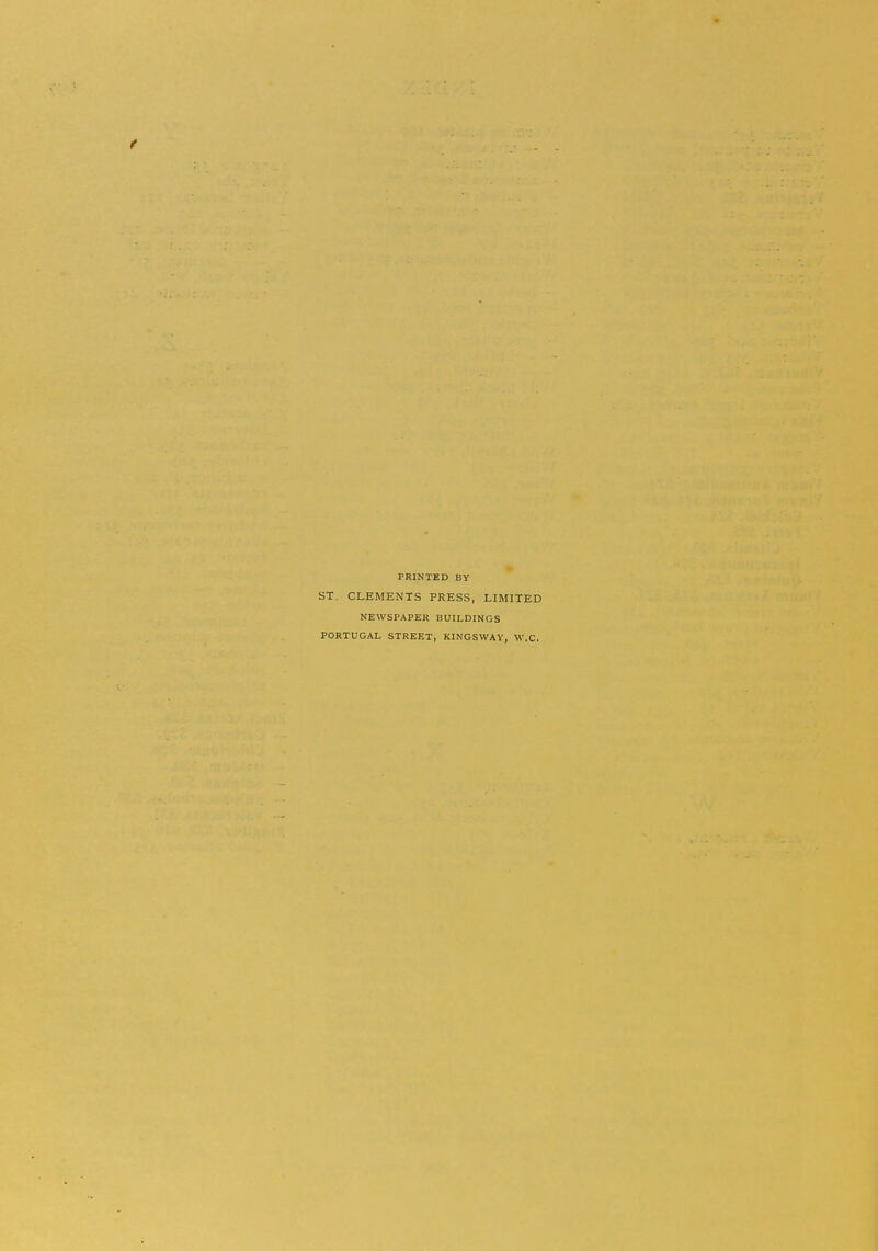 PRINTED BY ST. CLEMENTS PRESS, LIMITED NEWSPAPER BUILDINGS PORTUGAL STREET, KINGSWAY, W.C.