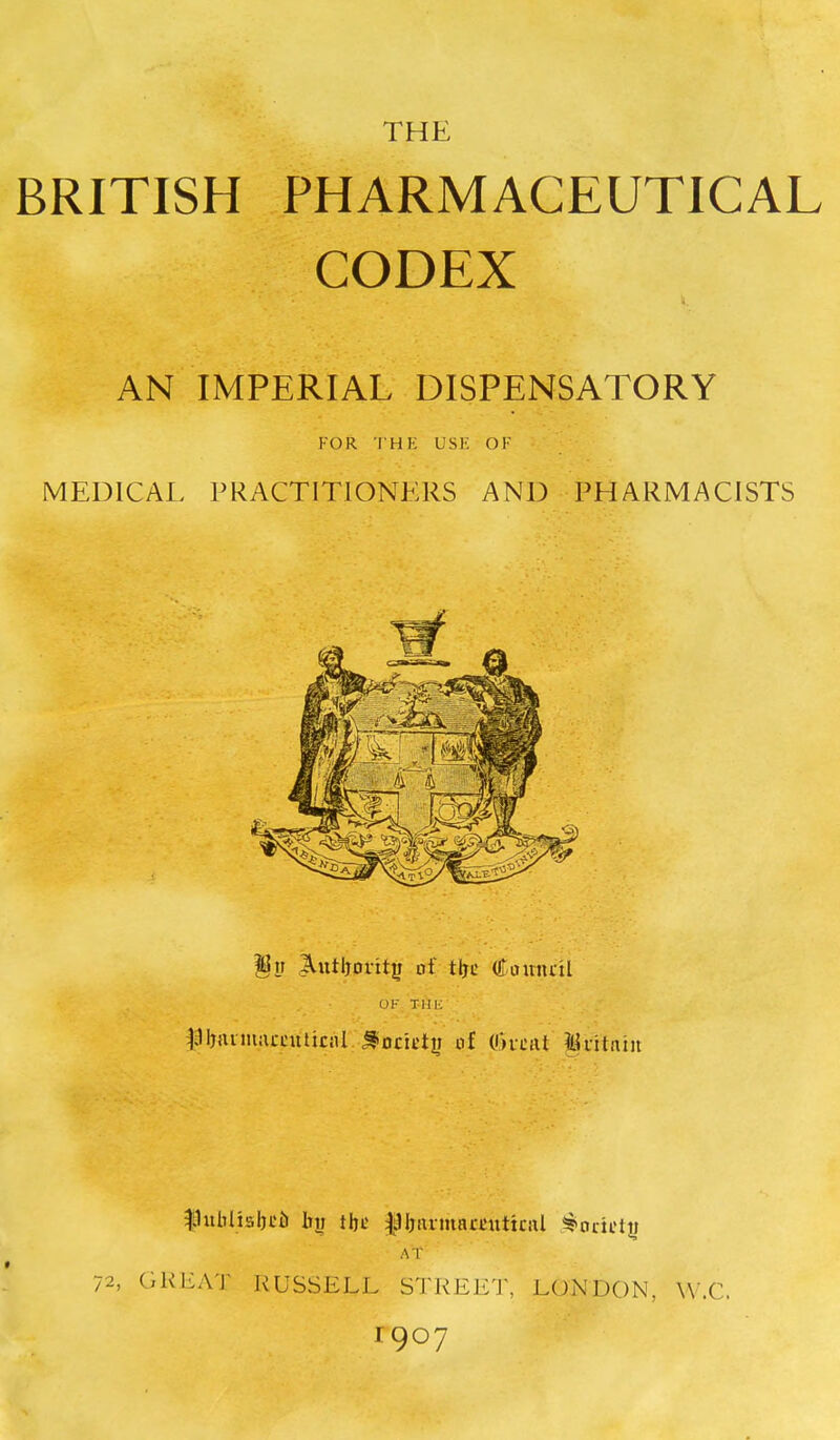 THE BRITISH PHARMACEUTICAL CODEX AN IMPERIAL DISPENSATORY FOR THE USK OF MEDICAL PRACTITIONERS AND PHARMACISTS §w ^utljorit^ of tije (£amu-il OK Till-: ^;1l)nvmacntliciil ^ocittii of (Oftiit ^ritniii |1ulTliabL'6 bv the f Ijiirmarciittcal Society AT 72, GKEA'J- RUSSELL S'J'KEET, LONDON, W.C. 1907