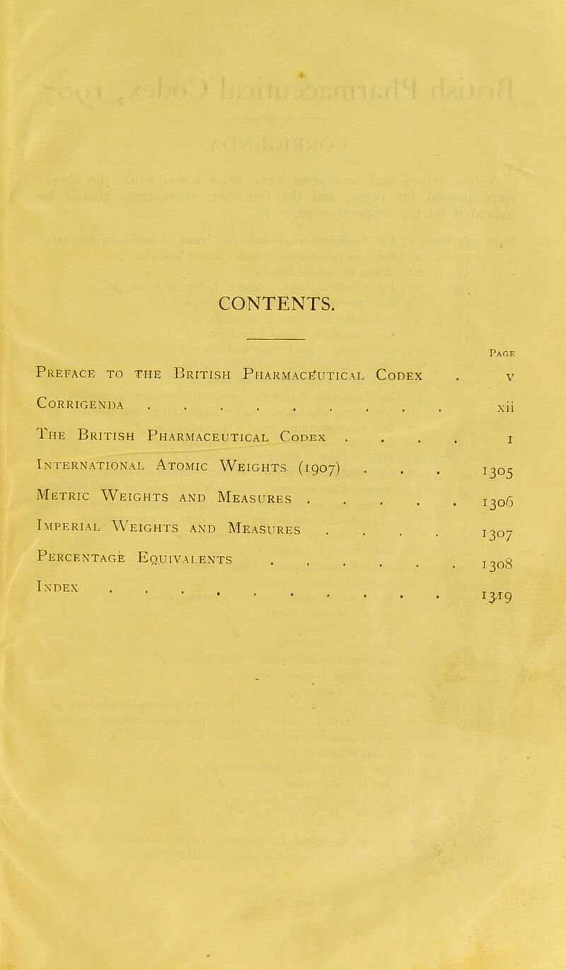 CONTENTS. Paoe Preface to the British PharmaceTutical Codex , v Corrigenda xii The British Pharmaceutical Codex .... i International Atomic Weights (1907) . . . 1305 Metric Weights and Measures 1306 Imperial \\'eights and Measures . . . . 1307 Percentage Equivalents . . . T2n«?