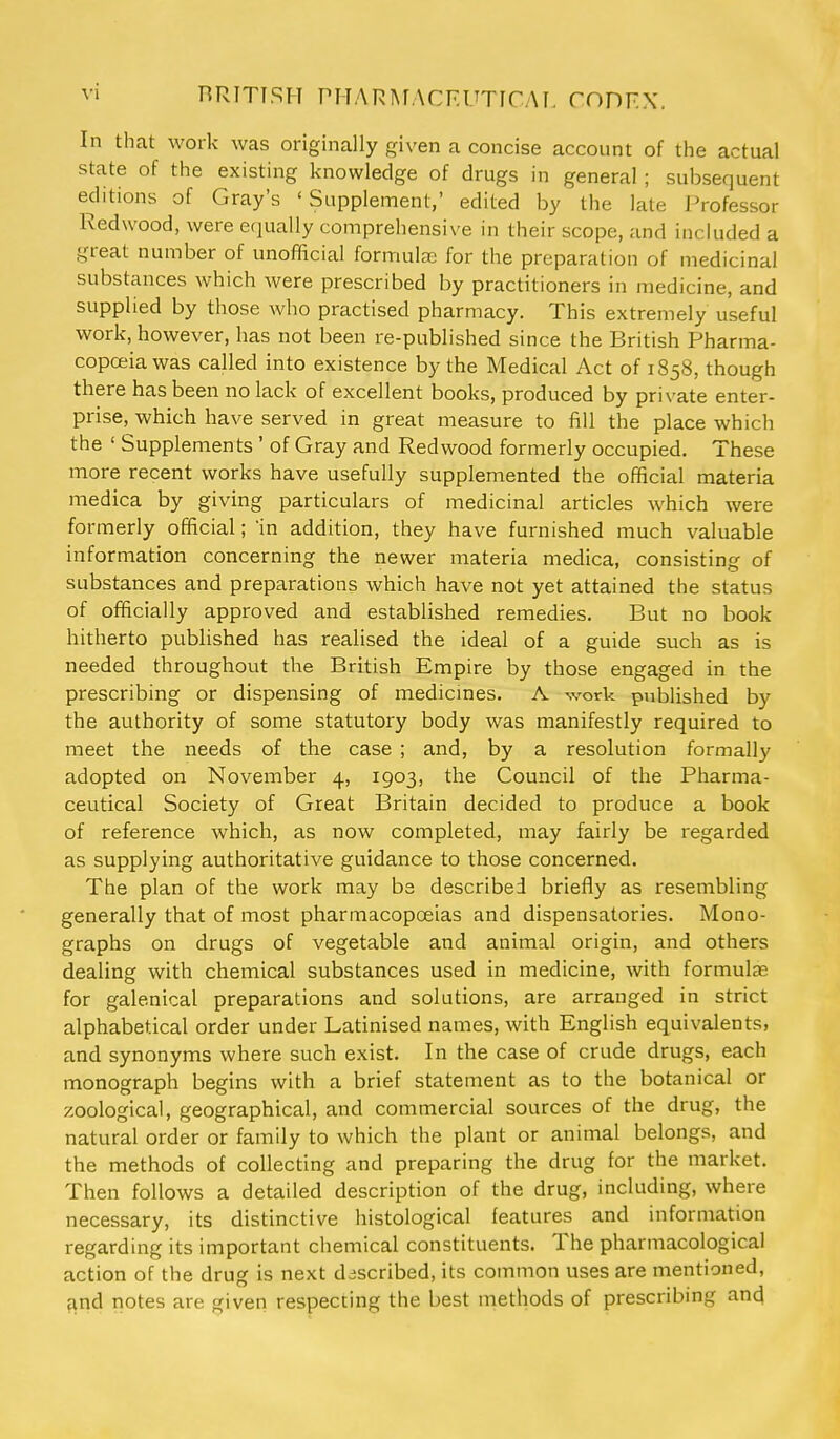 RRTTTSH PHAR^^.\CKUTICAT, CODFX. In that work was originally given a concise account of the actual state of the existing knowledge of drugs in general ; subsequent editions of Gray's 'Supplement,' edited by the late Professor Redwood, were equally comprehensive in their scope, and included a great number of unofficial formulas for the preparation of medicinal substances which were prescribed by practitioners in medicine, and supplied by those who practised pharmacy. This extremely useful work, however, has not been re-published since the British Pharma- copceiawas called into existence by the Medical Act of 1858, though there has been no lack of excellent books, produced by private enter- prise, which have served in great measure to fill the place which the ' Supplements ' of Gray and Redwood formerly occupied. These more recent works have usefully supplemented the official materia medica by giving particulars of medicinal articles which were formerly official; in addition, they have furnished much valuable information concerning the newer materia medica, consisting of substances and preparations which have not yet attained the status of officially approved and established remedies. But no book hitherto pubhshed has realised the ideal of a guide such as is needed throughout the British Empire by those engaged in the prescribing or dispensing of medicmes. A work published by the authority of some statutory body was manifestly required to meet the needs of the case ; and, by a resolution formally adopted on November 4, 1903, the Council of the Pharma- ceutical Society of Great Britain decided to produce a book of reference which, as now completed, may fairly be regarded as supplying authoritative guidance to those concerned. The plan of the work may bs described briefly as resembling generally that of most pharmacopoeias and dispensatories. Mono- graphs on drugs of vegetable and animal origin, and others dealing with chemical substances used in medicine, with formulas for galenical preparations and solutions, are arranged in strict alphabetical order under Latinised names, with English equivalents, and synonyms where such exist. In the case of crude drugs, each monograph begins with a brief statement as to the botanical or zoological, geographical, and commercial sources of the drug, the natural order or family to which the plant or animal belongs, and the methods of collecting and preparing the drug for the market. Then follows a detailed description of the drug, including, where necessary, its distinctive histological features and information regarding its important chemical constituents. The pharmacological action of the drug is next described, its common uses are mentioned, and riotes are given respecting the best methods of prescribing and