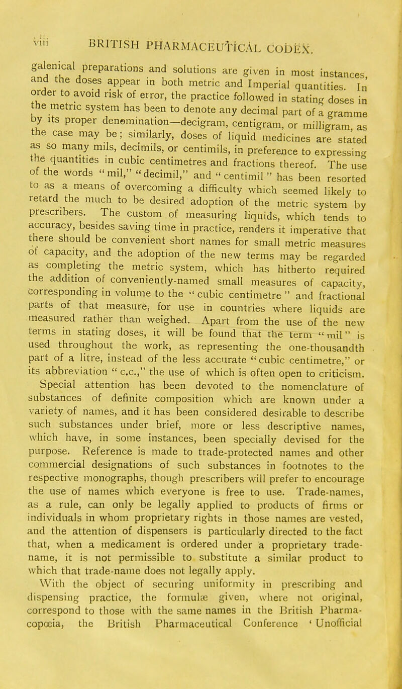 galenical preparations and solutions are given in most instances and the doses appear in both metric and Imperial quantities. In order to avoid risk of error, the practice followed in stating doses in the metric system has been to denote any decimal part of a gramme by Its proper denemination-decigram, centigram, or milligram as the case may be; similarly, doses of liquid medicines are stated as so many mils, decimils, or centimils, in preference to expressing the quantities m cubic centimetres and fractions thereof. The usl of the words mil. decimil, and  centimil  has been resorted to as a means of overcoming a difficulty which seemed likely to retard the much to be desired adoption of the metric system by prescribers. The custom of measuring liquids, which tends to accuracy, besides saving time in practice, renders it imperative that there should be convenient short names for small metric measures of capacity, and the adoption of the new terms may be regarded as completing the metric system, which has hitherto required the addition of conveniently-named small measures of capacity, corresponding in volume to the cubic centimetre  and fractional parts of that measure, for use in countries where liquids are measured rather than weighed. Apart from the use of the new terms in stating doses, it will be found that the term mil is used throughout the work, as representing the one-thousandth part of a litre, instead of the less accurate cubic centimetre, or its abbreviation  c.c, the use of which is often open to criticism. Special attention has been devoted to the nomenclature of substances of definite composition which are known under a variety of names, and it has been considered desirable to describe such substances under brief, more or less descriptive names, which have, in some instances, been specially devised for the purpose. Reference is made to trade-protected names and other commercial designations of such substances in footnotes to the respective monographs, though prescribers will prefer to encourage the use of names which everyone is free to use. Trade-names, as a rule, can only be legally applied to products of firms or individuals in whom proprietary rights in those names are vested, and the attention of dispensers is particularly directed to the fact that, when a medicament is ordered under a proprietary trade- name, it is not permissible to substitute a similar product to which that trade-name does not legally apply. Witii the object of securing uniformity in prescribing and dispensing practice, the formuUe given, where not original, correspond to those with the same names in the British Pharma- copceia, the British Pharmaceutical Conference ' Unofficial