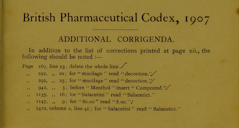 ADDITIONAL CORRIGENDA. In addition to the list of corrections printed at page xii., the following should be noted :— Page 167, line 23 ; delete the whole line. ,, 292, ,, 20; for  mucilage  read  decoction.'!/ 292, ,, 25; for  mucilage  read  decoction.'y 942, ,, 3 ; before  Menthol  insert  Compound.'y .. 1135. .. 16; for  Salacetini  read  Salacetici. ,, 1147, ,, 9; for  80.00  read  8.00./