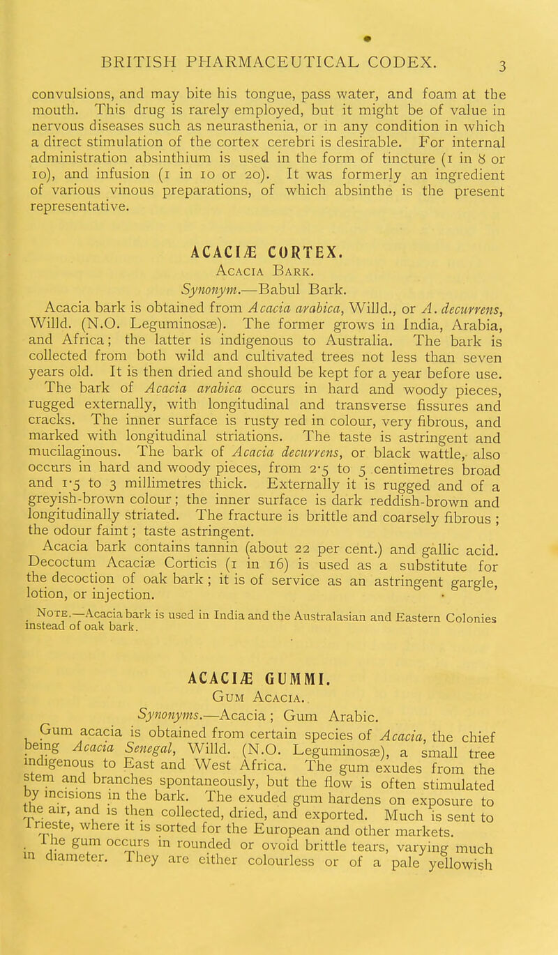 convulsions, and may bite his tongue, pass water, and foam at the mouth. This drug is rarely employed, but it might be of value in nervous diseases such as neurasthenia, or in any condition in which a direct stimulation of the cortex cerebri is desirable. For internal administration absinthium is used in the form of tincture (i in 8 or 10), and infusion (i in 10 or 20). It was formerly an ingredient of various vinous preparations, of which absinthe is the present representative. ACACI.E CORTEX. Acacia Bark. Synonym.—Babul Bark. Acacia bark is obtained from Acacia arabica, Willd., or A. decurrens, Willd. (N.O. Leguminosas). The former grows in India, Arabia, and Africa; the latter is indigenous to Australia. The bark is collected from both wild and cultivated trees not less than seven years old. It is then dried and should be kept for a year before use. The bark of Acacia arabica occurs in hard and woody pieces, rugged externally, with longitudinal and transverse fissures and cracks. The inner surface is rusty red in colour, very fibrous, and marked with longitudinal striations. The taste is astringent and mucilaginous. The bark of Acacia deciirrens, or black wattle,- also occurs in hard and woody pieces, from 2-5 to 5 centimetres broad and 1-5 to 3 millimetres thick. Externally it is rugged and of a greyish-brown colour; the inner surface is dark reddish-brown and longitudinally striated. The fracture is brittle and coarsely fibrous ; the odour faint; taste astringent. Acacia bark contains tannin (about 22 per cent.) and gallic acid, Decoctuni Acaciae Corticis (i in 16) is used as a substitute for the decoction of oak bark ; it is of service as an astringent gargle, lotion, or injection. Note.—Acacia bark is used in India and the Australasian and Eastern Colonies instead of oak bark. ACACIyE GUMMI. Gum Acacia.. Synonyms.—Acacia ; Gum Arabic. Gum acacia is obtained from certain species of Acacia, the chief being Acacia Senegal, Willd. (N.O. Leguminosa^), a small tree indigenous to East and West Africa. The gum exudes from the stem and branches spontaneously, but the flow is often stimulated by mcisions m the bark. The exuded gum hardens on exposure to me air, and is then collected, dried, and exported. Much is sent to Irieste, where it is sorted for the European and other markets. . i he gum occurs m rounded or ovoid brittle tears, varying much m diameter. They are either colourless or of a pale yellowish