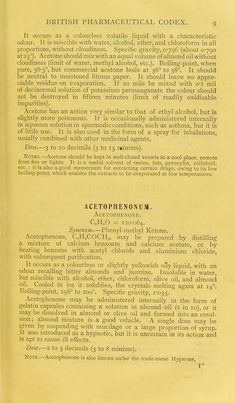 It occurs as a colourless volatile liquid with a characteristic odour. It is miscible with water, alcohol, ether, and chloroform in all proportions, without cloudiness. Specific gravity, 0796 (about 0790 at 25°). Acetone should mix with an equal volume of almond oil without cloudiness (limit of water, methyl alcohol, etc.). Boiling-point, when pure, 56-5°, but commercial acetone boils at 56° to 58°. It should be neutral to moistened litmus paper. It should leave no appre- ciable residue on evaporation. If 20 mils be mixed with o-i mil of decinormal solution of potassium permanganate the colour should not be destroyed in fifteen minutes (limit of readily oxidisable impurities). Acetone has an action very similar to that of ethyl alcohol, but is slightly more poisonous. It is occasionally administered internally in aqueous solution in spasmodic conditions, such as asthma, but it is of little use. It is also used in the form of a spray for inhalations, usually combined with other medicinal agents. Dose.—3 to 10 decimils (5 to 15 rainims). Notes.—Acetone should be kept in well-closed vessels in a cool place, remote from fire or lights. It is a useful solvent of resins, fats, pyroxylin, celluloid, etc. ; it is also a good menstruum for extracting certain drugs, owing to its low boiling-point, which enables the extracts to be evaporated at low temperatures. ACETOPHENONUM. ACETOPHENONE. CgHgO = 120-064. Sy??o«>7w.—Phenyl-methyl Ketone. Acetophenone, CgHgCOCHg, may be prepared by distilling a mixture of calcium benzoate and calcium acetate, or by heating benzene with acetyl chloride and aluminium chloride, with subsequent purification. It occurs as a colourless or slightly yellowish oily liquid, with an odour recalling bitter almonds and jasmine. Insoluble in water, but miscible with alcohol, ether, chloroform, olive oil, and almond oil. Cooled in ice it solidifies, the crystals melting again at 14°. Boiling-point, 198° to 200°. Specific gravity, 1*035. Acetophenone may be administered internally in the form of gelatin capsules containing a solution in almond oil (i in 10), or it may be dissolved in almond or olive oil and formed into an emul- sion; almond mixture is . a good vehicle. A single dose may be given by suspending with mucilage or a large proportion of syrup. It was introduced as a hypnotic, but it is uncertain in its action and is apt to cause ill effects. Dose.—2 to 5 decimils (3 to 8 minims). Note.—Acetophenone is also known under the trade-name Hypnone