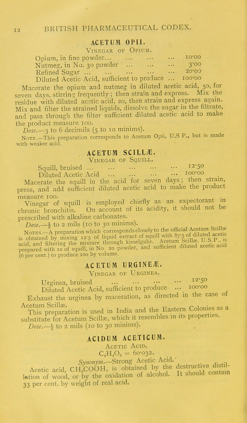 ACETUM OPII. Vinegar of Opium, Opium, in fine powder lo-oo Nutmeo;, in No. 30 powder 3'°° Refined Sugar 20-00 Diluted Acetic Acid, sufficient to produce ... loo-oo Macerate the opium and nutmeg in diluted acetic acid, 50, for seven days, stirring frequently ; then strain and express. Mix the residue with diluted acstic acid, 20, then strain and express agam. Mix and filter the strained liquids, dissolve the sugar in the filtrate, and pass through the filter sufficient diluted acetic acid to make the product measure 100. Dose.—-}, to 6 decimils (5 to to minims). NoTE.—This preparation corresponds to Acetum Opii, U.S P., but is made with weaker acid. ACETUM SCILL^. Vinegar of Squill. Squill, bruised 12-50 Diluted Acetic Acid loo'oo Macerate the squill in the acid for seven days; then stram, press, and add sufficient diluted acetic acid to make the product measure 100. x. t. ■„ Vinegar of squill is employed chiefly as an expectorant m chronic bronchitis. On account of its acidity, it should not be prescribed with alkaline carbonates. Dose.—I to 2 mils (10 to 30 minims). NOTES.-A preparation which corresponds closely to °f'^ is obtained by mixing 12-5 of liquid extract of squdl with 87-5 o dduted ^et c acid, and filtering thi mixture through k.eselguhr. Acetum Sc 1^ U^S J^^^ prepared with 10 of squill, in No. 20 powder, and sufficient diluted acetic acia (6 per cent.) to produce 100 by volume. ACETUM URG1NE;E. Vinegar of Urginea. Urginea, bruised • ••• 12-50 Diluted Acetic Acid, sufficient to produce ... loo-oo Exhaust the urginea by maceration, as directed in the case ot ^Thrp^eplration is used in India and the Eastern Colonies as a substitute for Acetum Scilla:, which it resembles m its properties. Dose.^^ to 2 mils (10 to 30 minims). ACIDUM ACETICUM. Acetic Acid. C,H,0, = 60-032. SvHOMyw.—Strong Acetic Acid. ■ Acetic acid, CnfcOOH, is obtained by the ^[^/J^J^;^^^ ktion of wood, or by the oxidation of alcohol. It should contam 33 per cent, by weight of real acid.