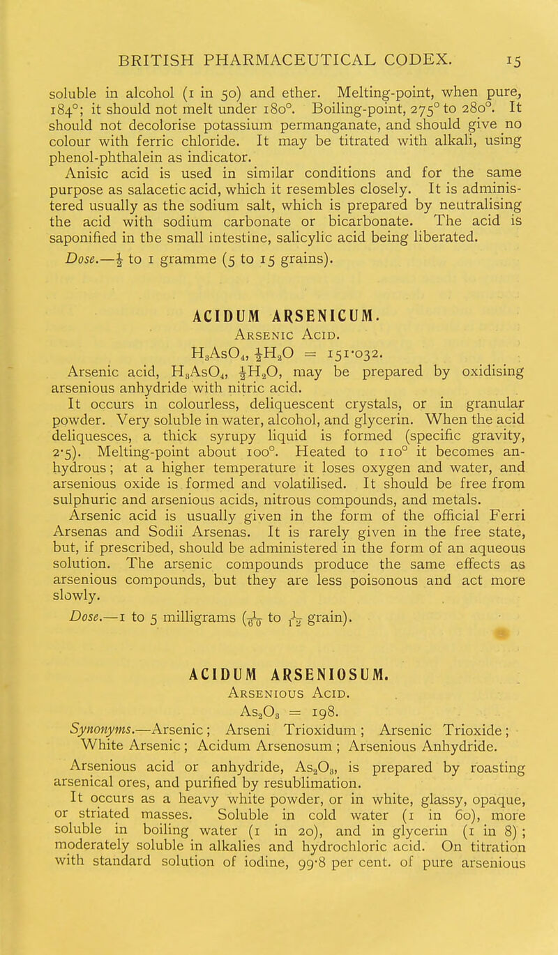 soluble in alcohol (i in 50) and ether. Melting-point, when pure, 184°; it should not melt under 180°. Boiling-point, 275° to 280°. It should not decolorise potassium permanganate, and should give no colour with ferric chloride. It may be titrated with alkali, using phenol-phthalein as indicator. Anisic acid is used in similar conditions and for the same purpose as salacetic acid, which it resembles closely. It is adminis- tered usually as the sodium salt, which is prepared by neutralising the acid with sodium carbonate or bicarbonate. The acid is saponified in the small intestine, salicylic acid being liberated. Dose.—I to I gramme (5 to 15 grains). ACIDUM ARSENICUM. Arsenic Acid, HgAsO^, iHaO = 151*032. Arsenic acid, HgAsO^, IH2O, may be prepared by oxidising arsenious anhydride with nitric acid. It occurs in colourless, deliquescent crystals, or in granular powder. Very soluble in water, alcohol, and glycerin. When the acid deliquesces, a thick syrupy liquid is formed (specific gravity, 2*5). Melting-point about 100°. Heated to 110° it becomes an- hydrous ; at a higher temperature it loses oxygen and water, and arsenious oxide is formed and volatilised. It should be free from sulphuric and arsenious acids, nitrous compounds, and metals. Arsenic acid is usually given in the form of the official Ferri Arsenas and Sodii Arsenas. It is rarely given in the free state, but, if prescribed, should be administered in the form of an aqueous solution. The arsenic compounds produce the same effects as arsenious compounds, but they are less poisonous and act more slowly. Dose.—I to 5 milligrams (-^ to grain). ACIDUM ARSENIOSUM. Arsenious Acid. AsgOs = 198. Synonyms.—Arsenic ; Arseni Trioxidum ; Arsenic Trioxide ; White Arsenic ; Acidum Arsenosum ; Arsenious Anhydride. Arsenious acid or anhydride, As^O^, is prepared by roasting arsenical ores, and purified by resublimation. It occurs as a heavy white powder, or in white, glassy, opaque, or striated masses. Soluble in cold water (i in 60), more soluble in boiling water (i in 20), and in glycerin (i in 8) ; moderately soluble in alkalies and hydrochloric acid. On titration with standard solution of iodine, 99-8 per cent, of pure arsenious