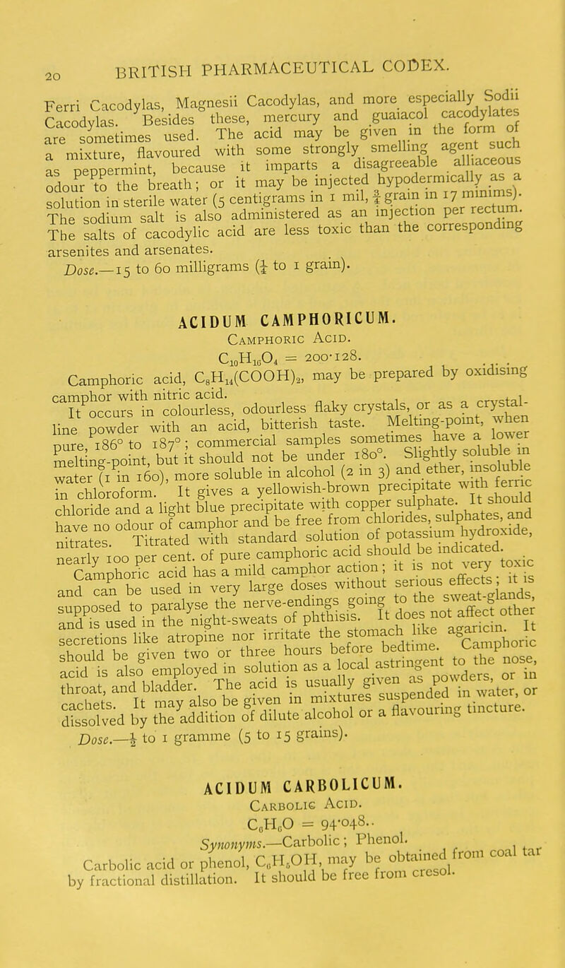 Ferri Cacodylas, Magnesii Cacodylas, and more especially Sodii Cfcody^as Be ides ° these, mercury and guaiacol cacodylates are sometimes used. The acid may be given m the form of a mixture, flavoured with some strongly smelling agent such as DeoDermint, because it imparts a disagreeable alliaceous Tdour 'trthe breath; or it -ay be injected hypodermicaUy^^^^^^^ solution in sterile water (5 centigrams m i mil, f gram in 17 imin^^- The sodium salt is also administered as an injection per rectum. The salts of cacodylic acid are less toxic than the corresponding arsenites and arsenates. Dose.—IS to 60 milligrams to i grain). ACIDUM CAMPHORICUM. Camphoric Acid. CioH,A = 200-128. Camphoric acid, C8H,,(C00H),, may be prepared by oxidismg camohor with nitric acid. „ Toccurs in colourless, odourless flaky crystals or as a crystal- line powder with an acid, bitterish taste. Meltmg-pomt, when oSre i86°to 187°; commercial samples sometimes have a lower Sng po nt, but t should not be under 180° Slightly solub e m wa er fi^n i5o), more soluble in alcohol (2 m 3) f^^VJ^^trd' Tn chloroform.' It gives a yellowish-brown P^^^^^P^^tf^,^/^ * ^^^^^^ chloride and a light blue precipitate with copper sulphate.  stio^^^ have no odour of camphor and be free from chlorides, sulphates, and nttrates Ti rated ^^ath standard solution of potassium hydroxide, nparlv ioo per cent, of pure camphoric acid should be indicated secretions like atropine nor irritate the fomach hke agar^cin tSoa and bladder. The acid is usually given as powders, or in Dose.—I to I gramme (5 to 15 grains). ACIDUM CARBOLICUM. Carbolic Acid. CoHoO = 94-048-- Swo«yw5.—Carbolic; Phenol. Carbolic acid or phenol, C.,H,OH may be obtained from coal tar by fractional distillation. It should be free from cresol.