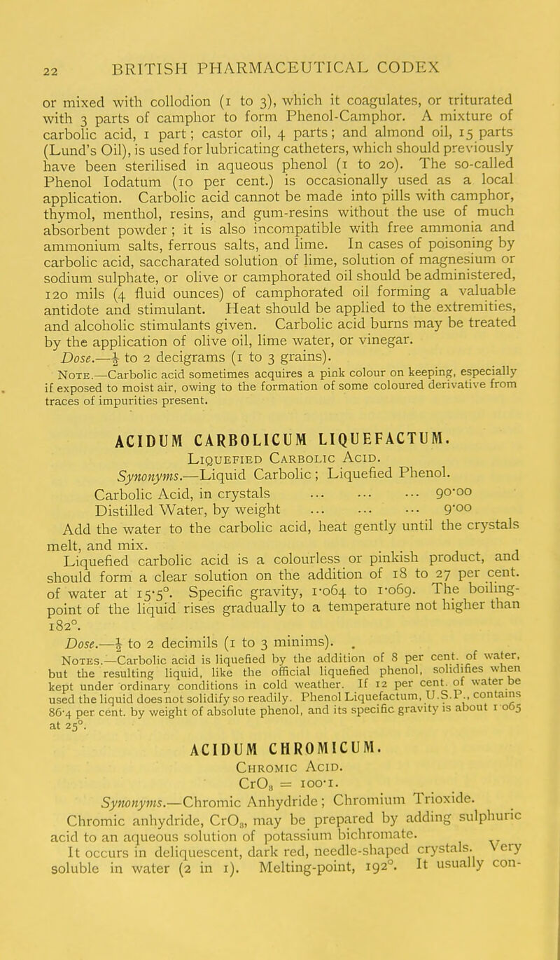 or mixed with collodion (i to 3), which it coagulates, or triturated with 3 parts of camphor to form Phenol-Camphor. A mixture of carbolic acid, i part; castor oil, 4 parts; and almond oil, 15 parts (Lund's Oil), is used for lubricating catheters, which should previously have been sterilised in aqueous phenol (i to 20). The so-called Phenol lodatum (10 per cent.) is occasionally used as a local application. Carbolic acid cannot be made into pills with camphor, thymol, menthol, resins, and gum-resins without the use of much absorbent powder; it is also incompatible with free ammonia and ammonium salts, ferrous salts, and lime. In cases of poisoning by carbolic acid, saccharated solution of lime, solution of magnesium or sodium sulphate, or olive or camphorated oil should be administered, 120 mils (4 fluid ounces) of camphorated oil forming a valuable antidote and stimulant. Heat should be applied to the extremities, and alcoholic stimulants given. Carbolic acid burns may be treated by the application of olive oil, lime water, or vinegar. Dose.—i to 2 decigrams (i to 3 grains). Note.—Carbolic acid sometimes acquires a pink colour on keeping, especially if exposed to moist air, owing to the formation of some coloured derivative from traces of impurities present. ACIDUM CARBOLICUM LIQUEFACTUM. Liquefied Carbolic Acid. Synonyms.—Liquid Carbolic ; Liquefied Phenol. Carbolic Acid, in crystals 90*00 Distilled Water, by weight g'oo Add the water to the carbolic acid, heat gently until the crystals melt, and mix. Liquefied carbolic acid is a colourless or pinkish product, and should form a clear solution on the addition of 18 to 27 per cent, of water at 15-5°. Specific gravity, i-o54 to 1-069. The boiling- point of the liquid rises gradually to a temperature not higher than 182°. Dose.—^ to 2 decimils (i to 3 minims). , Notes.—Carbolic acid is liquefied by the addition of 8 per cent, of water, but the resulting liquid, like the official liquefied phenol, solidifies when kept under ordinary conditions in cold weather. If 12 per cent, of water be used the liquid does not solidify so readily. Phenol Liquefactum, U.S.I ., contains 86-4 per cent, by weight of absolute phenol, and its specific gravity is about i ob5 at 25°. ACIDUM CHROMICUM. Chromic Acid. CrO„ = loo-i. Synonyms.—Chromic Anhydride ; Chromium Trioxide. Chromic anhydride, CrOg, may be prepared by adding sulphuric acid to an aqueous solution of potassium bichromate. It occurs in deliquescent, dark red, needle-shaped crystals. Very soluble in water (2 in i). Melting-point, 192°. It usually con-