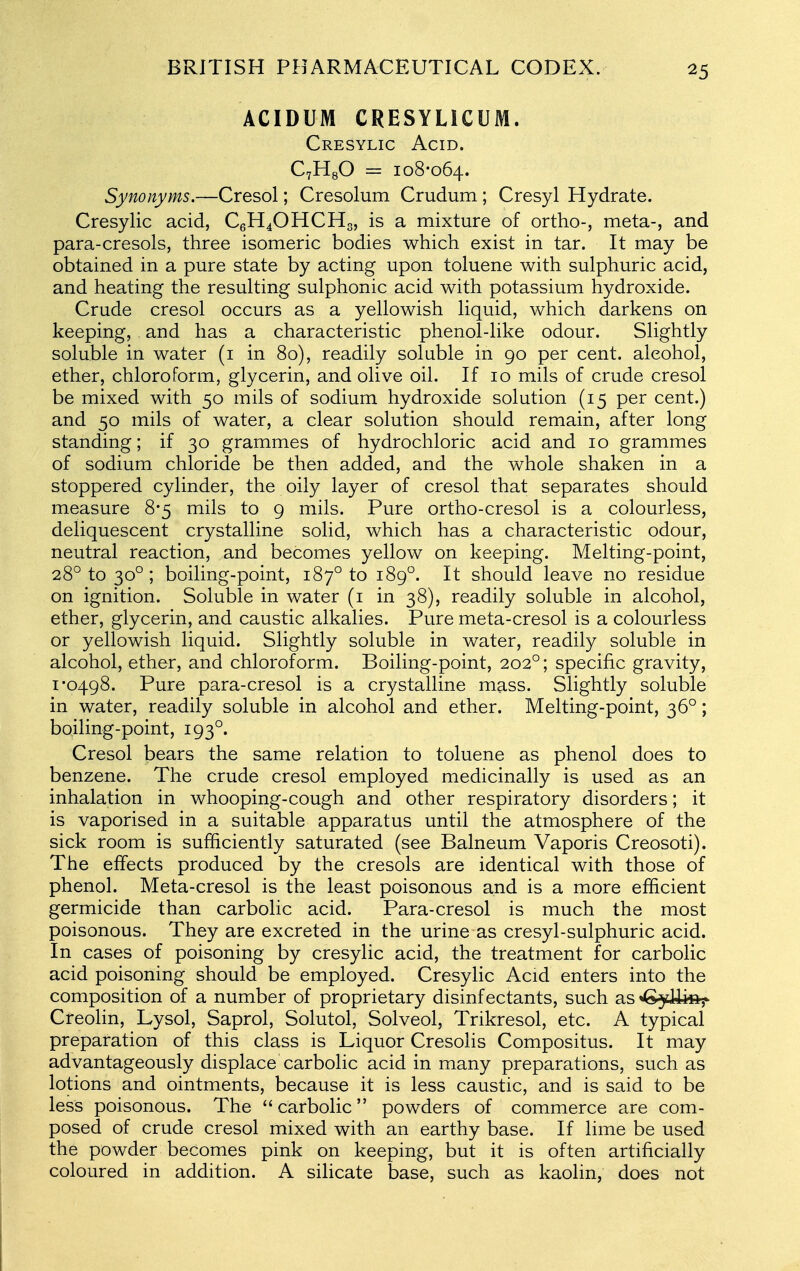 ACIDUM CRESYLICUM. Cresylic Acid. CvHgO = 108-064. Synonyms.—Cresol; Cresolum Crudum ; Cresyl Hydrate. Cresylic acid, C6H4OHCH3, is a mixture of ortho-, meta-, and para-cresols, three isomeric bodies which exist in tar. It may be obtained in a pure state by acting upon toluene with sulphuric acid, and heating the resulting sulphonic acid with potassium hydroxide. Crude cresol occurs as a yellowish liquid, which darkens on keeping, and has a characteristic phenol-like odour. Slightly soluble in water (i in 80), readily soluble in 90 per cent, alcohol, ether, chloroform, glycerin, and olive oil. If 10 mils of crude cresol be mixed with 50 mils of sodium hydroxide solution (15 per cent.) and 50 mils of water, a clear solution should remain, after long standing; if 30 grammes of hydrochloric acid and 10 grammes of sodium chloride be then added, and the whole shaken in a stoppered cylinder, the oily layer of cresol that separates should measure 8*5 mils to 9 mils. Pure ortho-cresol is a colourless, deliquescent crystalline solid, which has a characteristic odour, neutral reaction, and becomes yellow on keeping. Melting-point, 28° to 30° ; boiling-point, 187° to 189°. It should leave no residue on ignition. Soluble in water (i in 38), readily soluble in alcohol, ether, glycerin, and caustic alkalies. Pure meta-cresol is a colourless or yellowish liquid. Slightly soluble in water, readily soluble in alcohol, ether, and chloroform. Boiling-point, 202°; specific gravity, 1*0498. Pure para-cresol is a crystalline mass. Slightly soluble in water, readily soluble in alcohol and ether. Melting-point, 36°; boiling-point, 193°. Cresol bears the same relation to toluene as phenol does to benzene. The crude cresol employed medicinally is used as an inhalation in whooping-cough and other respiratory disorders; it is vaporised in a suitable apparatus until the atmosphere of the sick room is sufficiently saturated (see Balneum Vaporis Creosoti). The effects produced by the cresols are identical with those of phenol. Meta-cresol is the least poisonous and is a more efficient germicide than carbolic acid. Para-cresol is much the most poisonous. They are excreted in the urine as cresyl-sulphuric acid. In cases of poisoning by cresylic acid, the treatment for carbolic acid poisoning should be employed. Cresylic Acid enters into the composition of a number of proprietary disinfectants, such as^Gjdiks^ Creolin, Lysol, Saprol, Solutol, Solved, Trikresol, etc. A typical preparation of this class is Liquor Cresolis Compositus. It may advantageously displace carbolic acid in many preparations, such as lotions and ointments, because it is less caustic, and is said to be less poisonous. The  carbolic powders of commerce are com- posed of crude cresol mixed with an earthy base. If lime be used the powder becomes pink on keeping, but it is often artificially coloured in addition. A silicate base, such as kaolin, does not