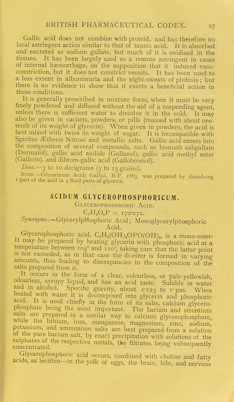 Gallic acid does not combine with proteid, and has therefore no local astringent action similar to that of tannic acid. It is absorbed and excreted as sodium gallate, but much of it is oxidised in the tissues. It has been largely used as a remote astringent in cases of internal haemorrhage, on the supposition that it induced vaso- constriction, but it does not constrict vessels. It has been used to a less extent in albuminuria and the night-sweats of phthisis; but there is no evidence to show that it exerts a beneficial action in these conditions. It is generally prescribed in mixture form, when it must be very finely powdered and diffused without the aid of a suspending agent, unless there is sufficient water to dissolve it in the cold. It may also be given in cachets, powders, or pills (massed with about one- tenth of its weight of glycerin). When given in powders, the acid is best mixed with twice its weight of sugar. It is incompatible with Spiritus ^theris Nitrosi and metallic salts. Gallic acid enters into the composition of several compounds, such as bismuth subgallate (Dermatol), gallic acid anilide (Gallanol), gallic acid methyl ester (Gallicin), and dibrom-gallic acid (Gallobromol). Dose.—3 to lo decigrams (5 to 15 grains). Note —Glycerinum Acidi Gallici, B.P. 1885, was prepared by dissolving I part of the acid in 4 fluid parts of glycerin. ACIDUM GLYCEROPHOSPHORICUM. Glycerophosphoric Acid. CsHgOgP = 172-072. Sy«o«yw5.—Glycerylph*osphoric Acid; Monoglycerylphosphoric Acid. Glycerophosphoric acid, C3H,(OHj,OPO(OH)2, is a mono-ester- It may be prepared by heating glycerin with phosphoric acid at a temperature between 105° and 110°, taking care that the latter point IS not exceeded, as in that case the di-ester is formed in varying amounts, thus leading to discrepancies in the composition of the salts prepared from it. It occurs in the form of a clear, colourless, or pale-yellowish, odourless, syrupy liquid, and has an acid taste. Soluble in water and m alcohol. Specific gravity, about 1-125 to 1-300. When neated with water it is decomposed into glycerin and phosphoric acid. It is used chiefly in the form of its salts, calcium glycero- phosphate being the most important. The barium and strontium salts are prepared in a similar way to calcium glycerophosphate, wmie the lithium, iron, manganese, magnesium, zinc, sodium, potassium, and ammonium salts are best prepared from a solution ot the pure barium salt, by exact precipitation with solutions of the Sncentrated ^^^P^^^^^^ vciQi^ls, tke filtrates being subsequently Glycerophosphoric acid occurs, combined with choline and fatty acids, as lecithm-m the yolk of eggs, the brain, bile, and nervous