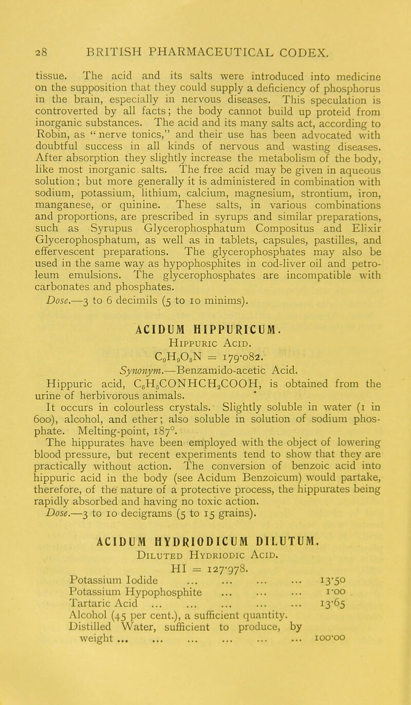 tissue. The acid and its salts were introduced into medicine on the supposition that they could supply a deficiency of phosphorus in the brain, especially in nervous diseases. This speculation is controverted by all facts; the body cannot build up proteid from inorganic substances. The acid and its many salts act, according to Robin, as  nerve tonics, and their use has been advocated with doubtful success in all kinds of nervous and wasting diseases. After absorption they slightly increase the metabolism of the body, like most inorganic salts. The free acid may be given in aqueous solution; but more generally it is administered in combination with sodium, potassium, lithium, calcium, magnesium, strontium, iron, manganese, or quinine. These salts, in various combinations and proportions, are prescribed in syrups and similar preparations, such as Syrupus Glycerophosphatum Compositus and Elixir Glycerophosphatum, as well as in tablets, capsules, pastilles, and effervescent preparations. The glycerophosphates may also be used in the same way as hypophosphites in cod-liver oil and petro- leum emulsions. The glycerophosphates are incompatible with carbonates and phosphates. Dose.—3 to 6 decimils (5 to 10 minims). ACIDUM HIPPURICUM. HipPURic Acid. C9H9O3N = 179-082. Synonym.—Benzamido-acetic Acid. Hippuric acid, CgHgCONHCHaCOOH, is obtained from the urine of herbivorous animals. It occurs in colourless crystals. Slightly soluble in water (i in 600), alcohol, and ether; also soluble in solution of sodium phos- phate. Melting-point, 187°. The hippurates have been employed with the object of lowering blood pressure, but recent experiments tend to show that they are practically without action. The conversion of benzoic acid into hippuric acid in the body (see Acidum Benzoicum) would partake, therefore, of the nature of a protective process, the hippurates being rapidly absorbed and having no toxic action. Dose.—3 to 10 decigrams (5 to 15 grains). ACIDUM HYDRIODICUM DILUTUM. Diluted Hydriodic Acid. HI = 127-978. Potassium Iodide ... 13*50 Potassium Hypophosphite ... ... ••• I'oo . Tartaric Acid i3'65 Alcohol (45 per cent.), a sufficient quantity. Distilled Water, sufficient to produce, by weight loo-oo
