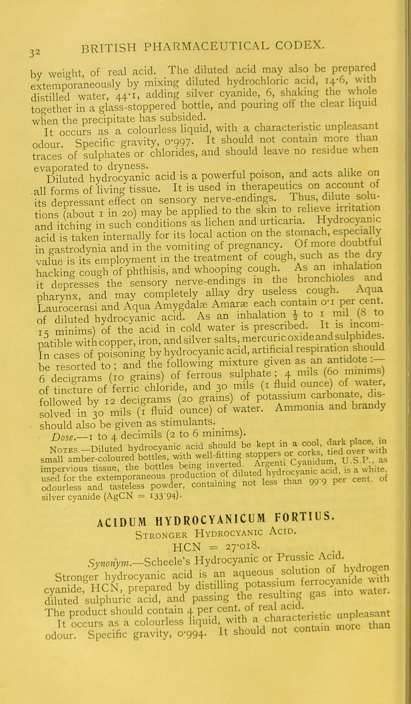 by wei'^ht of real acid. The diluted acid may also be prepared extemporaneously by mixing diluted hydrochloric acid, 14-6, with distilled water, 44-1, adding silver cyanide, 6, shaking the whole together in a glass-stoppered bottle, and pouring off the clear liquid when the precipitate has subsided. _ . • , . It occurs as a colourless liquid, with a characteristic unpleasant odour. Specific gravity, 0-997- It should not contain more than traces of sulphates or chlorides, and should leave no residue when evaporated to dryness. . n ^ Diluted hydrocyanic acid is a powerful poison, and acts alike on . all forms of living tissue. It is used in therapeutics on account of its depressant effect on sensory nerve-endmgs. Thus, dilute solu- tions (about I in 20) may be applied to the skm to reheve irritation and itching in such conditions as lichen and urticaria. Hydrocyan c acid is taken internally for its local action on the stomach, especia y tn gastrodynia and in the vomiting of pregnancy. Of value is its employment in the treatment of cough, such as the dry hacSng cough of phthisis, and whooping cough As an inhalation ft depresses^he sensory nerve-endings in the bronchioles and pharynx, and may completely allay dry useless cough. Aqua CauToce'rasi and Aqua Amygdala Amar. each contain Ijer cent^ of diluted hydrocyanic acid. As an inhalation 1 to i mil (8 to is minims) of the acid in cold water is prescribed 1^^/^^^°^; pitible with copper, iron, andsilver salts, mercuric oxide and sulphides f n caserof pofsLmg by hydrocyanic acid, artificial -^P^t-n ^^^^^^ be resorted to; and the following mixture given as an antidote .— Tdeagrams ( o grains) of ferrous sulphate; 4 mils (60 mmims) of tSure of ferric chloride, and 30 mils (i flmd ounce) o water, followed by 12 decigrams (20 grains) of potassium carbonate, dis- soiveTin 30 mils (? fluid ounce) of water. Ammonia and brandy should also be given as stimulants. _ Dose.—I to 4 decimils (2 to 6 minims). , , , , T>.-i ,fT^ hvHrnrvanic acid should be kept in a cool, dark place in sm'IrramreScolofreffitleTw^ stopp'ers or corks, tied over w.J S^ptvi^u^tissTe. the bottles be-g hwerted^^ ArgenU^^^^^^^^^ U-S.P ^ used for the extemporaneous f eduction of diluted hydrocjan^ aa odourless and tasteless powder, containing not less tnan 99 9 y silver cyanide (AgCN = I33'94)- ACIDUM HYDROCYANICUM FORTIUS. Stronger Hydrocyanic Acid. HCN = 27-018. Synonym.-Schede's Hydrocyanic or Prussic Acid. Stronger hydrocyanic acid is an aqueous solution of hydro^^n cyan de,^HCN, prepared by distilling potassium ferrocyanide wi^ diluted sulphudc acid, and passing the resulting gas into water. The product should contain 4 Per ^^^t °f real aci^^^^^ unpleasant It occurs as a colourless liquid with ^ fl^'^'^^^^^^^ ^.^^e than odour. Specific gravity, 0-994- It should not contam mor