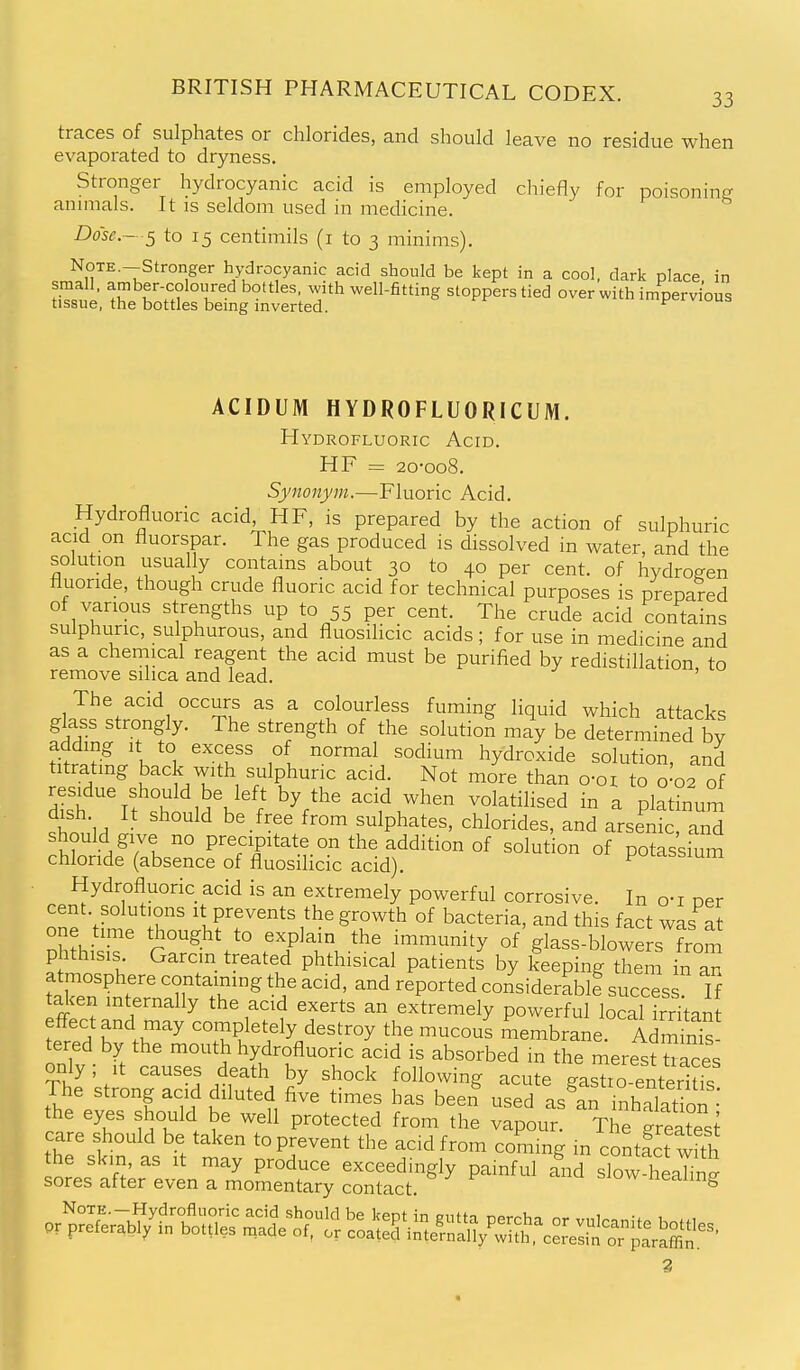 traces of sulphates or chlorides, and should leave no residue when evaporated to dryness. Stronger hydrocyanic acid is employed chiefly for poisoning annuals. It is seldom used in medicine. Dose.- s to 15 centimils (i to 3 minims). Note.-Stronger hydrocyanic acid should be kept in a cool, dark place, in small, amber-coloured bottles, with well-fitting stoppers tied over with impervious tissue, the bottles being inverted. ^ ACIDUM HYDROFLUORICUM. Hydrofluoric Acid. HF = 2o-oo8. Synonym.—Fluoric Acid. Hydrofluoric acid, HF, is prepared by the action of sulphuric acid on fluorspar. The gas produced is dissolved m water, and the solution usually contains about 30 to 40 per cent, of hydrogen fluoride, though crude fluoric acid for technical purposes is prepared of various strengths up to 55 per cent. The crude acid contains sulphuric, sulphurous, and fluosilicic acids; for use in medicine and as a chemical reagent the acid must be purified by redistillation to remove silica and lead. ' The acid occurs as a colourless fuming liquid which attacks glass strongly. The strength of the solution may be determined bv adding It to excess of normal sodium hydroxide solution, and titrating back with sulphuric acid. Not more than o-oi to o'o2 of dish It s°h^MV''/ - plating- tw^'u ^-^'^^ ^'^^^ sulphates, chlorides, and arsenic, and should give no precipitate on the addition of solution of potassium chloride (absence of fluosilicic acid). puLassium Hydrofluoric acid is an extremely powerful corrosive. In o-i per cent, solutions it prevents the growth of bacteria, and this fact was at one time thought to explain the immunity of glass-blowers from phthisis Garcin treated phthisical patients by keep ng tiem in an atmosphere containing the acid, and reported considerablf success If talcen internally the acid exerts an extremely powerful local Stan L^ 'h K .r^ cornpletely destroy the mucous membrane. Admm^s tered by the mouth hydrofluoric acid is absorbed in the merest tJLces only; it causes death by shock following acute gasTo-enteriS The strong acid diluted five times has beel used as^af inhalat on • the eyes should be well protected from the vapour. The greatest care should be taken to prevent the acid from coming in contfct with 2