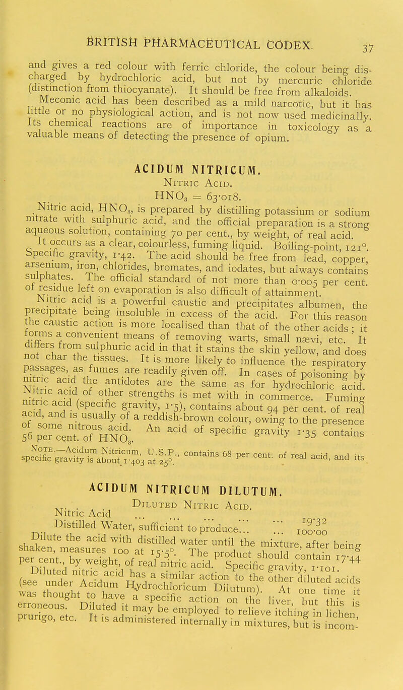 37 and gives a red colour with ferric chloride, the colour being dis- charged by hydrochloric acid, but not by mercuric chloride (distinction from thiocyanate). It should be free from alkaloids. Meconic acid has been described as a mild narcotic, but it has little or no physiological action, and is not now used medicinally. Its chemical reactions are of importance in toxicology as a valuable means of detecting the presence of opium. ACIDUM NITRICUM. Nitric Acid. HNO3 = 63-018. Nitric acid, HNO,, is prepared by distilling potassium or sodium nitrate with sulphuric acid, and the official preparation is a strong aqueous solution, containing 70 per cent., by weight, of real acid. It occurs as a clear, colourless, fuming liquid. Boiling-point, 121° bpecific gravity, 1-42. The acid should be free from lead, copper arsemum, iron, chlorides, bromates, and iodates, but always contains sulphates. The official standard of not more than 0-005 per cent ot residue left on evaporation is also difficult of attainment. Nitric acid IS a powerful caustic and precipitates albumen, the precipitate being insoluble in excess of the acid. For this reason the caustic action is more localised than that of the other acids • it torms a convenient means of removing warts, small najvi, etc. ' It nnfj^l sulphuric acid in that it stains the skin yellow, and does the tissues. It is more likely to influence the respiratory nfw^f'vf'.1 -f ^ '^^^'^^ ^'^^ ^^^^s of poisoning by m nc acid the antidotes are the same as for hydrochloric fcid n\lZ . ^^ f ° ''''^'^^ ^^t with in commerce. Fuming add .ndii'P''^' gravity 1-5) contains about 94 per cent, of real acid, and is usually of a reddish-brown colour, owiAg to the presence %;T.eTo7'H^t '''' ''^^'^ '^^^^ ST^-^:^£lSi^, ^l,?- -^^-^ P- of -1 acid, and its. ACIDUM NITRICUM DILUTUM. . , Diluted Nitric Acid. Nitric Acid Distilled Water, sufficient to produce'..'. loo-oo Dilute the acid with distilled water until the mixture after beintr pefcTn^Ww^hrf^'* 7'--- ''^•^ shoulS conSn x;? per cent, by weight of real nitric acid. Specific gravity i-ioi prurigo, etc. It is administered internally in mixtures, but is incom-'