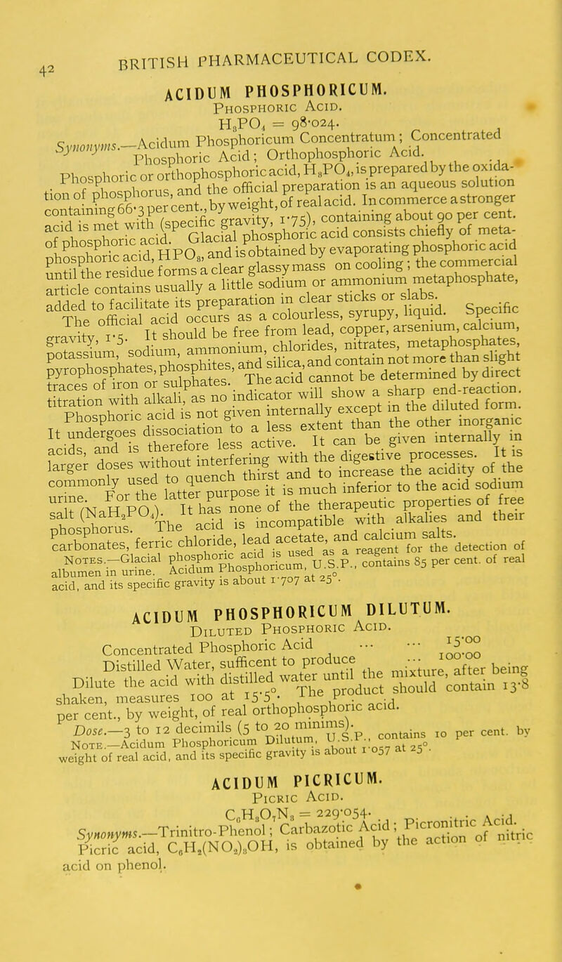 ACIDUM PHOSPHORICUM. Phosphoric Acid. H3PO, = 98-024. Sy„om.«5.-Acidum Phosphoricum Concentratum ; Concentrated ^ ^ Phosphoric Acid; Orthophosphonc Acid PhosDhoric or orthophosphoric acid, HhPO, is prepared by the oxida- Phosphoric or ori p . ^ preparation is an aqueous solution tionof Pl^f P;^^^^^^^ Weight,of realacid. In commerce a stronger ^tS'^Si M containing about 90 per cent. n?nhosSiorS acid Glacial phosphoric acid consists chiefly of meta- ot phospnoric aciu- is obtained by evaporating phosphoric acid artSains usually a little sodium or arumon«^ added to facilitate its preparation m clear sticks or s abs. Thp official acid occurs as a colourless, syrupy, liqma. =pecinc ?S^jLraS.:;:^-:srs^'.=^^^ SosSoms The ac?d is mcompatlble with alkahes and the,r ?SbtaTs!-ferric chloride, lead acetate and c^^^^^^^^^^^ .,£»' i7SS?' £„CSo pt;fcra|p., coi..„s S3 p» ce„,, o, rea, acid, and its specific gravity is about 1707 at 25 . ACIDUM PHOSPHORICUM DILUTUM. Diluted Phosphoric Acid. Concentrated Phosphoric Acid ... ••• i5;oo Distilled Water, sufficent to produce ^ ^ '°°f°°r being Dilute the acid with distilled water un^^^^^^^ CS^co^S-S fefcfe-nt.;—ght%° ^l^o^onc acid. Dos^.—3 to 12 decimils (5 to 20 minims). NOTE.-Acidum Phosphoricum Dilutum, ■Sf^' 0/ ^ weight of real acid, and its specific gravity is about i 057 at 25 ACIDUM PICRICUM. Picric Acid. P T-T n N = 22Q'0'^4. S,,.„,»..-Trinitro.^:e„;h' CarWo.ic Acid i Pi-nitric Ac,d Picric acid, C.H,(NO,).OH, is obtained by the action acid on phenol.