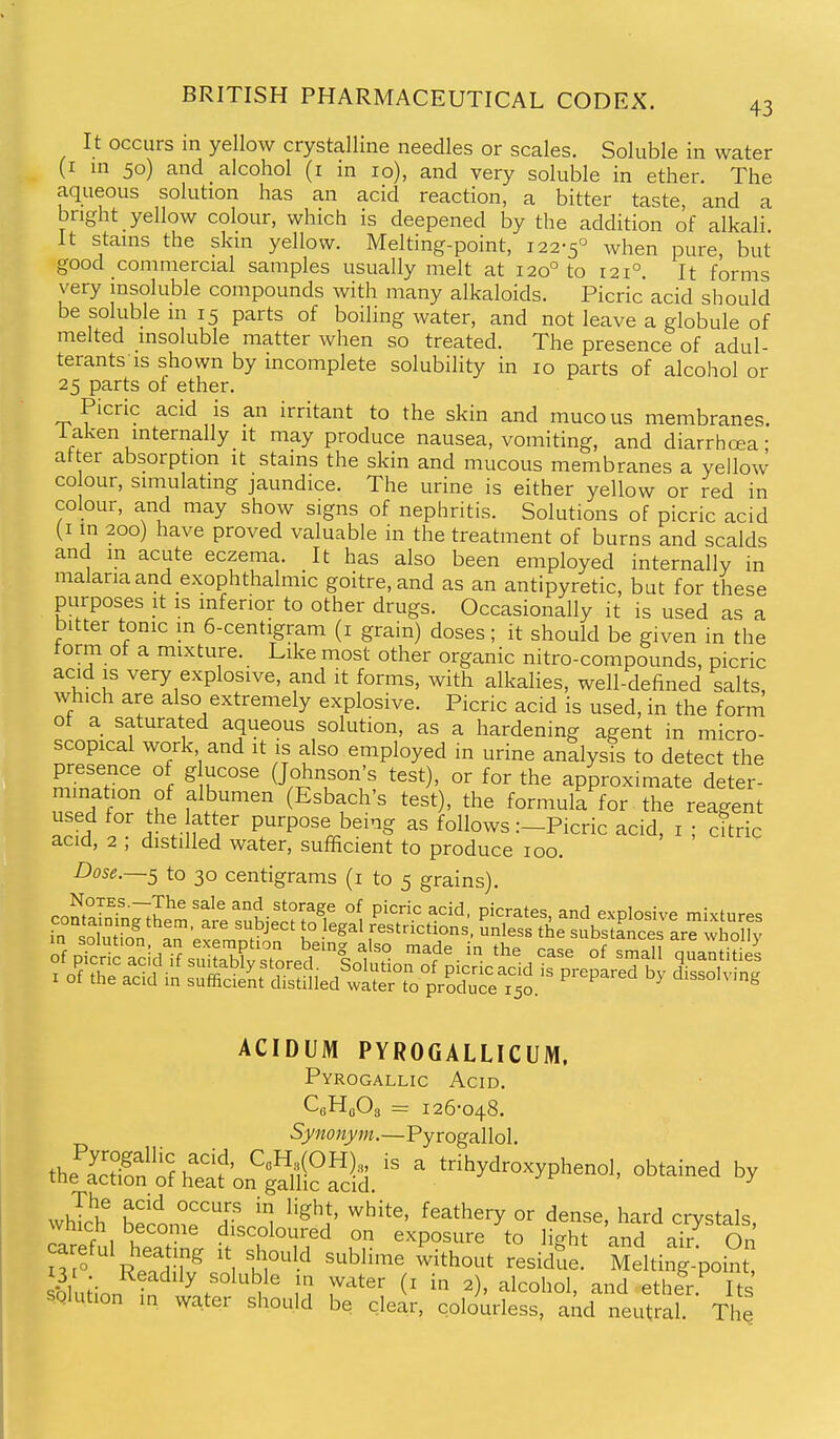 43 It occurs in yellow crystalline needles or scales. Soluble in water (I in 50) and alcohol (i in 10), and very soluble in ether. The aqueous solution has an acid reaction, a bitter taste, and a bright yellow colour, which is deepened by the addition of alkali It stains the skin yellow. Melting-point, 122-5° when pure but good commercial samples usually melt at 120° to 121°. It forms very insoluble compounds with many alkaloids. Picric acid should be soluble in 15 parts of boiling water, and not leave a globule of melted insoluble matter when so treated. The presence of adul- terants is shown by incomplete solubility in 10 parts of alcohol or 25 parts of ether. Picric acid is an irritant to the skin and mucous membranes, iaken internally it may produce nausea, vomiting, and diarrhoea- after absorption it stains the skin and mucous membranes a yellow CO our, simulating jaundice. The urine is either yellow or red in colour, and may show signs of nephritis. Solutions of picric acid (I m 200) have proved valuable in the treatment of burns and scalds and m acute eczema. It has also been employed internallv in malaria and exophthalmic goitre, and as an antipyretic, but for these purposes it is inferior to other drugs. Occasionally it is used as a bitter tonic m 6-centigram (i grain) doses; it should be given in the form of a mixture. Like most other organic nitro-compounds, picric acid IS very explosive, and it forms, with alkalies, well-defined salts, which are also extremely explosive. Picric acid is used, in the form of a saturated aqueous solution, as a hardening agent in micro- scopical work and it is also employed in urine analyst to detect the n^n.? f ^ k'^'^ (Johnson's test), or for the approximate deter- f f (Esbach's test), the formula for the reagent used for the atter purpose being as follows :-Picric acid, i ; citric acid, 2 ; distilled water, sufficient to produce 100. Dose.—^ to 30 centigrams (i to 5 grains). ACIDUM PYROGALLICUM. Pyrogallic Acid. CfiHeOg = 126-048. Synonym.—Pyrogallol ^^^S^S'o^^l- ' trihydroxyphenol, obtained by which' becom^T ^^'^''y °^ d^^^' l^^^d crystals, wnich become discoloured on exposure to li^ht and air On n ' R'Tn ^ '\ fr''' ^^^^^^ residtie. Melting-point SQlution in water shoud h^^ _.j _ , , ^,