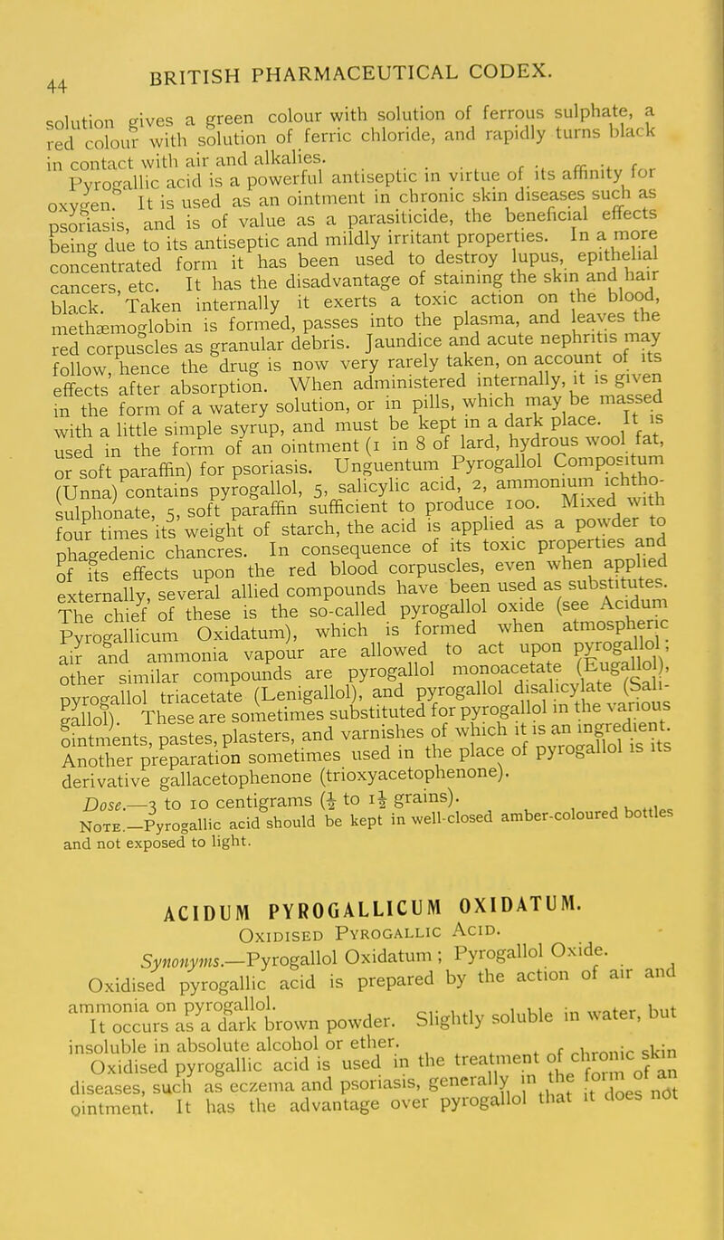 solution gives a green colour with solution of ferrous sulphate, a red colour with solution of ferric chloride, and rapidly turns black in contact with air and alkalies. -i. r Pvrocrallic acid is a powerful antiseptic in virtue of its affinity for oxv-en. It is used as an ointment in chronic skin diseases such as psoriasis, and is of value as a parasiticide, the beneficial effects being due to its antiseptic and mildly irritant properties. In a more conclntrated form it has been used to destroy upus epi^hel.a cancers etc. It has the disadvantage of staining the skin and hair black. Taken internally it exerts a toxic action on the blood methsemoglobm is formed, passes into the plasma, and leaves the red corpuscles as granular debris. Jaundice and acute nephri .s may follow, hence the drug is now very rarely taken, on account ot its effects after absorption. When administered internally, it is given L the form of a watery solution, or m pills, which niay be massed with a little simple syrup, and must be kept m a dark place it is used in the form of an ointment (i in 8 of lard, hydrous wool fat, or sof paraffin) for psoriasis. Unguentum Pyrogallol Compositum (Unna) contains pyrogallol, 5, salicylic acid 2, ammonium ichtho^ sulphonate, 5, soft paraffin sufficient to produce 100. Mixed with Sur t°mes its weight of starch, the acid is applied as a powder to phagedenic chancfes. In consequence of its toxic Properties and of fts effects upon the red blood corpuscles, even whei^ applied externally, several allied compounds have been used as substitutes. ThTch I of these is the so-called pyrogallol oxide (see Acidum Pyrogamcum Oxidatum), which is formed when atmospheric air and ammonia vapour are allowed to act upon pyrogaHol, other sm'lar compounds are pyrogallol monoacetate Eugallo , pyrogallol triacetate (Lemgallol), and pyrogallol d^salicy ate (S^^^^ aallon These are sometimes substituted for pyrogallol m the v arious SentsTpastes, plasters, and varnishes of -{-^ it is an 1^^^^^^^^^ Another preparation sometimes used m the place of pyrogallol is its derivative gallacetophenone (trioxyacetophenone). Dose.—3 to 10 centigrams (i to grains). , NOTE.-Pyrogallic acid should be kept in well-closed amber-coloured bottles and not exposed to light. ACIDUM PYROGALLICUM OXIDATUM. Oxidised Pyrogallic Acid. Synonyms.-FyrogaWol Oxidatum ; Pyrogallol Oxide. Oxidised pyrogallic acid is prepared by the action of air and ammonia on pyrogallol. , , . Kiit It occurs as a dark brown powder. Slightly soluble in water, but insoluble in absolute alcohol or ether. , M^ronir <;kin Oxidised pyrogallic acid is used in the treatment of^° f^^ diseases, such as eczema and psoriasis, generally in the orm of an Ointment. It has the advantage over pyrogallol that it does not