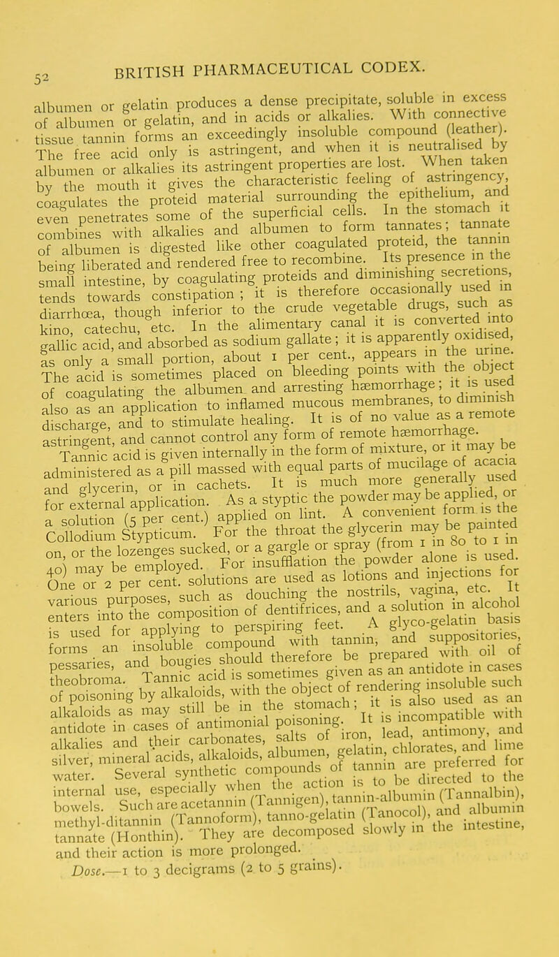 albumen or gelatin produces a dense precipitate, of albumen or gelatin, and m acids or alkalies. With connective tlsl rnnin forms a^ exceedingly insoluble compound ( eather). The free acid only is astringent, and when it is neutralised by ^bunien or alkaheJ its astringent properties are lost. When taken by t e m^uth it gives the characteristic feeling of astrmgency Sagulates the proiid material surrounding the epithehum and even penetrates some of the superhcial cells. In the stoniach it combines with alkalies and albumen to form tannates; tannate of albume^ is digested like other coagulated proteid, the tannm beinflTerated and rendered free to recombine. Its presence m the sma§ intSlne, by coagulating proteids and ^^^^^^^^^l^^^^^^ tends towards constipation ; it is therefore occasionally used m diarrhoea though inferior to the crude vegetable drugs, such as £no cat'echT etc. In the alimentary canal it is converted mto gdlic ac^, and absorbed as sodium gallate; it is apparently- Is only a small portion, about i per cent., appears m the urme. The acid is sometimes placed on bleeding points with the object of coagulating the albumen_ and arresting haemorrhage; it used a so as an application to inflamed mucous membranes, to diminish discharge and^ to stimulate healing. It is of no value as a remote ?or externa application. As a styptic the powder may be app^'ed, « » or hlo -ge sucked, or a gargle or spray (from . 8° '° !S mav be employed. For insufflation the powder alone is used. fllTa per cent^ solutions are used as lotions and mject.ons for rorms^'a in?o^^Me^ compCn'S^iithnannin. In^d suppositories -ll;°j'aafi tisirgivt rsTan^tidr inls: S-Sngb^yXlf^f.^ ■t^Siti^jsr-raierp^^^^^^ and their action is more prolonged. Dose—I to 3 decigrams (2 to 5 grains).