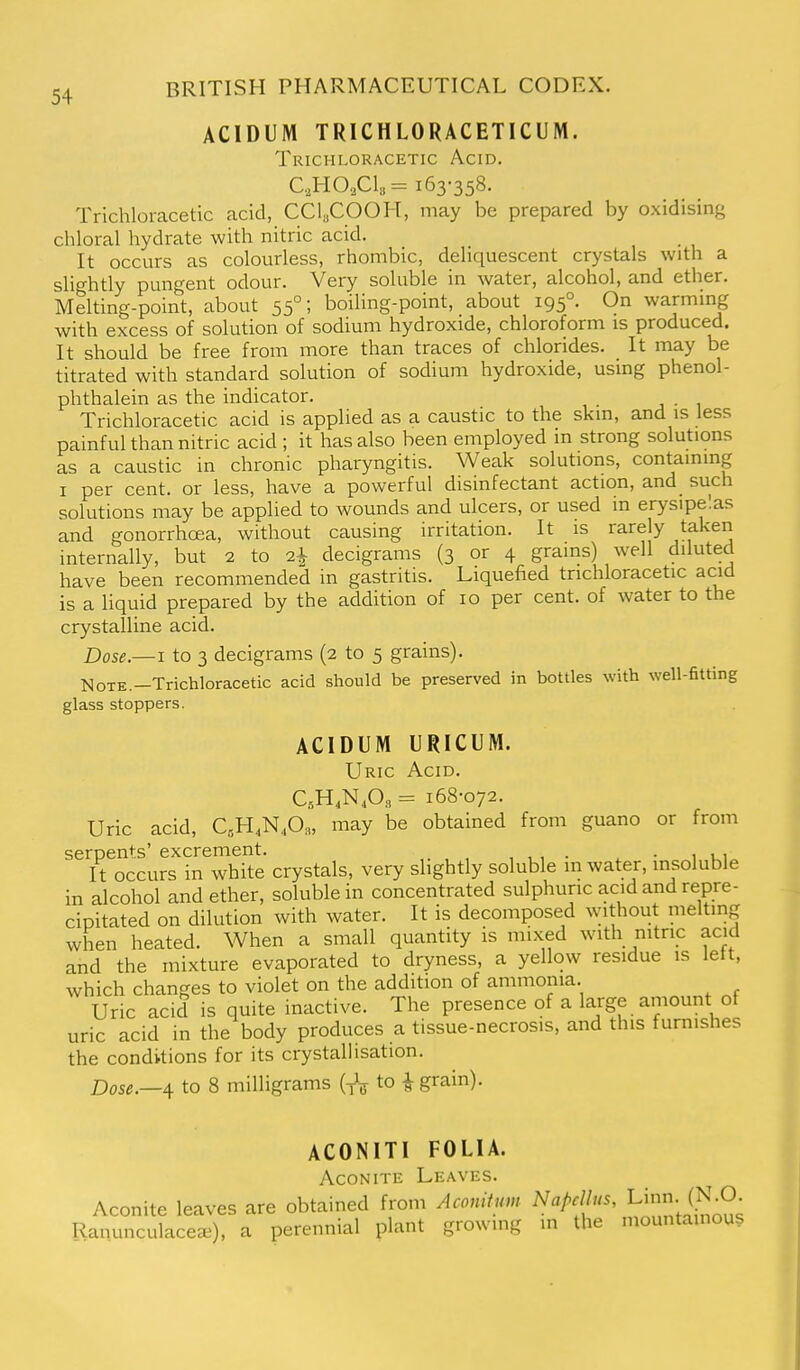 ACIDUM TRICHLORACETICUM. Trichloracetic Acid. C,H0,C1»= 163-358. Trichloracetic acid, CCl,COOH, may be prepared by oxidising chloral hydrate with nitric acid. It occurs as colourless, rhombic, deliquescent crystals with a slightly pungent odour. Very soluble in water, alcohol, and ether. Melting-point, about 55°; boiling-point, about 195°. On warmmg with excess of solution of sodium hydroxide, chloroform is produced. It should be free from more than traces of chlorides. It may be titrated with standard solution of sodium hydroxide, using phenol- phthalein as the indicator. Trichloracetic acid is applied as a caustic to the skin, and is less painful than nitric acid ; it has also been employed in strong solutions as a caustic in chronic pharyngitis. Weak solutions, containing I per cent, or less, have a powerful disinfectant action, and such solutions may be applied to wounds and ulcers, or used in erysipelas and gonorrhoea, without causing irritation. It is rarely taken internally, but 2 to 2^ decigrams (3 or 4 grains) well diluted have been recommended in gastritis. Liquefied trichloracetic acid is a liquid prepared by the addition of 10 per cent, of water to the crystalline acid. Dose.—I to 3 decigrams (2 to 5 grains). NoTE.-Trichloracetic acid should be preserved in bottles with well-fitting glass stoppers. ACIDUM URICUM. Uric Acid. CH^N A. = 168-072. Uric acid, CsH.N^Oa, may be obtained from guano or from serpents'excrement. , • ^ • 1 ui It occurs in white crystals, very slightly soluble m water, insoluble in alcohol and ether, soluble in concentrated sulphuric acid and repre- cipitated on dilution with water. It is decomposed withoiit melting when heated. When a small quantity is mixed with nitnc acid and the mixture evaporated to dryness, a yellow residue is left, which changes to violet on the addition of ammonia. Uric acid is quite inactive. The presence of a large amount of uric acid in the body produces a tissue-necrosis, and this furnishes the conditions for its crystallisation. Dose.—^ to 8 milligrams (-rV to i grain). ACONITl FOLIA. Aconite Leaves. Aconite leaves are obtained from Aconituv, Napcllus, Li- (^-O. Ranunculaceee), a perennial plant growing in the mountainous