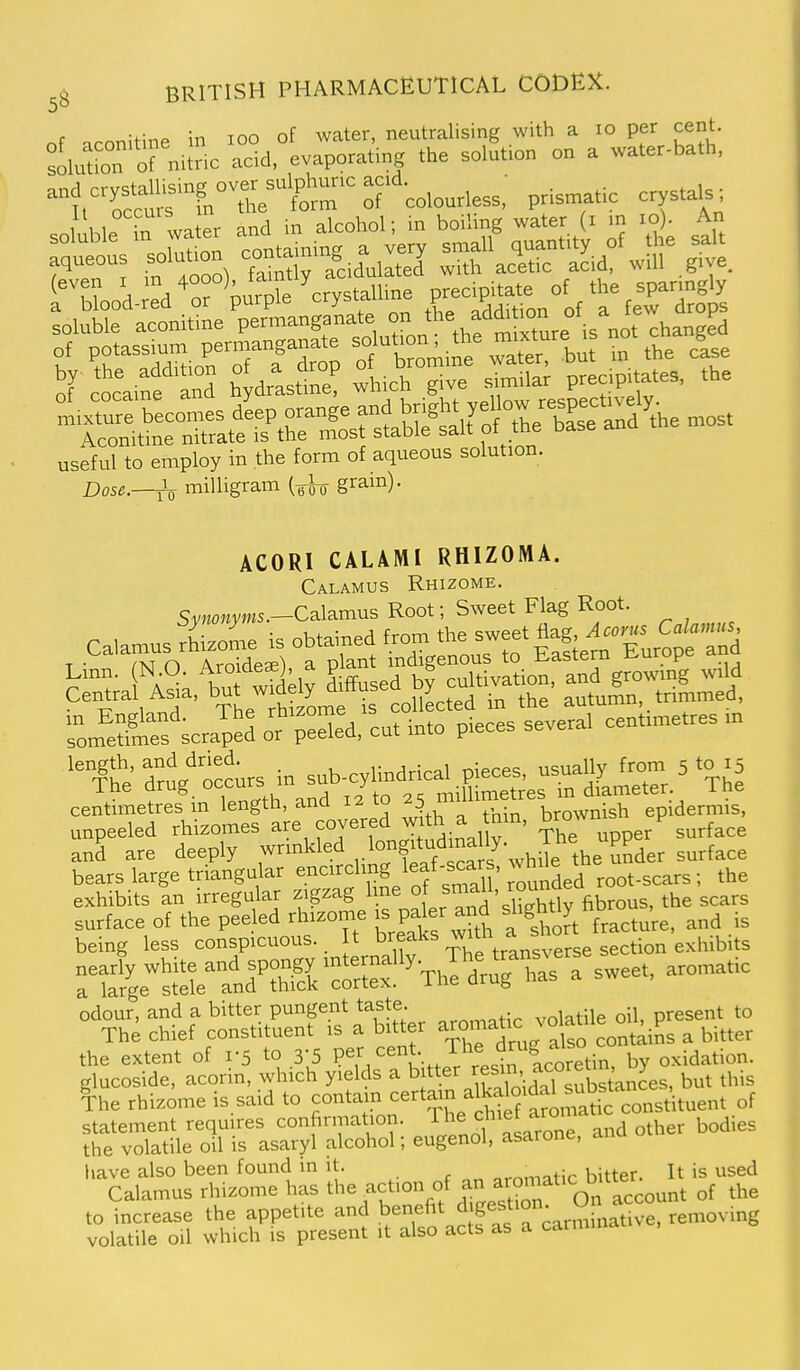 f u\r.^ in TOO of water, neutralising with a lo per cent. soluUcT'orniUic acid,°evapora«nj .he solf.icn on a water-bath. fn^The'K'^ ^r'-colourless.' prismatic crystals I 1,1. water and in alcoliol; in boiling water (i in lo). An useful to employ in the form of aqueous solution. Dose.—^ milligram (^1^ grain). ACORI CALAMI RHIZOMA. Calamus Rhizome. Sv«o«yms.—Calamus Root; Sweet Flag Root. calamus rLoL is obtained ^f^Turo^^^^^^^^^^^ Linn. (N^O. Aro deaO a P - ^vS^^^ Central Asia, w deVy^^used y ,^ ^^tumn, trimmed, som^e^frlfes'^craped Jr'pSd, cut into pieces several centimetres in and are deeply wrinkled 'f*,*™''/-„i,i e the SSder surface bears large triangnlar f '^f ^ \ound^^^ root-scars; the exhibits an irregular zigzag Ime « \° . j,^ ,he scars surface of the peeled rhizome - P^-^^.gWy hb^^^^. being less conspicuous. It ^^f^ ~,„„.„„se section exhibits n:'r^get;ratd'S'crx'''Th?dr;TaVa sweet, aromatic °rh-hfef%Sfu'r% aroma.^^^^ the extent of 1-5 to 3-5 P^5/t,,,t aco^^^^^^ by oxidation, glucoside, acorin, which yields a ^f.^'^l^^^'-f^^^^^ but this ^he rhizome is said to contam ^^^ain alkaloidal u^^^^^^ statement requires confirmation, f let arom ^^^.^^ the volatile oil is asaryl alcohol; eugenol, asarone, anu have also been found in it. aromatic bitter. It is used Calamus rhizome has the act.on of an aromatic bitte^^^ ^^^^ to increase the appetite and benefit f^f °:„,„iinative, removing volatile oil which is present it also acts as a carminat