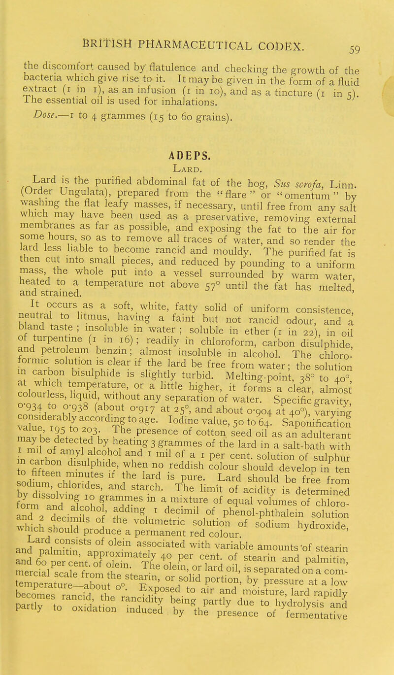 the discomfort caused by flatulence and checking the growth of the bacteria which give rise to it. It may be given in the form of a fluid extract (i in i), as an infusion (i in lo), and as a tincture (i in s) 1 he essential oil is used for inhalations. Dose.—I to 4 grammes (15 to 60 grains). ADEPS. Lard. frhf TT Piii^ified abdominal fat of the hog, Sus scvofa, Linn. (Order Ungulata), prepared from the flare or omentum by washing the flat leafy masses, if necessary, until free from any salt which may have been used as a preservative, removing external membranes as far as possible, and exposing the fat to the air for some hours, so as to remove all traces of water, and so render the lard less liable to become rancid and mouldy. The purified fat is then cut into small pieces, and reduced by pounding to a uniform mass, the whole put into a vessel surrounded by Avarm water heated to a temperature not above 57° until the fat has melted! and strained. ' It occurs as a soft, white, fatty soHd of uniform consistence, neutral to litmus, having a faint but not rancid odour, and a bland taste ; insoluble m water ; soluble in ether (i in 22), in oil of turpen ine (i in 16); readily in chloroform, carbon disulphide, and petroleum benzin; almost insoluble in alcohol. The chloro- formic solution IS clear if the lard be free from water; the solution in carbon bisulphide is slightly turbid. Melting-point, 38° to 40° o Q^! to A.n'^^ / TT' ^^P^^^t'° of water. Specific gravity, J^^A Z^^^ ^^^^ at 25°, and about 0-904 at 40°), 5aryin^ X To . tr.''° ^^T ^^1^^' 5° to 64' Sapo^Aifica'tlo? m^helltZX l^^^P'^'^^^^ °f ^o«on seed oil as an adulterant rS^il of fmv f^*'!;^^^'f'T'' ^^^d ^ ^^It-bath with in?.rhnn T f^°. °^ ' '^'^ °^ ^ ' ^^^t. solution of sulphur n carbon disulphide, when no reddish colour should develop in ten odium .hT'^H*'' ^^'i P^^^- Lard should be free from bv drsolvii^ ^dity determined fom and aioLf ^^i;:;-'' °^ ^^^^^ ^^^^^^^^ of ^hloro. and 2'^dedmilfn ' f ^ ' decimil of phenol-phthalem solution which sho^ M nr- i volumetric solution of sodium hydroxide, wnicn should produce a permanent red colour and nnl''^?'* °^ associated with variable amounts of stearin and\Po1^:;'Snt'^FZ 'f'' ^^^^^ and palmfti mercialSe from fhT^, ^^'^ separated on a com-