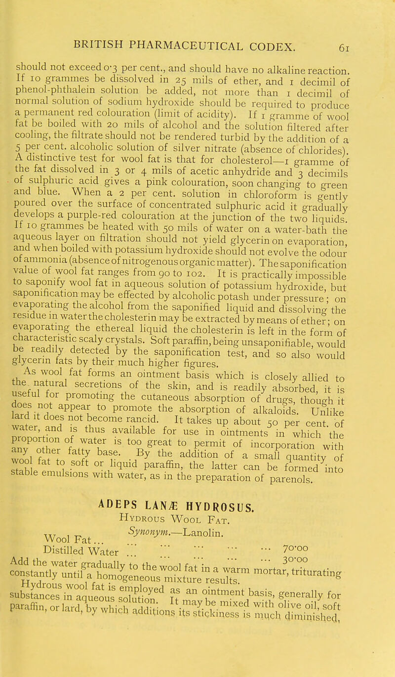 should not exceed 0-3 per cent., and should have no alkaline reaction. If 10 grammes be dissolved in 25 mils of ether, and i decimil of phenol-phthalem solution be added, not more than i decimil of normal solution of sodium hydroxide should be required to produce a permanent red colouration (limit of acidity). If i gramme of wool fat be boiled with 20 mils of alcohol and the solution filtered after coohng, the filtrate should not be rendered turbid by the addition of a 5 per cent, alcoholic solution of silver nitrate (absence of chlorides) A distmctive test for wool fat is that for cholesterol—i gramme of the fat dissolved in 3 or 4 mils of acetic anhydride and 3 decimils of sulphuric acid gives a pink colouration, soon changing to green and blue. When a 2 per cent, solution in chloroform is gently poured over the surface of concentrated sulphuric acid it gradually develops a purple-red colouration at the junction of the two liquids If 10 grammes be heated with 50 mils of water on a water-bath the aqueous layer on filtration should not yield glycerin on evaporation and when boiled with potassium hydroxide should not evolve the odour of ammonia (absence of nitrogenous organic matter). The saponification value of wool fat ranges from 90 to 102. It is practically impossible to saponify wool fat in aqueous solution of potassium hydroxide, but saponification may be effected by alcoholic potash under pressure • on evaporating the alcohol from the saponified liquid and dissolving'the residue m water the cholesterin may be extracted by means of ether • on evaporating the ethereal liquid the cholesterin is left in the form of characteristic scaly crystals. Soft paraffin, being unsaponifiable, would be readily detected by the saponification test, and so also would glycerin fats by their much higher figures. As wool fat forms an ointment basis which is closely allied to ntfTl'^ secretions of the skm, and is readily absorbed, it is useful for promoting the cutaneous absorption of drugs, thoufrh it does not appear to promote the absorption of alkaloids. Unhke lard It does not become rancid. It takes up about 50 per cent of water, and is thus available for use m ointments in wh^h the proportion of water is too great to permit of incorporation with any other fatty base. By the addition of a small quantitv of woo fat to soft or liquid paraffin, the latter can be formed'^^nto stable emulsions with water, as in the preparation of parenok! ADEPS LAN^ HYDROSUS. Hydrous Wool Fat. Wool Fat. •5^'^''«y^«.-Lanolin. Distilled Water ' ^o-oo