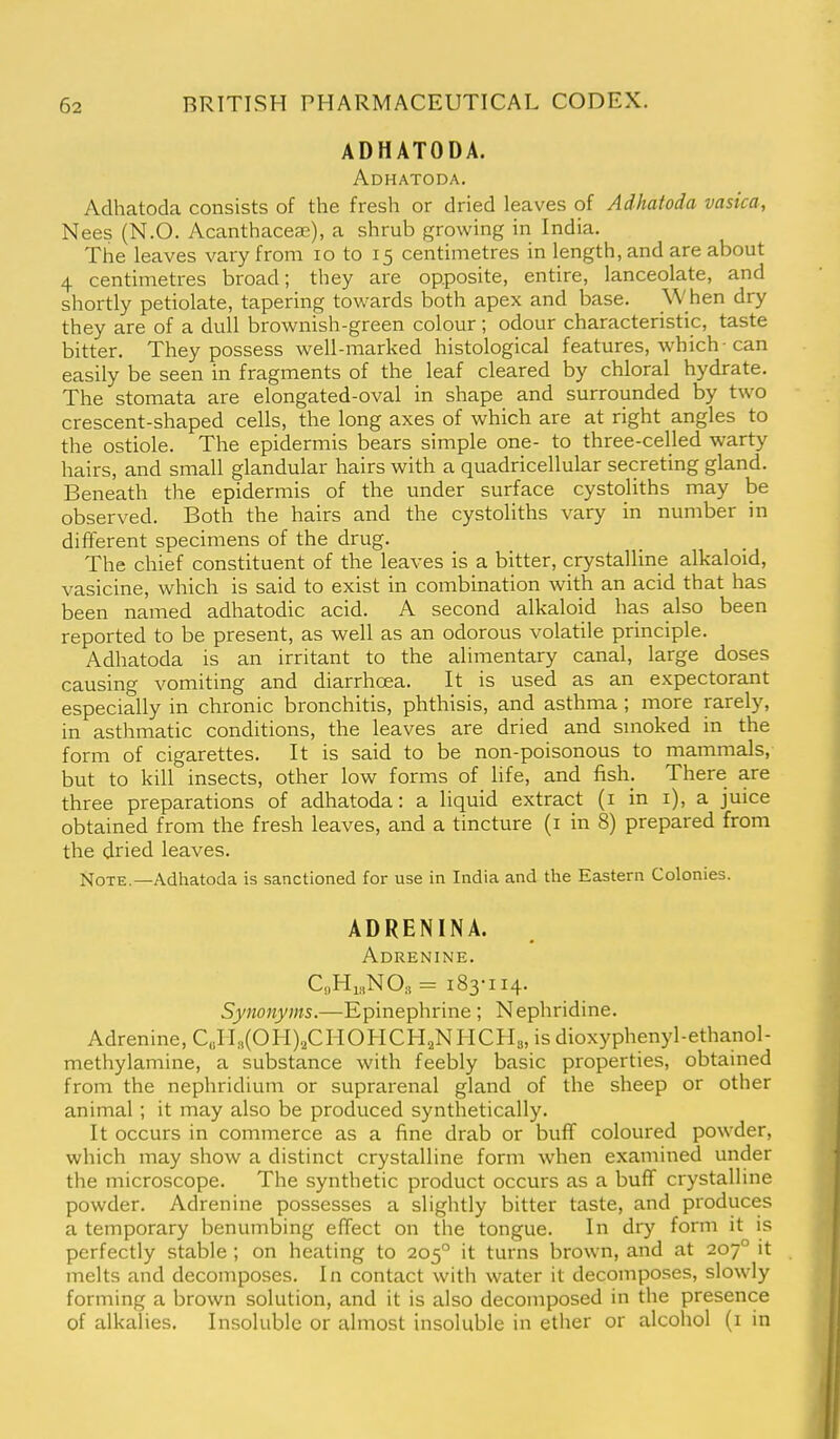ADHATODA. Adhatoda. Adhatoda consists of the fresh or dried leaves of Adhatoda vasica, Nees (N.O. Acanthaceae), a shrub growing in India. The leaves vary from lo to 15 centimetres in length, and are about 4 centimetres broad; they are opposite, entire, lanceolate, and shortly petiolate, tapering towards both apex and base. When dry they are of a dull brownish-green colour; odour characteristic, taste bitter. They possess well-marked histological features, which-can easily be seen in fragments of the leaf cleared by chloral hydrate. The stomata are elongated-oval in shape and surrounded by two crescent-shaped cells, the long axes of which are at right angles to the ostiole. The epidermis bears simple one- to three-celled warty hairs, and small glandular hairs with a quadricellular secreting gland. Beneath the epidermis of the under surface cystoliths may be observed. Both the hairs and the cystoliths vary in number in different specimens of the drug. The chief constituent of the leaves is a bitter, crystalline alkaloid, vasicine, which is said to exist in combination with an acid that has been named adhatodic acid. A second alkaloid has also been reported to be present, as well as an odorous volatile principle. Adhatoda is an irritant to the alimentary canal, large doses causing vomiting and diarrhoea. It is used as an expectorant especially in chronic bronchitis, phthisis, and asthma ; more rarely, in asthmatic conditions, the leaves are dried and smoked in the form of cigarettes. It is said to be non-poisonous to mammals, but to kill insects, other low forms of life, and fish. There are three preparations of adhatoda: a liquid extract (i in i), a juice obtained from the fresh leaves, and a tincture (i in 8) prepared from the dried leaves. Note.—Adhatoda is sanctioned for use in India and the Eastern Colonies. ADRENINA. Adrenine. C„Hi„NO., = 183-114. Synonyms.—Epinephrine ; Nephridine. Adrenine, C„rL,(OH)2CHOHCH2NHCH3, is dioxyphenyl-ethanol- methylamine, a substance with feebly basic properties, obtained from the nephridium or suprarenal gland of the sheep or other animal ; it may also be produced synthetically. It occurs in commerce as a fine drab or buff coloured powder, which may show a distinct crystalline form when examined under the microscope. The synthetic product occurs as a buff crystalline powder. Adrenine possesses a slightly bitter taste, and produces a temporary benumbing effect on the tongue. In dry form it is perfectly stable ; on heating to 205° it turns brown, and at 207° it melts and decomposes. In contact with water it decomposes, slowly forming a brown solution, and it is also decomposed in the presence of alkalies. Insoluble or almost insoluble in ether or alcohol (i in