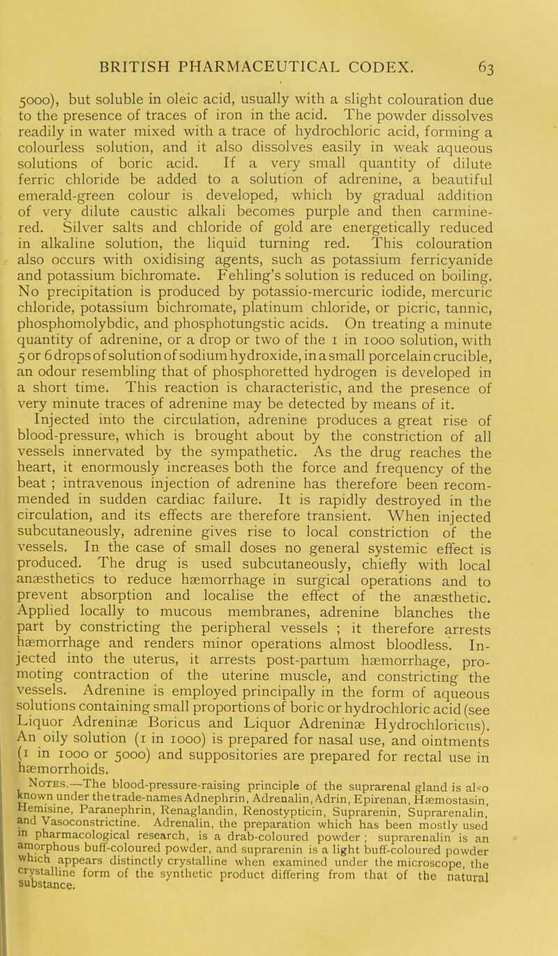 5000), but soluble in oleic acid, usually with a slight colouration due to the presence of traces of iron in the acid. The powder dissolves readily in water mixed with a trace of hydrochloric acid, forming a colourless solution, and it also dissolves easily in weak aqueous solutions of boric acid. If a very small quantity of dilute ferric chloride be added to a solution of adrenine, a beautiful emerald-green colour is developed, which by gradual addition of very dilute caustic alkali becomes purple and then carmine- red. Silver salts and chloride of gold are energetically reduced in alkaline solution, the liquid turning red. This colouration also occurs with oxidising agents, such as potassium ferricyanide and potassium bichromate. Fehling's solution is reduced on boiling. No precipitation is produced by potassio-mercuric iodide, mercuric chloride, potassium bichromate, platinum chloride, or picric, tannic, phosphomolybdic, and phosphotungstic acids. On treating a minute quantity of adrenine, or a drop or two of the i in 1000 solution, with 5 or 6 drops of solution of sodium hydroxide, in a small porcelain crucible, an odour resembling that of phosphoretted hydrogen is developed in a short time. This reaction is characteristic, and the presence of very minute traces of adrenine may be detected by means of it. Injected into the circulation, adrenine produces a great rise of blood-pressure, which is brought about by the constriction of all vessels innervated by the sympathetic. As the drug reaches the heart, it enormously increases both the force and frequency of the beat ; intravenous injection of adrenine has therefore been recom- mended in sudden cardiac failure. It is rapidly destroyed in the circulation, and its effects are therefore transient. When injected subcutaneously, adrenine gives rise to local constriction of the vessels. In the case of small doses no general systemic effect is produced. The drug is used subcutaneously, chiefly with local anaesthetics to reduce haemorrhage in surgical operations and to prevent absorption and localise the effect of the anaesthetic. Applied locally to mucous membranes, adrenine blanches the part by constricting the peripheral vessels ; it therefore arrests haemorrhage and renders minor operations almost bloodless. In- jected into the uterus, it arrests post-partum haemorrhage, pro- moting contraction of the uterine muscle, and constricting the vessels. Adrenine is employed principally in the form of aqueous solutions containing small proportions of boric or hydrochloric acid (see Liquor Adreninae Boricus and Liquor Adreninae Hydrochloricus). An oily solution (i in 1000) is prepared for nasal use, and ointments (i in 1000 or 5000) and suppositories are prepared for rectal use in haemorrhoids. Notes.—The blood-pressure-raising principle of thie suprarenal gland is al-o Known under the trade-names Adnephrin, Adrenalin, A.drin, Epirenan, HfEmostasin, Hemisine, Paranephrin, Renaglandin, Renostypticin, Suprarenin, Suprarenalin,' and Vasoconstrictine. Adrenalin, the preparation which has been mostly used »n pharmacological research, is a drab-coloured powder; suprarenalin is an amorphous buff-coloured powder, and suprarenin is a light buff-coloured powder which appears distinctly crystalline when examined under the microscope, the crystalline form of the synthetic product differing from that of the natural substance.