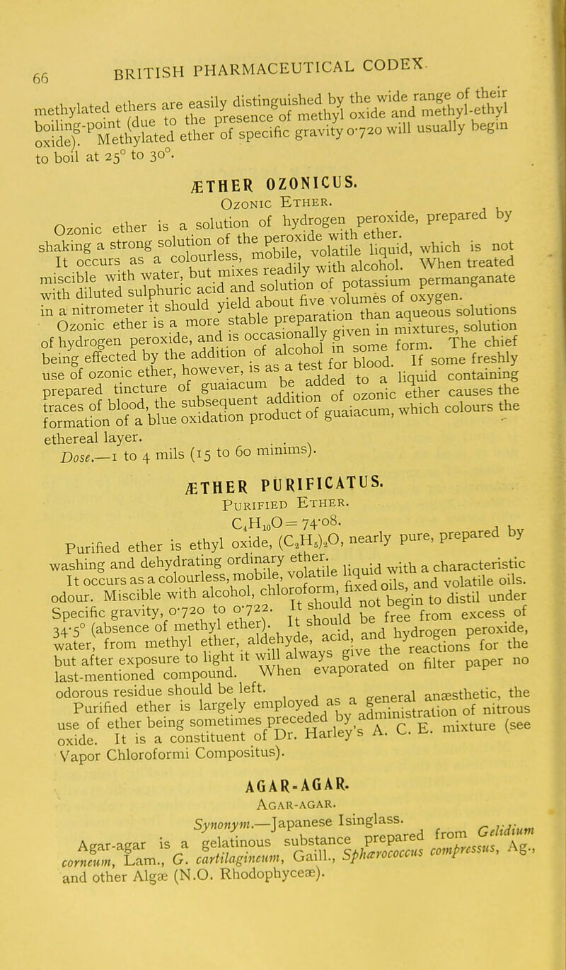 -M-a ethers *tarKyt^M ''^^:'7:i^:^e!:trol%ec.,o ,r.Jyo-j.o.m usually beg.n to boil at 25° to 30°. AETHER OZONICUS. OzONic Ether. O^onic ether is a solution of hydrogen peroxide, prepared by shaS a sttg solution of pgoxide wjt efte,^^^  tat m^rread iy™ * When treated ^^orerrtt^fgj^PS^^^^^^^^ of hydrogen peroxide, and is occas onauy g ^^.^^ being effected by the addition of alcohol m some torm use of ozonic ether, however, is as a test for Wood, it ^^^^^ prepared tincture of guaiacum be added ^ causes the ethereal layer. . Dose.—I to 4 mils (15 to 60 mmims). ;ether purificatus. Purified Ether. C,HioO= 74-08. Purified ether is ethyl oxide, (C..H.).p. nearly pure, prepared by washing and dehydrating ordinary ^^^^^ ^ characteristic It occurs as a colourless, mobile volatile ^^^^^^ ^ ^ ^ilg oils, odour. Miscible with alcohol, -chloroform fixed oils^^^^^^^ ^^^^^ Specific gravity, 0720 to 0-722. \t ^houW not beg ^^^^^ ol-s (ablence of methyl ether). It should ^e tree tro ^.^ water from methyl ether, aldehyde, acid, ^^^f ^yfj^f^^^ for the but after exposure to Ught it ^^,^^^-74,^^^^^^^^^^^ no last-mentioned compound. When evaporatea 01 odorous residue should be left. „pnpral anaesthetic, the Purified ether is largely -^P^^y^^/f^^^ffrnis of nitrous use of ether being -o-^^^'-^l'^^^^^^^ mixture (see oxide. It is a constituent of Dr. jnaney b rx. Vapor Chloroform! Compositus). AGAR-AGAR. Agar-agar. S>'HO«>'J«.—Japanese Isinglass. r,j;^ium Agar.agar is a ^.a.inous substance prepare ;on.J.I%«^ corneum, Lam., G. carttlagtncum, Gaill., bpharococcui r and other Algae (N.O. Rhodophyceae).