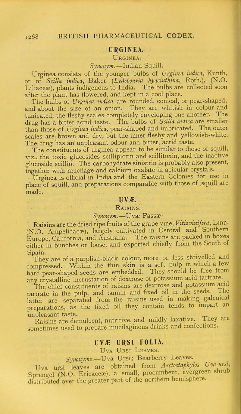 URGINEA. Urginea. Synonym.—Indian Squill. Urginea consists of the younger bulbs of Urginea indica, Kunth, or of Scilla indica, Baker (Ledeboiiria hyacinthina, Roth.), (N.O. Liliaceae), plants indigenous to India. The bulbs are collected soon after the plant has flowered, and kept in a cool place. The bulbs of Urginea indica are rounded, conical, or pear-shaped, and about the size of an onion. They are whitish in colour and tunicated, the fleshy scales completely enveloping one another. The drug has a bitter acrid taste. The bulbs of Scilla indica are smaller than those of Urginea indica, pear-shaped and imbricated. The outer scales are brown and dry, but the inner fleshy and yellowish-white. The drug has an unpleasant odour and bitter, acrid taste. The constituents of urginea appear to be similar to those of squill, viz., the toxic glucosides scillipicrin and scillitoxin, and the inactive glucoside scillin. The carbohydrate sinistrin is probably also present, together with mucilage and calcium oxalate in acicular crystals. • Urginea is official in India and the Eastern Colonies for use in place of squill, and preparations comparable with those of squill are made. UV>E. Raisins. Synonym,—Uvas Passae. Raisins arc the dried ripe fruits of the grape vine, Vitis vinifera, Linn. (N.O. Ampelidacae), largely cultivated in Central and Southern Europe, California, and Australia. The raisins are packed in boxes either in bunches or loose, and exported chiefly from the South of ^^hey are of a purplish-black colour, more or less shrivelled and compressed. Within the thin skin is a soft pulp in which a few hard pear-shaped seeds are embedded. They should be free from any crystalline incrustation of dextrose or potassium acid tartrate. The chief constituents of raisins are dextrose and potassium acid tartrate in the pulp, and tannin and fixed oil in the seeds. The latter are separated from the raisins used in making galenical preparations, as the fixed oil they contain tends to impart an unpleasant taste. , , • 'n, .-o Raisins are demulcent, nutritive, and mildly laxative, i hey are sometimes used to prepare mucilaginous drinks and confections. uv;e ursi folia. UvA Ursi Leaves. Synonyms.—Uva. Ursi; Bearberry Leaves. Uva ursi leaves are obtained from Arctostaphylos Uva-ursi, Sprengel (N.O. Ericaceae), a small, procumbent, evergreen shruD distributed over the greater part of the northern hemisphere.