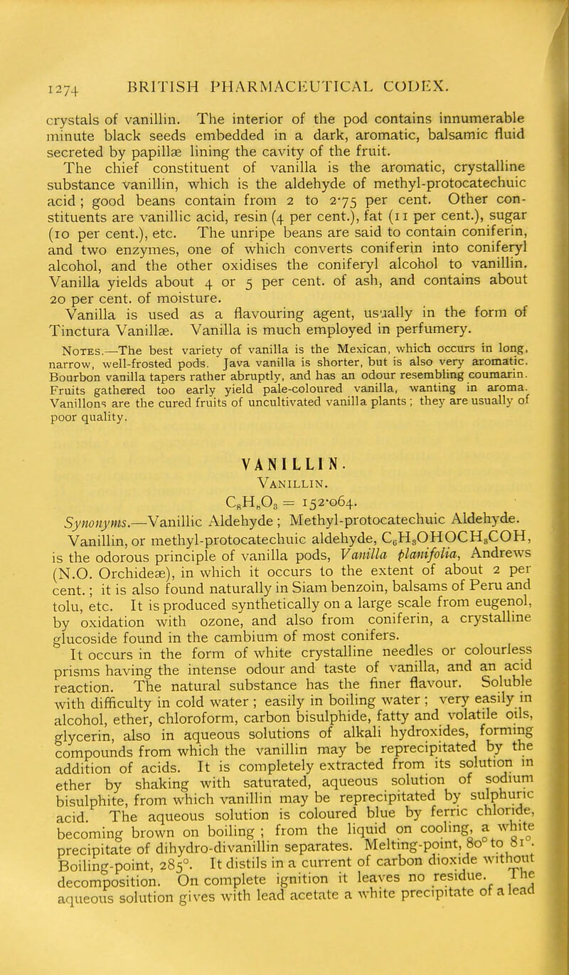 crystals of vanillin. The interior of the pod contains innumerable minute black seeds embedded in a dark, aromatic, balsamic fluid secreted by papillae lining the cavity of the fruit. The chief constituent of vanilla is the aromatic, crystalline substance vanillin, which is the aldehyde of methyl-protocatechuic acid ; good beans contain from 2 to 275 per cent. Other con- stituents are vanillic acid, resin (4 per cent.), fat (11 per cent.), sugar (10 per cent.), etc. The unripe beans are said to contain coniferin, and two enzymes, one of which converts coniferin into coniferyl alcohol, and the other oxidises the coniferyl alcohol to vanillin. Vanilla yields about 4 or 5 per cent, of ash, and contains about 20 per cent, of moisture. Vanilla is used as a flavouring agent, usually in the form of Tinctura Vanillse. Vanilla is much employed in perfumery. Notes.—The best variety of vanilla is the Mexican, which occurs in long, narrow, well-frosted pods. Java vanilla is shorter, but is also very aromatic. Bourbon vanilla tapers rather abruptly, and has an odour resembhng coumarin. Fruits gathered too early yield pale-coloured vanilla, wanting in aroma. Vanillons are the cured fruits of uncultivated vanilla plants ; they are usually of poor quality. VANILLIN. Vanillin, C«H„03 = 152-064. Synonyms.—Vanillic Aldehyde ; Methyl-protocatechuic Aldehyde. Vanillin, or methyl-protocatechuic aldehyde, CuHgOHOCHsCOH, is the odorous principle of vanilla pods. Vanilla planifolia, Andrews (N.O. Orchideae), in which it occurs to the extent of about 2 per cent.; it is also found naturally in Siam benzoin, balsams of Peru and tolu, etc. It is produced synthetically on a large scale from eugenol, by oxidation with ozone, and also from coniferin, a crystalhne glucoside found in the cambium of most conifers. It occurs in the form of white crystalline needles or colourless prisms having the intense odour and taste of vanilla, and an acid reaction. The natural substance has the finer flavour. Soluble with difficulty in cold water ; easily in boiling water ; very easily m alcohol, ether, chloroform, carbon bisulphide, fatty and volatile oils, glycerin, also in aqueous solutions of alkali hydroxides, forming compounds from which the vanillin may be reprecipitated by the addition of acids. It is completely extracted from its solution m ether by shaking with saturated, aqueous solution of sodium bisulphite, from which vanillin may be reprecipitated by sulphuric acid The aqueous solution is coloured blue by ferric chloride, becoming brown on boiling ; from the liquid on cooling, a white precipitate of dihydro-divanillin separates. Meltmg-point, 80 to 81 • Boiling-point, 285'^. It distils in a current of carbon dioxide without decomposition. On complete ignition it leaves no residue. 1 ne aqueous solution gives with lead acetate a white precipitate of a lead