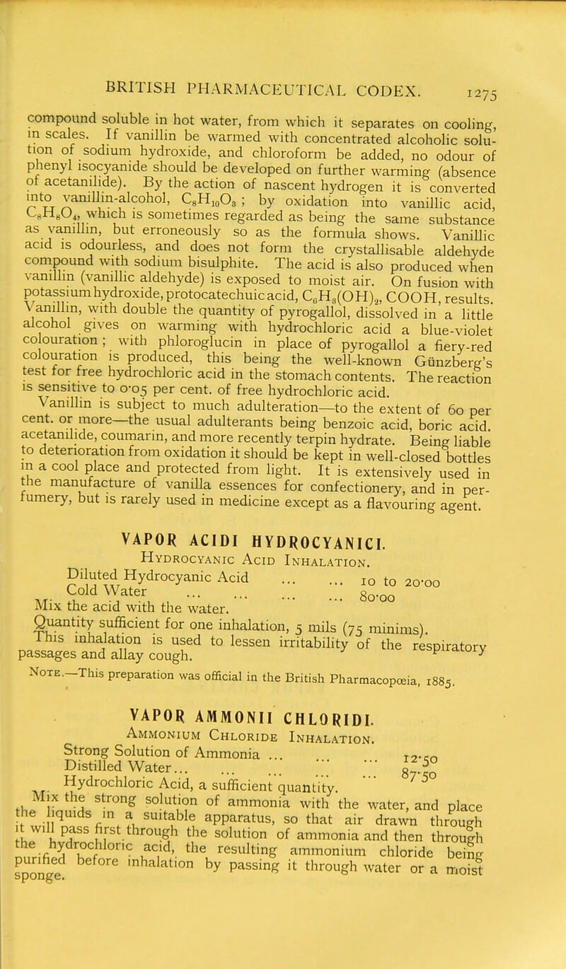 compound soluble in hot water, from which it separates on cooling, m scales. If vanillin be warmed with concentrated alcoholic solu- tion of sodmm hydroxide, and chloroform be added, no odour of phenyl isocyanide should be developed on further warming (absence of acetanilide). By the action of nascent hydrogen it is converted into vamllin-alcohol, C^H.^Os ; by oxidation into vanillic acid, CgHeO^, which IS sometimes regarded as being the same substance as vanillin, but erroneously so as the formula shows. Vanillic acid IS odourless, and does not form the crystallisable aldehyde compound with sodium bisulphite. The acid is also produced when vanillin (vanillic aldehyde) is exposed to moist air. On fusion with potassium hydroxide, protocatechuic acid, C«H3(0H)„ COOH, results. Vanillin, with double the quantity of pyrogallol, dissolved in a little alcohol gives on warming with hydrochloric acid a blue-violet CO ouration ; with phloroglucin in place of pyrogallol a fiery-red colouration is produced, this being the well-known Giinzberg's test tor free hydrochloric acid in the stomach contents. The reaction is sensitive to 0-05 per cent, of free hydrochloric acid. Vanillin is subject to much adulteration—to the extent of 60 per cent, or more—the usual adulterants being benzoic acid, boric acid acetanilide, coumann, and more recently terpin hydrate. Being liable to deterioration from oxidation it should be kept in well-closed bottles m a cool place and protected from light. It is extensively used in the manufacture of vanilla essences for confectionery, and in per- tumery, but is rarely used in medicine except as a flavouring agent. VAPOR ACIDI HYDROCYANICI. Hydrocyanic Acid Inhalation. Diluted Hydrocyanic Acid 10 to 20-00 M- ^ ^^^^'u ,80-00 Mix the acid with the water. Quantity sufficient for one inhalation, 5 mils (75 minims) This inhalation is used to lessen irritability of the respiratory passages and allay cough. ^ '■^n-wiy NoTE.-This preparation was official in the British Pharmacopoeia, 1885. VAPOR AMMONII CHLORIDI. Ammonium Chloride Inhalation. Strong Solution of Ammonia ... r^.cr, Distilled Water 8^.^° Hydrochloric Acid, a sufficient quantity. ** th. IfnniH '^'''^ °^ ammonia with the water, and place L ti I fi'M''*^^' apparatus, so that air draw through Ir iPf'ur*-^^'!^ ^^'^ ^°ltion of ammonia and then throulh nnrifi^H ' u!^'- '^^^'^ ammonium chloride being purified before mhalafon by passing it through water or a moist