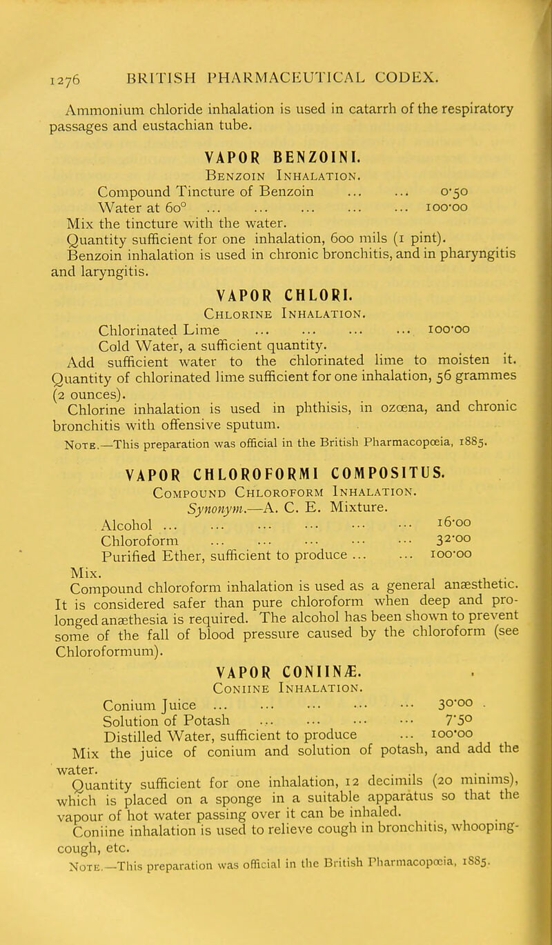 Ammonium chloride inhalation is used in catarrh of the respiratory passages and eustachian tube. VAPOR BENZOINI. Benzoin Inhalation. Compound Tincture of Benzoin ... ... 0*50 Water at 60° loo-oo Mix the tincture with the water. Quantity sufficient for one inhalation, 600 mils (i pint). Benzoin inhalation is used in chronic bronchitis, and in pharyngitis and laryngitis. VAPOR CHLORI. Chlorine Inhalation. Chlorinated Lime lOO-oo Cold Water, a sufficient quantity. Add sufficient water to the chlorinated lime to moisten it. Quantity of chlorinated lime sufficient for one inhalation, 56 grammes (2 ounces). Chlorine inhalation is used in phthisis, in ozcena, and chronic bronchitis with offensive sputum. Note.—This preparation was official in the British Pharmacopoeia, 1885. VAPOR CHLOROFORMI COMPOSITUS. Compound Chloroform Inhalation. Synonym.—A. C. E. Mixture. Alcohol i6'oo Chloroform 32*00 Purified Ether, sufficient to produce loo-oo Mix. . Compound chloroform inhalation is used as a general anaesthetic. It is considered safer than pure chloroform when deep and pro- longed ansethesia is required. The alcohol has been shown to prevent some of the fall of blood pressure caused by the chloroform (see Chloroformum). VAPOR COMING. CoNiiNE Inhalation. Conium Juice 30*00 . Solution of Potash 7*50 Distilled Water, sufficient to produce ... loo'oo Mix the juice of conium and solution of potash, and add the water. , • •, / • • \ Quantity sufficient for one inhalation, 12 decimils (20 mmmis), which is placed on a sponge in a suitable apparatus so that the vapour of hot water passing over it can be inhaled. Coniine inhalation is used to relieve cough in bronchitis, whooping- cough, etc. Note.—This preparation was official in the British Pharmacopoeia, 1S85.
