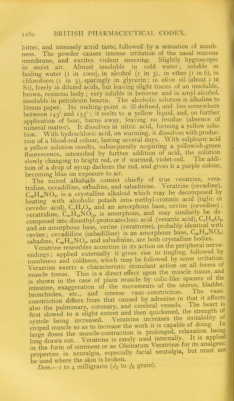 bitter, and intensely acrid taste, followed by a sensation of numb- ness. The powder causes intense irritation of the nasal mucous membrane, and excites violent sneezing. Slightly hygroscopic in moist air. Almost insoluble in cold water; soluble in boiling water (i in looo), in alcohol (i in 3), in ether (i in 6), in chloroform (i in 3), sparingly in g;lycerin; in olive oil (about i in 80), freely in diluted acids, but leaving slight traces of an insoluble, brown, resinous body ; very soluble in benzene and in amyl alcohol, insoluble in petroleum benzin. The alcoholic solution is alkaline to litmus paper. Its melting-point is ill-defined, and lies somewhere between 145° and 155° ; it melts to a yellow liquid, and, on further application of heat, burns away, leaving no residue (absence of mineral matter). It dissolves in nitric acid, forming a yellow solu- tion. With hydrochloric acid, on warming, it dissolves with produc- tion of a blood-red colour, lasting several days. With sulphuric acid a yellow solution results, subsequently acquiring a yellowish-green fluorescence, intensified by further addition of acid, the solution slowly changing to bright red, or if warmed, violet-red. The addi- tion of a drop of syiup darkens the red, and gives it a purple colour, becoming blue on exposure to air. The mixed alkaloids consist chiefly of true veratrme, vera- tridine, cevadilline, sabadine, and sabadinine. Veratrine (cevadme), C32H49NO9, is a crystalline alkaloid which may be decomposed by heating with alcoholic potash into- methyl-crotonic acid (tiglic or cevedic acid), CsHsO^, and an amorphous base, cevine (cevedme) ; veratridine, Cs^H^sNOn, is amorphous, and may similarly be de- composed into dimethyl-protocatechuic acid (veratric acid), CgHjoU^, and an amorphous base, verine (veratroine), probably identical mth r-evine- cevadilline (sabadilline) is an amorphous base, CsiHssNOg; sabadine, C2i,H5iNOH, and sabadinine, are both crystalline bodies. Veratrine resembles aconitine in its action on the peripheral nerve- endings ; applied externally it gives rise to tingling, followed by numbness and coldness, which may be followed by some irritation. Veratrine exerts a characteristic stimulant action on all torms ot muscle tissue. This is a direct effect upon the muscle tissue and is shown in the case of plain muscle by colic-like spasms ot the intestine, exaggeration of the movements of the uterus bladder, bronchioles, etc., and intense vaso - constriction. Ihe vaso- constriction difiers from that caused by adrenme m that it attects also the pulmonary, coronary, and cerebral vesse s. ihe heart is first slowed to a slight extent and then quickened, the strength ot systole being increased. Veratrine increases the irritability ot striped muscle so as to increase the work it is capable of doing, in large doses the muscle-contraction is prolonged relaxation being long drawn out. Veratrine is rarely used internally. It is applied in the form of ointment or as Oleinatum Veratrinae for its analgesic properties in neuralgia, especially facial neuralgia, but must not be used where the skin is broken. Dose.—I to 4 milligrams (yV to xV grain).