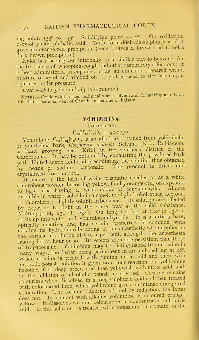 in^-point, 135° to 143°. Solidifying point, — 28°. On oxidation, o-xylol yields phthalic acid. With formaldehyde-sulphuric acid it gives an orange-red precipitate (benzol gives a brown and toluol a dark-brown precipitate). Xylol has been given internally, in a similar way to benzene, tor the treatment of whooping-cough and other respiratory affections; it is best administered in capsules or as an emulsion prepared with a mixture of xylol and almond oil. Xylol is used to sterilise catgut ligatures under pressure. Dose.-2l to 5 decimils (4 to 8 minims). Notes.—Crude xylol is used technically as a solvent and for making azo-dyes ; it is also a useful solvent of Canada turpentine or balsam. YOHIMBINA. Yohimbine. C^aHe^N^O, = 400-276. Yohimbine, C^sHsiN^O,, is an alkaloid obtained froni yohimbehe or yumbehoa bark, Corynanthe yoUmU, Schum. (N.O. Kubiaceae), a plant growing near Kribi, in the southern district of the Cameroons. It may be obtained by exhausting the powdered bark with dUuted acetic acid and precipitating the solution thus obtained by means of sodium carbonate. The product is dried, and crystallised from alcohol. ; It occurs in the form of white prismatic needles, or as a white amorphous powder, becoming yellow, finally orange-red on exposure to light, and having a weak odour of benzaldehyde. Almost insoluble in water; soluble in alcohol, methyl alcohol, ether, acetone or chloroform ; slightly soluble in benzene. Its solutions are affected by exposure to light in the same way as the solid substance Melting-point, 231° to 234°. On long heatmg at 120 to 130 it splits up into water and yohimbin-anhydride. It is a tertiary base optically inactive, and has certain properties m common with cocaine, its hydrochloride acting as an anaesthetic when applied to the cornea in solution of ^ to i percent, strength, the anaesthesia lasting for an hour or so. Its effects are more persistent than those of tropacocaine. Yohimbine may be distinguished from cocaine m many ways, the latter being permanent in air and melting at 98 • When cocaine is treated with fuming nitric acid and then with alcoholic potash solution it gives no colour reaction, but yohimbine becomes first deep green and then yellowish with nitric acid, and, on the addition of alcoholic potash, cherry-red. Cocaine remains colourless when dissolved in strong sulphuric acid and then treated with chlorinated lime, whilst yohimbine gives an intense orange-red colouration. The former blackens calomel by reduction, the latter does not. In contact with alkalies yohimbine is coloured orange- yellow. It dissolves without colouration in concentrated sulphuric acid If this solution be treated with potassium bichromate, in the